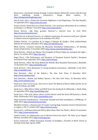 6                                         Annexe 3


Reena JANA, « Facebook’s Design Strategy: A Status Update, Behind the scenes with the team
that’s    redefining     human      connection »,     Design     Mind,     numéro       14.
http://designmind.frogdesign.com/
John B. JUDIS, 2011, « Doom! Our Economic Nightmare is Just Beginning », The New Republic,
14 septembre 2011. http://www.tnr.com/
Francis JUTAND, Daniel KAPLAN et Henri VERDIER, « Les nouveaux mécanismes de la confiance
numérique », Le Monde, 7 mai 2010. http://www.lemonde.fr/
Daniel KAPLAN, « Big Data, grandes illusions ? », Internet Actu, 11 avril 2012.
http://www.internetactu.net/
Daniel KAPLAN et Renaud FRANCOU, La confiance numérique, De nouveaux outils pour refonder
la relation entre les organisations et les individus, FYP, 2012.
Frédéric KAPLAN, « La question de la langue à l’époque de Google », École polytechnique
fédérale de Lausanne, décembre 2012. http://fr.slideshare.net/
Mitch KAPPOR, « Content Creation By Massively Distributed Collaboration », UC Berkeley
School of Information, 9 novembre 2005. http://www.ischool.berkeley.edu/
Glenn KELMAN, « Watch out, Obama. The renegades of Silicon Valley are moving to the right »,
Quartz, 31 octobre 2012. http://qz.com/
Roger KELLY, « The Performance and Prospects of European Venture Capital », European
Investment Fund, septembre 2011. http://www.eif.org/
Sarah KESSLER, « Nest: The Story Behind the World's Most Beautiful Thermostat », Mashable,
15 décembre 2011. http://mashable.com/
Sarah KESSLER, « How Kickstarter Is Saving Hardware Innovation », Mashable, 4 mai 2012.
http://mashable.com/
Paul KRUGMAN, « Rise of the Robots », The New York Times, 8 décembre 2012.
http://www.nytimes.com/
Paul KRUGMAN, « Robots and Robber Barons », The New York Times, 10 décembre 2012.
http://www.nytimes.com/
Sarah LACY, Once You're Lucky, Twice You're Good: The Rebirth of Silicon Valley and the rise of
web 2.0, Gotham, mai 2008.
Sarah LACY, « Why Silicon Valley and Wall Street See Facebook So Differently », Pando Daily,
14 septembre 2012. http://pandodaily.com/
Sarah LACY, « The eerie silence about carried interest amid the fiscal cliff hysteria », Pando
Daily, 18 décembre 2012. http://pandodaily.com/
Adam LASHINSKY (modérateur), « Transcript: Schmidt and Thiel smackdown », CNNMoney, 17
juillet 2012. http://tech.fortune.cnn.com/
Meridith LEVINSON, « Amazon.com's IT Leader Leaving Huge Customer Service Infrastructure
as Legacy », CIO, 17 octobre 2007. http://www.cio.com/
Steven LEVY, « Jeff Bezos Owns the Web in More Ways Than You Think », Wired, 13 novembre
2011. http://www.wired.com/
LIBERTY GLOBAL, en collaboration avec le BOSTON CONSULTING GROUP, The Value of our Digital
Identity, novembre 2012. http://www.lgi.com/
Jessica LIVINGSTON, « Philip Greenspun, Founder of ArsDigita », Founders at Work: Stories of
Startups’ Early Days, Apress, 2008.




                                             -6-
 