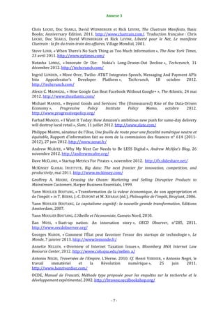 Annexe 3                                             7


Chris LOCKE, Doc SEARLS, David WEINBERGER et Rick LEVINE, The Cluetrain Manifesto, Basic
Books; Anniversary Edition, 2011. http://www.cluetrain.com/. Traduction française : Chris
LOCKE, Doc SEARLS, David WEINBERGER et Rick LEVINE, Liberté pour le Net, Le manifeste
Cluetrain : la fin du train-train des affaires, Village Mondial, 2001.
Steve LOHR, « When There’s No Such Thing as Too Much Information », The New York Times,
23 avril 2011. http://www.nytimes.com/
Natasha LOMAS, « Innovate Or Die: Nokia’s Long-Drawn-Out Decline », Techcrunch, 31
décembre 2012. http://techcrunch.com/
Ingrid LUNDEN, « Move Over, Twilio: AT&T Integrates Speech, Messaging And Payment APIs
Into    Appcelerator’s  Developer     Platform »,   Techcrunch,   18   octobre   2012.
http://techcrunch.com/
Alexis C. MADRIGAL, « How Google Can Beat Facebook Without Google+ », The Atlantic, 24 mai
2012. http://www.theatlantic.com/
Michael MANDEL, « Beyond Goods and Services: The (Unmeasured) Rise of the Data-Driven
Economy »,   Progressive     Policy  Institute    Policy  Memo,     octobre     2012.
http://www.progressivepolicy.org/
Farhad MANJOO, « I Want It Today: How Amazon’s ambitious new push for same-day delivery
will destroy local retail », Slate, 11 juillet 2012. http://www.slate.com/
Philippe MARINI, sénateur de l’Oise, Une feuille de route pour une fiscalité numérique neutre et
équitable, Rapport d'information fait au nom de la commission des finances n° 614 (2011-
2012), 27 juin 2012. http://www.senat.fr/
Andrew MCAFEE, « Why My Next Car Needs to Be LESS Digital », Andrew McAfee’s Blog, 26
novembre 2012. http://andrewmcafee.org/
Dave MCCLURE, « Startup Metrics For Pirates », novembre 2012. http://fr.slideshare.net/
MCKINSEY GLOBAL INSTITUTE, Big data: The next frontier for innovation, competition, and
productivity, mai 2011. http://www.mckinsey.com/
Geoffrey A. MOORE, Crossing the Chasm: Marketing and Selling Disruptive Products to
Mainstream Customers, Harper Business Essentials, 1999.
Yann MOULIER BOUTANG, « Transformation de la valeur économique, de son appropriation et
de l’impôt » in T. BERNS, J.-C. DUPONT et M. XIFARAS (éd.), Philosophie de l’impôt, Bruylant, 2006.
Yann MOULIER BOUTANG, Le capitalisme cognitif : la nouvelle grande transformation, Editions
Amsterdam, 2007.
Yann MOULIER BOUTANG, L’Abeille et l’économiste, Carnets Nord, 2010.
Ilan MOSS, « Start-up nation: An innovation story », OECD Observer, n°285, 2011.
http://www.oecdobserver.org/
Georges NAHON, « Comment l’État peut favoriser l’essor des startups de technologie », Le
Monde, 7 janvier 2013. http://www.lemonde.fr/
Annette NELLEN, « Overview of Internet Taxation Issues », Bloomberg BNA Internet Law
Resource Center, 2012. http://www.cob.sjsu.edu/nellen_a/
Antonio NEGRI, Traversées de l’Empire, L’Herne, 2010. Cf. Henri VERDIER, « Antonio Negri, le
travail   immatériel     et     la    Révolution     numérique »,     25      juin   2011.
http://www.henriverdier.com/
OCDE, Manuel de Frascati, Méthode type proposée pour les enquêtes sur la recherche et le
développement expérimental, 2002. http://browse.oecdbookshop.org/



                                               -7-
 