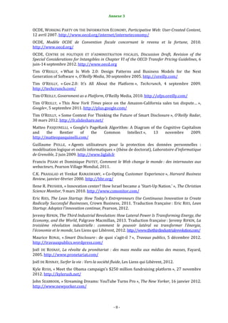 8                                            Annexe 3


OCDE, WORKING PARTY ON THE INFORMATION ECONOMY, Participative Web: User-Created Content,
12 avril 2007. http://www.oecd.org/internet/interneteconomy/
OCDE, Modèle OCDE de Convention fiscale concernant le revenu et la fortune, 2010.
http://www.oecd.org/
OCDE, CENTRE DE POLITIQUE ET D’ADMINISTRATION FISCALES, Discussion Draft, Revision of the
Special Considerations for Intangibles in Chapter VI of the OECD Transfer Pricing Guidelines, 6
juin-14 septembre 2012. http://www.oecd.org
Tim O’REILLY, « What Is Web 2.0: Design Patterns and Business Models for the Next
Generation of Software », O’Reilly Media, 30 septembre 2005. http://oreilly.com/
Tim O’REILLY, « Gov.2.0: It’s All About the Platform », Techcrunch, 4 septembre 2009.
http://techcrunch.com/
Tim O’REILLY, Government as a Platform, O’Reilly Media, 2010. http://ofps.oreilly.com/
Tim O’REILLY, « This New York Times piece on the Amazon-California sales tax dispute… »,
Google+, 5 septembre 2011. http://plus.google.com/
Tim O’REILLY, « Some Context For Thinking the Future of Smart Disclosure », O’Reilly Radar,
30 mars 2012. http://fr.slideshare.net/
Matteo PASQUINELLI, « Google’s PageRank Algorithm: A Diagram of the Cognitive Capitalism
and    the    Rentier     of    the  Common      Intellect », 13     novembre      2009.
http://matteopasquinelli.com/
Guillaume PIOLLE, « Agents utilisateurs pour la protection des données personnelles :
modélisation logique et outils informatiques » (thèse de doctorat), Laboratoire d’informatique
de Grenoble, 2 juin 2009. http://www.liglab.fr
Francis PISANI et Dominique PIOTET, Comment le Web change le monde : des internautes aux
webacteurs, Pearson Village Mondial, 2011.
C.K. PRAHALAD et Venkat RAMASWAMY, « Co-Opting Customer Experience », Harvard Business
Review, janvier-février 2000. http://hbr.org/
Ilene R. PRUSHER, « Innovation center? How Israel became a 'Start-Up Nation.' », The Christian
Science Monitor, 9 mars 2010. http://www.csmonitor.com/
Eric RIES, The Lean Startup: How Today's Entrepreneurs Use Continuous Innovation to Create
Radically Successful Businesses, Crown Business, 2011. Traduction française : Eric RIES, Lean
Startup: Adoptez l’innovation continue, Pearson, 2012.
Jeremy RIFKIN, The Third Industrial Revolution: How Lateral Power Is Transforming Energy, the
Economy, and the World, Palgrave Macmillan, 2013. Traduction française : Jeremy RIFKIN, La
troisième révolution industrielle : comment le pouvoir latéral va transformer l’énergie,
l’économie et le monde, Les Liens qui Libèrent, 2012. http://www.thethirdindustrialrevolution.com/
Maurice RONAI, « Smart Disclosure : de quoi s’agit-il ? », Travaux publics, 5 décembre 2012.
http://travauxpublics.wordpress.com/
Joël DE ROSNAY, La révolte du pronétariat : des mass media aux médias des masses, Fayard,
2005. http://www.pronetariat.com/
Joël DE ROSNAY, Surfer la vie : Vers la société fluide, Les Liens qui Libèrent, 2012.
Kyle RUSH, « Meet the Obama campaign's $250 million fundraising platform », 27 novembre
2012. http://kylerush.net/
John SEABROOK, « Streaming Dreams: YouTube Turns Pro », The New Yorker, 16 janvier 2012.
http://www;newyorker.com/



                                                -8-
 