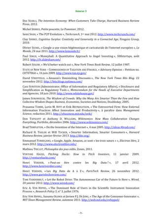 Annexe 3                                                  9


Doc SEARLS, The Intention Economy: When Customers Take Charge, Harvard Business Review
Press, 2012.
Michel SERRES, Petite poucette, Le Pommier, 2012.
Semi SHAH, « The P2P Evolution », Techcrunch, 1er mai 2012. http://www.techcrunch.com/
Clay SHIRKY, Cognitive Surplus: Creativity and Generosity in a Connected Age, Penguin Group,
2010.
Olivier SICHEL, « Google a une vision hégémonique et caricaturale de l'internet européen », Le
Monde, 24 mai 2011. http://www.lemonde.fr/
Paul SINGH, « Moneyball: A Quantitative Approach to Angel Investing », 500startups, août
2012. http://fr.slideshare.net/
Robert SOLOW, « We’d better watch out », New York Times Book Review, 12 juillet 1987.
STATE OF NEW YORK – COMMISSIONER OF TAXATION AND FINANCE, « Advisory Opinion – Petition no.
C070706A », 16 juin 2009. http://www.tax.ny.gov/
David STREITFELD, « Amazon’s Diminishing Discounts », The New York Times Bits Blog. 22
novembre 2012. http://bits.blogs.nytimes.com/
Cass SUNSTEIN (Administrator, Office of Information and Regulatory Affairs), « Disclosure and
Simplification as Regulatory Tools », Memorandum for the Heads of Executive Departments
and Agencies, 18 juin 2010. http://www.whitehouse.gov/
James SUROWIECKI, The Wisdom of Crowds: Why the Many Are Smarter Than the Few and How
Collective Wisdom Shapes Business, Economies, Societies and Nations, Doubleday, 2005.
Prasanna TAMBE, Lorin M. HITT et Erik BRYNJOLFSSON, « The Extroverted Firm: How External
Information Practices Affect Innovation and Productivity », à paraître dans Management
Science, redaction 2011. http://ebusiness.mit.edu/erik/
Don TAPSCOTT et Anthony D. WILLIAMS, Wikinomics: How Mass Collaboration Changes
Everything, Portfolio, décembre 2006. http://www.wikinomics.com/
Brad TEMPLETON, « On the Invention of the Internet », 4 mai 2005. http://ideas.4brad.com/
Richard H. THALER et Will TUCKER, « Smarter Information, Smarter Consumers », Harvard
Business Review, janvier-février 2013. http://hbr.org/.
Emmanuel TORREGANO, « Google, Apple, Amazon, ce sont « les trois sœurs » », Electron libre, 2
mars 2012. http://www.electronlibre.info/
Mathieu TRICLOT, Philosophie des jeux vidéo, Zones, 2011.
VENTURE HACKS, Pitching        Hacks:    How      to     Pitch     Investors,    11    janvier   2009.
http://venturehacks.com/
Henri VERDIER, « Peut-on être            contre        les   Big     Data ? »,    17     avril   2012.
http://www.henriverdier.com/
Henri VERDIER, « Les Big Data de A à Z », ParisTech Review, 26 novembre 2012.
http://www.paristechreview.com/
Tom VANDERBILT, « Let the Robot Drive: The Autonomous Car of the Future Is Here », Wired,
20 janvier 2012. http://www.wired.com/
Eric A. VON HIPPEL, « The Dominant Role of Users in the Scientific Instrument Innovation
Process », Research Policy 5, n° 3, juillet 1976.
Eric VON HIPPEL, Susumu OGAWA et Jeroen P.J. DE JONG, « The Age of the Consumer-Innovator »,
MIT Sloan Management Review, automne 2011. http://web.mit.edu/evhippel/



                                             -9-
 