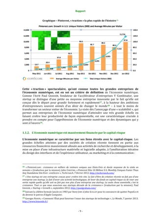 Rapport 
                                                                    

                               Graphique – Pinterest, « traction » la plus rapide de l’histoire 26 




                                                                                                                                     
 
Cette  « traction »  spectaculaire,  qu’ont  connue  toutes  les  grandes  entreprises  de 
l’économie  numérique,  est  en  soi  un  critère  de  définition  de  l’économie  numérique. 
Comme  l’écrit  Paul  GRAHAM,  fondateur  de  l’accélérateur  d’entreprises  Y  Combinator,  une 
startup  se  distingue  d’une  petite  ou  moyenne  entreprise  innovante  par  le  fait  qu’elle  est 
conçue  dès  le  départ  pour  grandir  fortement  et  rapidement 27 ,  à  la  hauteur  des  ambitions 
d’entrepreneurs  souvent  animés  d’un  désir  de  changer  le  monde 28   –  à  tout  le  moins  de 
transformer un secteur entier de l’économie. La visée dès l’amorçage d’une « scalabilité », qui 
permet  aux  entreprises  de  l’économie  numérique  d’atteindre  une  très  grande  échelle  en 
faisant  croître  leur  productivité  de  façon  exponentielle,  est  une  caractéristique  cruciale  à 
prendre  en  compte  pour  l’appréhension  de  l’économie  numérique  et  des  dynamiques  qui  y 
sont à l’œuvre 29 . 


1.1.2. L’économie numérique est massivement financée par le capital­risque 

L’économie  numérique  se  caractérise  par  ses  liens  étroits  avec  le  capital­risque.  Les 
grandes  échelles  atteintes  par  des  sociétés  de  création  récente  tiennent  en  partie  aux 
ressources financières massivement allouée aux activités de recherche et développement, à la 
mise  en  place  d’une  infrastructure  matérielle  et  logicielle  adaptée,  à  l’amélioration  itérative 
du design des interfaces et de l’expérience utilisateur, au marketing et à la communication : 


                                                             
26  « Pinterest.com :  croissance  en  milliers  de  visiteurs  uniques  aux  Etats­Unis  et  durée  moyenne  de  la  visite  en 
minutes » (traduction par la mission). John CONSTINE, « Pinterest Hits 10 Million U.S. Monthly Uniques Faster Than 
Any Standalone Site Ever ‐comScore », Techcrunch, 7 février 2012. http://techcrunch.com/  
27 « Une startup est une entreprise conçue pour croître très vite. Le fait d’être de création récente ne fait pas d’une 
entreprise une startup. Le fait d’avoir une activité technologique, de lever des fonds en capital­risque ou de viser une 
sortie rapide quelle qu’elle soit ne fait pas non plus d’une entreprise une startup. La seule chose essentielle, c’est la 
croissance.  Tout  ce  que  nous  associons  aux  startups  découle  de  la  croissance »  (traduction  par  la  mission).  Paul 
GRAHAM, « Startup = Growth », septembre 2012. http://paulgraham.com/ 
28 Suivant la célèbre formule lancée en 1983 par Steve JOBS à John SCULLEY pour le convaincre de quitter PepsiCo et 
de devenir le patron d’Apple Computer. 
29 Georges NAHON, « Comment l’État peut favoriser l’essor des startups de technologie », Le Monde, 7 janvier 2013. 
http://www.lemonde.fr/  



                                                                  ‐ 9 ‐ 
 
