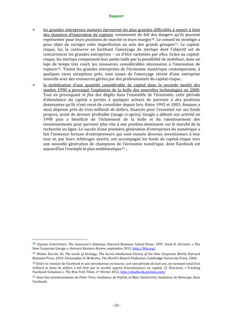 Rapport 
                                                                    

           les grandes entreprises matures éprouvent les plus grandes difficultés à mener à bien 
           des  chantiers  d’innovation  de  rupture,  notamment  du  fait  des  dangers  qu’ils  peuvent 
           représenter pour leurs positions de marché et leurs marges 30 . Le conseil en stratégie a 
           pour  objet  de  corriger  cette  imperfection  au  sein  des  grands  groupes 31 .  Le  capital‐
           risque,  lui,  la  contourne  en  facilitant  l’amorçage  de  startups  dont  l’objectif  est  de 
           concurrencer les grandes entreprises – ou d’être rachetées par elles. Grâce au capital‐
           risque, les startups compensent leur petite taille par la possibilité de mobiliser, dans un 
           laps  de  temps  très  court,  les  ressources  considérables  nécessaires  à  l’innovation  de 
           rupture 32 .  Toutes  les  grandes  entreprises  de  l’économie  numérique  contemporaine,  à 
           quelques  rares  exceptions  près,  sont  issues  de  l’amorçage  récent  d’une  entreprise 
           nouvelle avec des ressources gérées par des professionnels du capital‐risque ; 
           la  mobilisation  d’une  quantité  considérable  de  capital  dans  la  seconde  moitié  des 
           années  1990  a  provoqué  l’explosion  de  la  bulle  des  nouvelles  technologies  en  2000. 
           Tout  en  provoquant  in  fine  des  dégâts  dans  l’ensemble  de  l’économie,  cette  période 
           d’abondance  du  capital  a  permis  à  quelques  acteurs  de  parvenir  à  des  positions 
           dominantes qu’ils n’ont cessé de consolider depuis lors. Entre 1995 et 2003, Amazon a 
           ainsi  dépensé  près  de  trois milliards  de  dollars,  financés  pour  l’essentiel  sur  ses  fonds 
           propres, avant de devenir profitable  (image ci‐après). Google a débuté son activité en 
           1998  puis  a  bénéficié  de  l’éclatement  de  la  bulle  et  du  ralentissement  des 
           investissements pour parvenir plus vite à une position dominante sur le marché de la 
           recherche en ligne. Le succès d’une première génération d’entreprises du numérique a 
           fait  l’immense  fortune  d’entrepreneurs  qui  sont  ensuite  devenus  investisseurs  à  leur 
           tour  et,  par  leurs  arbitrages  avertis,  ont  accompagné  les  fonds  de  capital‐risque  vers 
           une  nouvelle  génération  de  champions  de  l’économie  numérique,  dont  Facebook  est 
           aujourd’hui l’exemple le plus emblématique 33  ; 
 




                                                             
30  Clayton  CHRISTENSEN,  The  Innovator’s  Dilemma.  Harvard  Business  School  Press,  1997.  Scott  D.  ANTHONY,  « The 
New Corporate Garage », Harvard Business Review, septembre 2012. http://hbr.org/  
31  Walter  KIECHEL  III,  The  Lords  of  Strategy,  The  Secret  Intellectual  History  of  the  New  Corporate  World,  Harvard 
Business Press, 2010. Christopher D. MCKENNA, The World’s Newest Profession, Cambridge University Press, 2006. 
32 Entre la création de Facebook et son introduction en bourse, soit une période de huit ans, un montant total d’un 
milliard  et  demi  de  dollars  a  été  levé  par  la  société  auprès  d’investisseurs  en  capital.  Cf.  DEALBOOK,  « Tracking 
Facebook Valuation », The New York Times, 1er février 2012. http://dealbook.nytimes.com/  
33 Ainsi des investissements de Peter THIEL, fondateur de PayPal, et Marc ANDREESSEN, fondateur de Netscape, dans 
Facebook. 




                                                                 ‐ 10 ‐ 
 