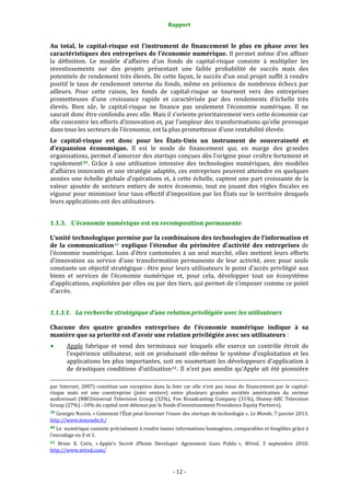 Rapport 
                                                                                       

Au  total,  le  capital­risque  est  l’instrument  de  financement  le  plus  en  phase  avec  les 
caractéristiques des entreprises de l’économie numérique. Il permet même d’en affiner 
la  définition.  Le  modèle  d’affaires  d’un  fonds  de  capital‐risque  consiste  à  multiplier  les 
investissements  sur  des  projets  présentant  une  faible  probabilité  de  succès  mais  des 
potentiels de rendement très élevés. De cette façon, le succès d’un seul projet suffit à rendre 
positif  le  taux  de  rendement  interne  du  fonds,  même  en  présence  de  nombreux  échecs  par 
ailleurs.  Pour  cette  raison,  les  fonds  de  capital‐risque  se  tournent  vers  des  entreprises 
prometteuses  d’une  croissance  rapide  et  caractérisée  par  des  rendements  d’échelle  très 
élevés.  Bien  sûr,  le  capital‐risque  ne  finance  pas  seulement  l’économie  numérique.  Il  ne 
saurait donc être confondu avec elle. Mais il s’oriente prioritairement vers cette économie car 
elle concentre les efforts d’innovation et, par l’ampleur des transformations qu’elle provoque 
dans tous les secteurs de l’économie, est la plus prometteuse d’une rentabilité élevée.  
Le  capital­risque  est  donc  pour  les  États­Unis  un  instrument  de  souveraineté  et 
d’expansion  économique.  Il  est  le  mode  de  financement  qui,  en  marge  des  grandes 
organisations, permet d’amorcer des startups conçues dès l’origine pour croître fortement et 
rapidement 39 .  Grâce  à  une  utilisation  intensive  des  technologies  numériques,  des  modèles 
d’affaires innovants et une stratégie adaptée, ces entreprises peuvent atteindre en quelques 
années une échelle globale d’opérations et, à cette échelle, captent une part croissante de la 
valeur  ajoutée  de  secteurs  entiers  de  notre  économie,  tout  en  jouant  des  règles  fiscales  en 
vigueur pour minimiser leur taux effectif d’imposition par les États sur le territoire desquels 
leurs applications ont des utilisateurs.  


1.1.3. L’économie numérique est en recomposition permanente 

L’unité technologique permise par la combinaison des technologies de l’information et 
de  la  communication 40   explique  l’étendue  du  périmètre  d’activité  des  entreprises  de 
l’économie  numérique.  Loin  d’être  cantonnées  à  un  seul  marché,  elles  mettent  leurs  efforts 
d’innovation  au  service  d’une  transformation  permanente  de  leur  activité,  avec  pour  seule 
constante un objectif stratégique : être pour leurs utilisateurs le point d’accès privilégié aux 
biens  et  services  de  l’économie  numérique  et,  pour  cela,  développer  tout  un  écosystème 
d’applications, exploitées par elles ou par des tiers, qui permet de s’imposer comme ce point 
d’accès. 


1.1.3.1. La recherche stratégique d’une relation privilégiée avec les utilisateurs 

Chacune  des  quatre  grandes  entreprises  de  l’économie  numérique  indique  à  sa 
manière que sa priorité est d’avoir une relation privilégiée avec ses utilisateurs : 
           Apple  fabrique  et  vend  des  terminaux  sur  lesquels  elle  exerce  un  contrôle  étroit  de 
           l’expérience  utilisateur,  soit  en  produisant  elle‐même  le  système  d’exploitation  et  les 
           applications les plus importantes, soit en soumettant les développeurs d’application à 
           de  drastiques  conditions  d’utilisation 41 .  Il  n’est  pas  anodin  qu’Apple  ait  été  pionnière 
                                                                                                                                                                                        
                                                                                                                                                                                        
par  Internet,  2007)  constitue  une  exception  dans  la  liste  car  elle  n’est  pas  issue  du  financement  par  le  capital‐
risque  mais  est  une  coentreprise  (joint  venture)  entre  plusieurs  grandes  sociétés  américaines  du  secteur 
audiovisuel  (NBCUniversal  Television  Group  (32%),  Fox  Broadcasting  Company  (31%),  Disney‐ABC  Television 
Group (27%) –10% du capital sont détenus par le fonds d’investissement Providence Equity Partners).  
39 Georges NAHON, « Comment l’État peut favoriser l’essor des  startups de technologie »,  Le Monde, 7 janvier 2013. 
http://www.lemonde.fr/ 
40 Le  numérique consiste précisément à rendre toutes informations homogènes, comparables et fongibles grâce à 
l’encodage en 0 et 1. 
41  Brian  X.  CHEN,  « Apple’s  Secret  iPhone  Developer  Agreement  Goes  Public »,  Wired,  3  septembre  2010. 
http://www.wired.com/  



                                                                                      ‐ 12 ‐ 
 