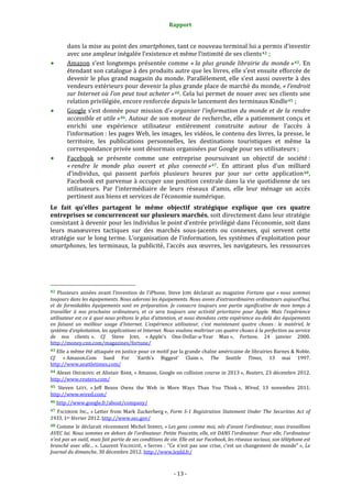 Rapport 
                                                                               

           dans la mise au point des  smartphones, tant  ce nouveau terminal lui a permis d’investir 
           avec une ampleur inégalée l’existence et même l’intimité de ses clients 42  ; 
           Amazon  s’est  longtemps  présentée  comme  « la  plus  grande  librairie  du  monde » 43 .  En 
           étendant son catalogue à des produits autre que les livres, elle s’est ensuite efforcée de 
           devenir le plus grand magasin du monde. Parallèlement, elle s’est aussi ouverte  à des 
           vendeurs extérieurs pour devenir la plus grande place de marché du monde, « l’endroit 
           sur Internet où l’on peut tout acheter » 44 . Cela lui permet de nouer avec ses clients une 
           relation privilégiée, encore renforcée depuis le lancement des terminaux Kindle 45  ; 
           Google s’est donnée pour mission d’« organiser l’information du monde et de la rendre 
           accessible et utile » 46 . Autour de son moteur de recherche, elle a patiemment conçu et 
           enrichi  une  expérience  utilisateur  entièrement  construite  autour  de  l’accès  à 
           l’information : les pages Web, les images, les vidéos, le contenu des livres, la presse, le 
           territoire,  les  publications  personnelles,  les  destinations  touristiques  et  même  la 
           correspondance privée sont désormais organisées par Google pour ses utilisateurs ; 
           Facebook  se  présente  comme  une  entreprise  poursuivant  un  objectif  de  société : 
           « rendre  le  monde  plus  ouvert  et  plus  connecté » 47 .  En  attirant  plus  d’un  milliard 
           d’individus,  qui  passent  parfois  plusieurs  heures  par  jour  sur  cette  application 48 , 
           Facebook est parvenue à occuper une position centrale dans la vie quotidienne de ses 
           utilisateurs.  Par  l’intermédiaire  de  leurs  réseaux  d’amis,  elle  leur  ménage  un  accès 
           pertinent aux biens et services de l’économie numérique.  
Le  fait  qu’elles  partagent  le  même  objectif  stratégique  explique  que  ces  quatre 
entreprises se concurrencent sur plusieurs marchés, soit directement dans leur stratégie 
consistant à devenir pour les individus le point d’entrée privilégié dans l’économie, soit dans 
leurs  manœuvres  tactiques  sur  des  marchés  sous‐jacents  ou  connexes,  qui  servent  cette 
stratégie sur le long terme. L’organisation de l’information, les systèmes d’exploitation pour 
smartphones,  les  terminaux,  la  publicité,  l’accès  aux  œuvres,  les  navigateurs,  les  ressources 




                                                             
42  Plusieurs  années  avant  l’invention  de  l’iPhone,  Steve  JOBS  déclarait  au  magazine  Fortune  que  « nous  sommes 
toujours dans les équipements. Nous adorons les équipements. Nous avons d’extraordinaires ordinateurs aujourd’hui, 
et  de  formidables  équipements  sont  en  préparation.  Je  consacre  toujours  une  partie  significative  de  mon  temps  à 
travailler  à  nos  prochains  ordinateurs,  et  ce  sera  toujours  une  activité  prioritaire  pour  Apple.  Mais  l’expérience 
utilisateur est ce à quoi nous prêtons le plus d’attention, et nous étendons cette expérience au­delà des équipements 
en  faisant  un  meilleur  usage  d’Internet.  L’expérience  utilisateur,  c’est  maintenant  quatre  choses :  le  matériel,  le 
système d’exploitation, les applications et Internet. Nous voulons maîtriser ces quatre choses à la perfection au service 
de  nos  clients. ».  Cf.  Steve  JOBS,  « Apple's  One‐Dollar‐a‐Year  Man »,  Fortune,  24  janvier  2000. 
http://money.cnn.com/magazines/fortune/  
43 Elle a même été attaquée en justice pour ce motif par la grande chaîne américaine de librairies Barnes & Noble. 
Cf.  « Amazon.Com  Sued  For                                `Earth's    Biggest'    Claim »,    The    Seattle    Times,    13    mai    1997. 
http://www.seattletimes.com/  
44 Alexei ORESKOVIC et Alistair BARR, « Amazon, Google on collision course in 2013 »,  Reuters, 23 décembre 2012. 
http://www.reuters.com/  
45 Steven  LEVY,  « Jeff  Bezos  Owns  the  Web  in  More  Ways  Than  You  Think »,  Wired,  13  novembre  2011. 
http://www.wired.com/  
46 http://www.google.fr/about/company/  

47  FACEBOOK  INC.,  « Letter  from  Mark  Zuckerberg »,  Form  S­1  Registration  Statement  Under  The  Securities  Act  of 
1933, 1er février 2012. http://www.sec.gov/  
48 Comme le déclarait récemment Michel SERRES, « Les gens comme moi, nés d'avant l'ordinateur, nous travaillons 
AVEC lui. Nous sommes en dehors de l'ordinateur. Petite Poucette, elle, vit DANS l'ordinateur. Pour elle, l'ordinateur 
n'est pas un outil, mais fait partie de ses conditions de vie. Elle est sur Facebook, les réseaux sociaux, son téléphone est 
branché  avec  elle… ».  Laurent  VALDIGUIÉ,  « Serres  :  "Ce  n'est  pas  une  crise,  c'est  un  changement  de  monde" »,  Le 
Journal du dimanche, 30 décembre 2012. http://www.lejdd.fr/ 



                                                                              ‐ 13 ‐ 
 
