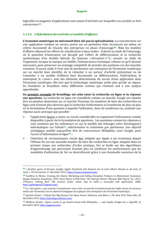 Rapport 
                                                                    

logicielles et magasins d’applications sont autant d’activités sur lesquelles ces sociétés se font 
concurrence 49 . 


1.1.3.2. L’hybridation des activités et modèles d’affaires 

L’économie numérique ne méconnaît bien sûr pas la spécialisation. La concentration sur 
une  application  rendant  un  service  précis  sur  un  périmètre  bien  circonscrit  est  même  un 
critère  documenté  de  réussite  des  entreprises  en  phase  d’amorçage 50 .  Mais  les  modèles 
d’affaires déjouent les efforts de classification à deux stades : d’abord au stade de l’amorçage, 
où  le  potentiel  d’innovation  est  décuplé  par  l’effort  de  différenciation  et  la  recherche 
systématique  d’un  modèle  hybride  (la  fameuse  « disruption » 51 ) ;  ensuite  au  stade  de 
l’expansion, lorsque la marque est établie, l’infrastructure technique robuste et qu’il devient 
nécessaire, pour préserver un avantage compétitif, de prendre des positions sur des marchés 
connexes. À aucun stade il n’est aisé de positionner une entreprise de l’économie numérique 
sur  un  marché  bien  identifié,  de  la  rattacher  à  un  secteur  d’activité  préexistant  ou  de 
l’assimiler  à  un  modèle  d’affaires  bien  documenté.  La  différenciation,  l’hybridation,  le 
contrepied,  le  « pivot »  sont  des  éléments  déterminants  du  succès  d’une  application  dans 
l’économie  numérique.  Dès  lors  que  la  technologie  numérique  unifie  plus  qu’elle  ne  sépare, 
les  frontières  se  brouillent  entre  différentes  notions  qui  résistent  mal  à  une  analyse 
approfondie. 
Un  premier  exemple  de  brouillage  est  celui  entre  la  recherche  en  ligne  et  la  réponse 
aux questions. La recherche en ligne est considérée comme un marché. Google est réputée 
être en position dominante sur ce marché. Pourtant, les manières de faire des recherches en 
ligne sont d’autant plus diverses que la recherche d’information se transforme de plus en plus 
en la formulation d’une question à laquelle l’utilisateur, dans de nombreux cas, souhaite une 
réponse aussi univoque que possible : 
           l’application Quora a connu un succès considérable en organisant l’information rendue 
           disponible à partir de la formulation de questions.  Les questions comme les réponses y 
           sont  soumises  par  les  utilisateurs  et,  sur  le  modèle  des  échanges  entre  développeurs 
           informatiques  sur  Github 52 ,  sélectionnées  et  ordonnées  par  pertinence.  Son  objectif 
           stratégique  semble  aujourd’hui  être  de  concurrencer  Wikipédia,  voire  Google,  pour 
           l’accès à l’information en ligne 53  ; 
           l’interface  de  reconnaissance  vocale  Siri,  intégrée  par  Apple  à  ses  terminaux  depuis 
           l’iPhone 4S, est une nouvelle manière de faire des recherches en ligne. Adaptée dans un 
           premier  temps  aux  recherches  d’ordre  pratique,  Siri  se  fonde  sur  des  algorithmes 
           d’apprentissage  qui  pourraient  d’autant  plus  en  améliorer  les  performances  que  les 
           modalités d’utilisation de Siri se diversifieront grâce à une éventuelle ouverture de la 



                                                             
49  « Another  game  of  thrones,  Google,  Apple,  Facebook  and  Amazon  are  at  each  other’s  throats  in  all  sorts  of 
ways », The Economist, 1er décembre 2012. http://www.economist.com/  
50  Geoffrey  A.  MOORE,  Crossing  the  Chasm:  Marketing  and  Selling  Disruptive  Products  to  Mainstream  Customers, 
Harper  Business  Essentials,  1999.  Steve  BLANK  et  Bob  DORF,  The  Startup  Owner’s  Manual,  K&S  Ranch,  Inc.  2012. 
37SIGNALS,  Getting  Real:  The  smarter,  faster,  easier  way  to  build  a  successful  web  application,  2006. 
http://gettingreal.37signals.com/  
51 La « disruption », qui consiste à transformer voire créer un marché en bouleversant les règles du jeu de secteurs 
entiers de l’économie, est un objectif stratégique de la plupart des entreprises de l’économie numérique.  
52 Quentin HARDY,  « Github Has Big Dreams For Open Source Software, and More », The New York Times Bits, 28 
décembre 2012. http://bits.blogs.nytimes.com/  
53  Mathew  INGRAM,  « Quora  wants  to  go  head‐to‐head  with  Wikipedia  —  and  maybe  Google  too »,  GigaOM,  21 
décembre 2012. http://gigaom.com/  



                                                                 ‐ 14 ‐ 
 