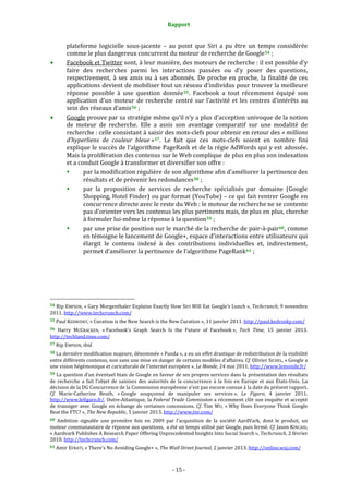 Rapport 
                                                                    

           plateforme  logicielle  sous‐jacente  –  au  point  que  Siri  a  pu  être  un  temps  considérée 
           comme le plus dangereux concurrent du moteur de recherche de Google 54  ; 
           Facebook et Twitter sont, à leur manière, des moteurs de recherche : il est possible d’y 
           faire  des  recherches  parmi  les  interactions  passées  ou  d’y  poser  des  questions, 
           respectivement,  à  ses  amis  ou  à  ses  abonnés.  De  proche  en  proche,  la  finalité  de  ces 
           applications devient de mobiliser tout un réseau d’individus pour trouver la meilleure 
           réponse  possible  à  une  question  donnée 55 .  Facebook  a  tout  récemment  équipé  son 
           application  d’un  moteur  de  recherche  centré  sur  l’activité  et  les  centres  d’intérêts  au 
           sein des réseaux d’amis 56  ; 
           Google prouve par sa stratégie même qu’il n’y a plus d’acception univoque de la notion 
           de  moteur  de  recherche.  Elle  a  assis  son  avantage  comparatif  sur  une  modalité  de 
           recherche : celle consistant à saisir des mots‐clefs pour obtenir en retour des « millions 
           d’hyperliens  de  couleur  bleue » 57 .  Le  fait  que  ces  mots‐clefs  soient  en  nombre  fini 
           explique le succès de l’algorithme PageRank et de la régie AdWords qui y est adossée. 
           Mais la prolifération des contenus sur le Web complique de plus en plus son indexation 
           et a conduit Google à transformer et diversifier son offre : 
                  par la modification régulière de son algorithme afin d’améliorer la pertinence des 
                  résultats et de prévenir les redondances 58  ; 
                  par  la  proposition  de  services  de  recherche  spécialisés  par  domaine  (Google 
                  Shopping, Hotel Finder) ou par format (YouTube) – ce qui fait rentrer Google en 
                  concurrence directe avec le reste du Web : le moteur de recherche ne se contente 
                  pas d’orienter vers les contenus les plus pertinents mais, de plus en plus, cherche 
                  à formuler lui‐même la réponse à la question 59  ; 
                  par une prise de position sur le marché de la recherche de pair‐à‐pair 60 , comme 
                  en témoigne le lancement de Google+, espace d’interactions entre utilisateurs qui 
                  élargit  le  contenu  indexé  à  des  contributions  individuelles  et,  indirectement, 
                  permet d’améliorer la pertinence de l’algorithme PageRank 61  ; 




                                                             
54 Rip EMPSON, « Gary Morgenthaler Explains Exactly How Siri Will Eat Google’s Lunch »,  Techcrunch, 9 novembre 
2011. http://www.techcrunch.com/  
55 Paul KEDROSKY, « Curation is the New Search is the New Curation », 11 janvier 2011. http://paul.kedrosky.com/  

56 Harry  MCCRACKEN,  « Facebook’s  Graph  Search  Is  the  Future  of  Facebook »,  Tech  Time,  15  janvier  2013. 
http://techland.time.com/  
57 Rip EMPSON, ibid. 

58 La dernière modification majeure, dénommée « Panda », a eu un effet drastique de redistribution de la visibilité 
entre différents contenus, non sans une mise en danger de certains modèles d’affaires. Cf. Olivier SICHEL, « Google a 
une vision hégémonique et caricaturale de l'internet européen », Le Monde, 24 mai 2011. http://www.lemonde.fr/  
59 La question d’un éventuel biais de Google en faveur de ses propres services dans la présentation des résultats 
de  recherche  a  fait  l’objet  de  saisines  des  autorités  de  la  concurrence  à  la  fois  en  Europe  et  aux  États‐Unis.  La 
décision de la DG Concurrence de la Commission européenne n’est pas encore connue à la date du présent rapport. 
Cf.  Marie‐Catherine  Beuth,  « Google  soupçonné  de  manipuler  ses  services »,  Le  Figaro,  4  janvier  2011. 
http://www.lefigaro.fr/. Outre‐Atlantique, la Federal Trade Commission a récemment clôt son enquête et accepté 
de  transiger  avec  Google  en  échange  de  certaines  concessions.  Cf.  Tim  WU,  « Why  Does  Everyone  Think  Google 
Beat the FTC? », The New Republic, 5 janvier 2013. http://www.tnr.com/  
60  Ambition  signalée  une  première  fois  en  2009  par  l’acquisition  de  la  société  AardVark,  dont  le  produit,  un 
moteur communautaire de réponse aux questions,  a été un temps utilisé par Google, puis fermé. Cf. Jason KINCAID, 
« Aardvark Publishes A Research Paper Offering Unprecedented Insights Into Social Search », Techcrunch, 2 février 
2010. http://techcrunch.com/  
61 Amir EFRATI, « There’s No Avoiding Google+ », The Wall Street Journal, 2 janvier 2013. http://online.wsj.com/  




                                                                 ‐ 15 ‐ 
 