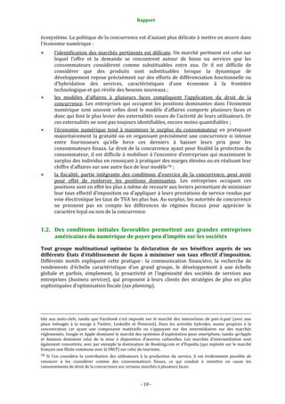 Rapport 
                                                                                       

écosystème. La politique de la concurrence est d’autant plus délicate à mettre en œuvre dans 
l’économie numérique : 
           l’identification  des  marchés  pertinents  est  délicate.  Un  marché  pertinent  est  celui  sur 
           lequel  l’offre  et  la  demande  se  rencontrent  autour  de  biens  ou  services  que  les 
           consommateurs  considèrent  comme  substituables  entre  eux.  Or  il  est  difficile  de 
           considérer  que  des  produits  sont  substituables  lorsque  la  dynamique  de 
           développement repose précisément sur des efforts de différenciation fonctionnelle ou 
           d’hybridation  des  services,  caractéristiques  d’une  économie  à  la  frontière 
           technologique et qui révèle des besoins nouveaux ; 
           les  modèles  d’affaires  à  plusieurs  faces  compliquent  l’application  du  droit  de  la 
           concurrence.  Les  entreprises  qui  occupent  les  positions  dominantes  dans  l’économie 
           numérique  sont  souvent  celles  dont  le  modèle  d’affaires  comporte  plusieurs  faces  et 
           donc qui font le plus levier des externalités issues de l’activité de leurs utilisateurs. Or 
           ces externalités ne sont pas toujours identifiables, encore moins quantifiables ; 
           l’économie  numérique  tend  à  maximiser  le  surplus  du  consommateur  en  pratiquant 
           majoritairement  la  gratuité  ou  en  organisant  précisément  une  concurrence  si  intense 
           entre  fournisseurs  qu’elle  force  ces  derniers  à  baisser  leurs  prix  pour  les 
           consommateurs finaux. Le droit de la concurrence ayant pour finalité la protection du 
           consommateur,  il  est  difficile  à  mobiliser  à  l’encontre  d’entreprises  qui  maximisent  le 
           surplus des  individus en renonçant à pratiquer des marges  élevées ou en réalisant leur 
           chiffre d’affaires sur une autre face de leur modèle 78  ; 
           la  fiscalité,  partie  intégrante  des  conditions  d’exercice  de  la  concurrence,  peut  avoir 
           pour  effet  de  renforcer  les  positions  dominantes.  Les  entreprises  occupant  ces 
           positions sont en effet les plus à même de recourir aux leviers permettant de minimiser 
           leur taux effectif d’imposition ou d’appliquer à leurs prestations de service rendus par 
           voie électronique les taux de TVA les plus bas. Au surplus, les autorités de concurrence 
           ne  prennent  pas  en  compte  les  différences  de  régimes  fiscaux  pour  apprécier  le 
           caractère loyal ou non de la concurrence. 


1.2. Des  conditions  initiales  favorables  permettent  aux  grandes  entreprises 
     américaines du numérique de payer peu d’impôts sur les sociétés 

Tout  groupe  multinational  optimise  la  déclaration  de  ses  bénéfices  auprès  de  ses 
différents  États  d’établissement  de  façon  à  minimiser  son  taux  effectif  d’imposition. 
Différents  motifs  expliquent  cette  pratique :  la  communication  financière,  la  recherche  de 
rendements  d’échelle  caractéristique  d’un  grand  groupe,  le  développement  à  une  échelle 
globale  et  parfois,  simplement,  la  proactivité  et  l’ingéniosité  des  sociétés  de  services  aux 
entreprises  (business  services),  qui  proposent  à  leurs  clients  des  stratégies  de  plus  en  plus 
sophistiquées d’optimisation fiscale (tax planning). 
 


                                                                                                                                                                                        
                                                                                                                                                                                        
liée  aux  mots‐clefs,  tandis  que  Facebook  s’est  imposée  sur  le  marché  des  interactions  de  pair‐à‐pair  (avec  une 
place  ménagée  à  la  marge  à  Twitter,  LinkedIn  et  Pinterest).  Dans  les  activités  hybrides,  moins  propices  à  la 
concentration  car  ayant  une  composante  matérielle  ou  s’appuyant  sur  des  intermédiaires  sur  des  marchés 
réglementés, Google et Apple dominent le marché des systèmes d’exploitation pour smartphone, tandis qu’Apple 
et  Amazon  dominent  celui  de  la  mise  à  disposition  d’œuvres  culturelles.  Les  marchés  d’intermédiation  sont 
également concentrés, avec par exemple la domination de Booking.com et d’Expedia (qui exploite sur le marché 
français une filiale commune avec la SNCF) sur celui du tourisme. 
78  Si  l’on  considère  la  contribution  des  utilisateurs  à  la  production  du  service,  il  est  évidemment  possible  de 
renoncer  à  les  considérer  comme  des  consommateurs  finaux,  ce  qui  conduit  à  remettre  en  cause  les 
raisonnements de droit de la concurrence sur certains marchés à plusieurs faces. 



                                                                                      ‐ 18 ‐ 
 