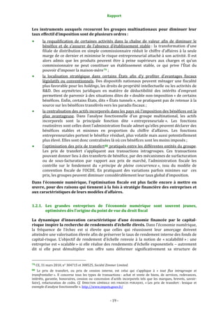Rapport 
                                                                    

Les  instruments  auxquels  recourent  les  groupes  multinationaux  pour  diminuer  leur 
taux effectif d’imposition sont de plusieurs ordres : 
           la  requalification  de  certaines  activités  dans  la  chaîne  de  valeur  afin  de  diminuer  le 
           bénéfice  et  de  s’assurer  de  l’absence  d’établissement  stable :  la  transformation  d’une 
           filiale  de  distribution  en  simple  commissionnaire  réduit  le  chiffre  d’affaires  à  la  seule 
           marge de ce dernier et minimise le risque entrepreneurial attaché à son activité. Il est 
           alors  admis  que  les  produits  peuvent  être  à  peine  supérieurs  aux  charges  et  qu’un 
           commissionnaire  ne  peut  constituer  un  établissement  stable,  ce  qui  prive  l’État  du 
           pouvoir d’imposer la maison‐mère 79  ; 
           la  localisation  stratégique  dans  certains  États  afin  d’y  profiter  d’avantages  fiscaux 
           législatifs  ou  conventionnels.  Des  dispositifs  nationaux  peuvent  ménager  une  fiscalité 
           plus favorable pour les holdings, les droits de propriété intellectuelle ou les activités de 
           R&D.  Des  asymétries  juridiques  en  matière  de  déductibilité  des  intérêts  d’emprunt 
           permettent de parvenir à des situations dites de « double non‐imposition » de certains 
           bénéfices. Enfin, certains États, dits « États tunnels », ne pratiquent pas de retenue à la 
           source sur les bénéfices transférés vers les paradis fiscaux ; 
           la centralisation des actifs incorporels dans les pays où l’imposition des bénéfices est la 
           plus  avantageuse.  Dans  l’analyse  fonctionnelle  d’un  groupe  multinational,  les  actifs 
           incorporels  sont  la  principale  fonction  dite  « entrepreneuriale ».  Les  fonctions 
           routinières sont celles dont l’administration fiscale admet qu’elles peuvent déclarer des 
           bénéfices  stables  et  minimes  en  proportion  du  chiffre  d’affaires.  Les  fonctions 
           entrepreneuriales portent le bénéfice résiduel, plus volatile mais aussi potentiellement 
           plus élevé. Elles sont donc centralisées là où ces bénéfices sont les moins imposés ; 
           l’optimisation des prix de transfert 80  pratiqués entre les différentes entités du groupe. 
           Les  prix  de  transfert  s’appliquent  aux  transactions  intragroupes.  Ces  transactions 
           pouvant donner lieu à des transferts de bénéfice, par des mécanismes de surfacturation 
           ou  de  sous‐facturation  par  rapport  aux  prix  de  marché,  l’administration  fiscale  les 
           contrôle  sur  le  fondement  du  « principe  de  pleine  concurrence »,  issu  du  modèle  de 
           convention  fiscale  de  l’OCDE.  En  pratiquant  des  variations  parfois  minimes  sur    ces 
           prix, les groupes peuvent diminuer considérablement leur taux global d’imposition. 
Dans  l’économie  numérique,  l’optimisation  fiscale  est  plus  facile  encore  à  mettre  en 
œuvre, pour des raisons qui tiennent à la fois à stratégie financière des entreprises et 
aux caractéristiques de leurs modèles d’affaires. 


1.2.1. Les  grandes  entreprises  de  l’économie  numérique  sont  souvent  jeunes, 
       optimisées dès l’origine du point de vue du droit fiscal 

La  dynamique  d’innovation  caractéristique  d’une  économie  financée  par  le  capital­
risque inspire la recherche de rendements d’échelle élevés. Dans l’économie numérique, 
la  fréquence  de  l’échec  est  si  élevée  que  celles  qui  réussissent  leur  amorçage  doivent 
atteindre une valorisation élevée afin de préserver le taux de rendement interne des fonds de 
capital‐risque.  L’objectif  de  rendement  d’échelle  renvoie  à  la  notion  de  « scalabilité » :  une 
entreprise est « scalable » si elle réalise des rendements d’échelle exponentiels – autrement 
dit  si  elle  peut  démultiplier  son  offre  sans  déformer  significativement  sa  structure  de 

                                                             
79 CE, 31 mars 2010, n° 304715 et 308525, Société Zimmer Limited.  

80  Le  prix  de  transfert,  ou  prix  de  cession  interne,  est  celui  qui  s’applique  à  «  tout  flux  intragroupe  et 
transfrontalier ».  Il  concerne  tous  les  types  de  transactions :  achat  et  vente  de  biens,  de  services,  redevances, 
intérêts,  garantie,  honoraires,  cession  ou  concession  d’actifs  incorporels  tels  que  les  marques,  brevets,  savoir‐
faire),  refacturation  de  coûts.  Cf.  DIRECTION  GÉNÉRALE  DES  FINANCES  PUBLIQUES,  « Les  prix  de  transfert :  lexique  et 
exemple d’analyse fonctionnelle ». http://www.impots.gouv.fr/  



                                                                 ‐ 19 ‐ 
 