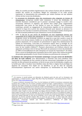 Rapport 
                                                                    

           effets, les sociétés procèdent régulièrement à des rachats d’actions afin de stabiliser le 
           nombre  des  actions  en  circulation.  Malgré  les  contraintes  et  les  coûts  qu’elle 
           représente,  la  rémunération  des  actionnaires  par  rachat  d’actions  est  une  manière 
           d’éviter de leur verser des dividendes ; 
           le  versement  de  dividendes  attire  des  investisseurs  plus  exigeants  en  termes  de 
           rémunération.  Lorsqu’une  société  cotée  commence  à  verser  des  dividendes,  les 
           marchés  financiers  considèrent  que  le  premier  versement  engage  la  société  à  des 
           versements  ultérieurs  et  réguliers,  qui  doivent  faire  l’objet  d’une  augmentation 
           tendancielle  sous  peine  de  voir  baisser  le  cours  de  l’action 97 .  Dans  l’économie 
           numérique,  prendre  un  engagement  de  rémunération  régulière  de  ses  actionnaires 
           emporte  le  risque  de  se  priver  des  moyens  d’investir  pour  épouser  ou  devancer  les 
           tendances d’un marché en  mutation permanente. C’est pourquoi nombre  d’entreprises 
           de cette économie préfèrent ne pas commencer à verser de dividendes ; 
           enfin,  le  fait  de  ne  pas  verser  de  dividendes  est  tout  simplement  devenu  une 
           composante  de  la  culture  des  entreprises  de  l’économie  numérique.  Pour  nombre  de 
           dirigeants,  verser  un  dividende  constitue  un  signal  de  ce  que  leur  société  a  cessé  de 
           croître et est devenu mature, établie sur un marché bien identifié et y jouissant d’une 
           position  dominante.  Or  la  maturité  est  précisément  le  signal  d’un  ralentissement  du 
           rythme  de  l’innovation,  c’est‐à‐dire  un  revirement  majeur  dans  la  stratégie  de  ces 
           entreprises  qui  considèrent  et  proclament,  à  tort  ou  à  raison,  que  l’innovation  est  au 
           cœur  de  leur  modèle  d’affaires 98 .  Plusieurs  observateurs  ont  d’ailleurs  observé  une 
           apparente corrélation entre le fait que Microsoft ait commencé à verser des dividendes 
           en 2003 et l’essoufflement de cette entreprise sur le front de l’innovation 99 . De même, 
           Cisco a versé un dividende pour la première fois en 2011 après s’être retirée du marché 
           des produits grand public et avoir révisé à la baisse ses prévisions de croissance 100 . 
La  tendance  des  entreprises  de  l’économie  numérique  à  ne  pas  verser  de  dividendes 
est  donc  un  trait  culturel.  Leur  détermination  à  réinvestir  tous  leurs  bénéfices  dans 
l’innovation  ou  l’expansion  de  leur  activité  en  fait  des  concurrents  redoutables  sur  tous  les 
marchés où elles prennent des positions. Le fait de ne pas verser de dividendes, couplée avec 
la  facilité  pour  elles  à  localiser  leurs  bénéfices  dans  des  États  à  régime  fiscal  privilégié,  les 
dispense  de  s’acquitter  d’un  impôt  sur  ces  bénéfices,  ce  qui  les  dote  de  capacités 
d’investissement  supérieures  aux  autres  entreprises.  La  minimisation  du  taux  effectif 




                                                             
97 « En  moyenne,  le  marché  pénalise  une  diminution  du  dividende  quatre  fois  plus  qu’il  ne  récompense  une 
augmentation »,  in  Palash  R.  GHOSH,  « Apple:  Why  Won’t  They  Pay  Dividends? »,  International  Business  Times,  27 
février 2012. http://www.ibtimes.com/  
98  Comme  le  déclarait  récemment  Peter  THIEL,  l’un  des  fondateurs  de  PayPal  et  investisseur  notamment  dans 
Facebook,  dans  un  débat  avec  Eric  SCHMIDT,  président  exécutif  de  Google,  « intellectuellement,  il  serait  honnête 
d’admettre  que  Google  n’est  plus  une  entreprise  technologique  –  elle  est  en  réalité  une  entreprise  qui  exploite  un 
moteur de recherche. La technologie de la recherche en ligne a été développée il y a plus d’une décennie. À présent, 
Google fonde son développement sur le pari selon lequel aucun concurrent n’entrera sur le marché avec une meilleure 
technologie.  Donc  quiconque  investit  dans  Google  parie  contre  l’innovation  technologique  dans  le  domaine  de  la 
recherche  en  ligne.  Google  est  comme  une  banque  qui  dégage  d’énormes  bénéfices  chaque  année,  mais  en  même 
temps  Google  ne  peut  pas  verser  de  dividendes  car,  le  jour  où  Google  puise  dans  ses  30  milliards  de  dollars  de 
trésorerie pour les rendre à ses actionnaires, elle admet qu’elle n’est plus une entreprise technologique. C’est la même 
raison  pour  laquelle  Microsoft  ne  verse  pas  de  dividendes.  C’est  la  raison  pour  laquelle  toutes  ces  entreprises 
thésaurisent  ces  énormes  quantités  d’argent.  Elles  ne  savent  pas  quoi  en  faire,  en  même  temps  elles  refusent 
d’admettre  qu’elles  ne  sont  plus  des  entreprises  technologiques »  (traduction  par  la  mission).    Cf.  Adam  LASHINSKY 
(modérateur),  « Transcript:  Schmidt  and  Thiel  smackdown »,  CNNMoney,  17  juillet  2012. 
http://tech.fortune.cnn.com/  
99 Roger CHENG, « Why technology companies loathe dividends », CNET, 19 mars 2012. http://news.cnet.com/  

100 Roger CHENG, ibid. 




                                                                 ‐ 24 ‐ 
 
