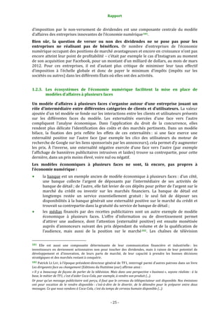Rapport 
                                                                    

d’imposition  par  le  non‐versement  de  dividendes  est  une  composante  centrale  du  modèle 
d’affaires des entreprises innovantes de l’économie numérique 101 . 
Bien  sûr,  la  question  de  verser  ou  non  des  dividendes  ne  se  pose  pas  pour  les 
entreprises  ne  réalisant  pas  de  bénéfices.  Or  nombre  d’entreprises  de  l’économie 
numérique occupant des positions de marché avantageuses et encore en croissance n’ont pas 
encore atteint leur point de profitabilité – c’était par exemple le cas d’Instagram au moment 
de son acquisition par Facebook, pour un montant d’un milliard de dollars, au mois de mars 
2012.  Pour  ces  entreprises,  il  est  d’autant  plus  critique  de  minimiser  leur  taux  effectif 
d’imposition  à  l’échelle  globale  et  donc  de  payer  le  minimum  d’impôts  (impôts  sur  les 
sociétés ou autres) dans les différents États où elles ont des activités. 


1.2.3. Les  écosystèmes  de  l’économie  numérique  facilitent  la  mise  en  place  de 
       modèles d’affaires à plusieurs faces 

Un  modèle  d’affaires  à  plusieurs  faces  s’organise  autour  d’une  entreprise  jouant  un 
rôle  d’intermédiaire  entre  différentes  catégories  de  clients  et  d’utilisateurs.  La  valeur 
ajoutée d’un tel modèle se fonde sur les interactions entre les clients et utilisateurs présents 
sur  les  différentes  faces  du  modèle.  Les  externalités  exercées  d’une  face  vers  l’autre 
compliquent  l’analyse  économique.  Dans  l’application  du  droit  de  la  concurrence,  elles 
rendent  plus  délicate  l’identification  des  coûts  et  des  marchés  pertinents.  Dans  un  modèle 
biface,  la  fixation  des  prix  reflète  les  effets  de  ces  externalités :  si  une  face  exerce  une 
externalité  positive  sur  l’autre  face  (par  exemple  les  clics  des  utilisateurs  du  moteur  de 
recherche de Google sur les liens sponsorisés par les annonceurs), cela permet d’y augmenter 
les  prix.  À  l’inverse,  une  externalité  négative  exercée  d’une  face  vers  l’autre  (par  exemple 
l’affichage  de  bannières  publicitaires  intrusives  et  laides)  trouve  sa  contrepartie,  pour  cette 
dernière, dans un prix moins élevé, voire nul ou négatif. 
Les  modèles  économiques  à  plusieurs  faces  ne  sont,  là  encore,  pas  propres  à 
l’économie numérique : 
           la  banque  est  un  exemple  ancien  de  modèle  économique  à  plusieurs  faces :  d’un  côté, 
           une  banque  collecte  l’argent  de  déposants  par  l’intermédiaire  de  ses  activités  de 
           banque de détail ; de l’autre, elle fait levier de ces dépôts pour prêter de l’argent sur le 
           marché  du  crédit  ou  investir  sur  les  marchés  financiers.  La  banque  de  détail  est 
           longtemps  restée  un  service  essentiellement  gratuit :  le  seul  fait  de  déposer  ses 
           disponibilités à la banque générait une externalité positive  sur le marché  du crédit et 
           trouvait sa contrepartie dans la gratuité du service de banque de détail ; 
           les  médias  financés  par  des  recettes  publicitaires  sont  un  autre  exemple  de  modèle 
           économique  à  plusieurs  faces.  L’offre  d’information  ou  de  divertissement  permet 
           d’attirer  une  audience,  dont  l’attention  (externalité  positive)  est  ensuite  monétisée 
           auprès  d’annonceurs  suivant  des  prix  dépendant  du  volume  et  de  la  qualification  de 
           l’audience,  mais  aussi  de  la  position  sur  le  marché 102 .  Les  chaînes  de  télévision 

                                                             
101  Elle  est  aussi  une  composante  déterminante  de  leur  communication  financière  et  industrielle :  les 
investisseurs  en  deviennent  actionnaires  non  pour  toucher  des  dividendes,  mais  à  raison  de  leur  potentiel  de 
développement  et  d’innovation,  de  leurs  parts  de  marché,  de  leur  capacité  à  prendre  les  bonnes  décisions 
stratégiques et des marchés restant à conquérir. 
102 Patrick LE  LAY, à l’époque président‐directeur général de TF1, interrogé parmi d’autres patrons dans un livre 
Les dirigeants face au changement (Editions du Huitième jour) affirme ainsi : 
« Il  y  a  beaucoup  de  façons  de  parler  de  la  télévision.  Mais  dans  une  perspective  « business »,  soyons  réaliste :  à  la 
base, le métier de TF1, c’est d’aider Coca­Cola, par exemple, à vendre son produit (...). 
Or pour qu’un message publicitaire soit perçu, il faut que le cerveau du téléspectateur soit disponible. Nos émissions 
ont  pour  vocation  de  le  rendre  disponible :  c’est­à­dire  de  le  divertir,  de  le  détendre  pour  le  préparer  entre  deux 
messages. Ce que nous vendons à Coca­Cola, c’est du temps de cerveau humain disponible (...). 



                                                                 ‐ 25 ‐ 
 