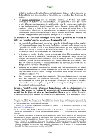 Rapport 
                                                                                       

           gratuites, les stations de radiodiffusion ou les journaux financés en tout ou partie par 
           de  la  publicité  sont  des  exemples  de  l’application  de  ce  modèle  dans  le  secteur  des 
           médias ; 
           les  centres  commerciaux  sont  un  troisième  exemple.  La  fonction  d’un  centre 
           commercial  est  d’attirer  des  consommateurs.  Leur  proximité  et  leur  état  d’esprit 
           propice à l’achat constituent une externalité positive pour les commerçants, qui justifie 
           le  loyer  dont  ces  derniers  doivent  s’acquitter  auprès  du  centre  commercial.  Certaines 
           enseignes,  grâce  à  la  force  de  leur  marque,  ont  une  capacité  propre  d’attirer  les 
           consommateurs : elles exercent alors elles aussi une externalité positive sur les autres 
           commerçants, ce qui justifie pour elles un niveau de loyer moins élevé. Le rabais ainsi 
           consenti est représentatif de la valeur de l’enseigne et de sa marque. 
La  nouveauté  de  l’économie  numérique  réside  dans  la  possibilité  de  localiser  les 
différents versants d’un même modèle dans des pays différents : 
           par exemple, les utilisateurs du moteur de recherche de Google peuvent être localisés 
           en France, en Allemagne ou au Royaume‐Uni. Mais les contrats avec les annonceurs, sur 
           l’autre  face  du  modèle  d’affaires,  sont  formellement  signés  par  une  société  établie  en 
           Irlande,  qui  facture  la  prestation,  encaisse  le  paiement  et  déclare  à  l’administration 
           fiscale irlandaise les bénéfices générés par cette activité ; 
           la situation est similaire à celle – encore peu observée aujourd’hui en pratique compte 
           tenu  de  la  position  de  marché  des  banques  de  dépôt  françaises  –  d’une  banque  qui, 
           exerçant en libre prestation de services 103 , collecterait depuis un autre État membre les 
           dépôts de clients français mais réaliserait son chiffre d’affaires sur le marché du crédit 
           dans cet autre État membre, où elle déclarerait tous ses  bénéfices, ne payant ainsi  pas 
           d’impôt sur les sociétés à l’État français ; 
           de  même,  en  matière  de  télévision,  des  normes  liées  à  la  réglementation  du  secteur 
           audiovisuel  empêchent  une  chaîne  de  télévision  non  établie  en  France  d’émettre  par 
           voie  hertzienne terrestre depuis l’étranger à l’attention d’une audience française sans 
           être établie en France 104  ; 
           dans l’ensemble, c’est par des règles sectorielles (obligation d’établissement en France 
           pour  des  impératifs  de  régulation  sectorielle)  ou  des  contraintes  physiques 
           d’établissement  en  France  que  les  précédents  historiques  de  modèles  d’affaires  à 
           plusieurs faces ont été empêchés jusqu’ici d’exploiter le potentiel d’optimisation fiscale 
           de leurs modèles à plusieurs faces. 
Le juge de l’impôt français a eu l’occasion d’appréhender un tel modèle économique. Le 
Conseil d’État a rendu en 1968 une décision relative à l’imposition des bénéfices d’une 
société  dont  le  siège  était  situé  en  Principauté  de  Monaco,  qui  recueillait  des  ordres 
d’annonces  publicitaires  émanant  de  clients  français  et  destinés  à  être  diffusés  par  radio  à 

                                                                                                                                                                                        
                                                                                                                                                                                        
Rien  n’est  plus  difficile  que  d’obtenir  cette  disponibilité.  C’est  là  que  se  trouve  le  changement  permanent.  Il  faut 
chercher en permanence les programmes qui marchent, suivre les modes, surfer sur les tendances, dans un contexte 
où l’information s’accélère, se multiplie et se banalise. » 
Cf.  dépêche  AFP  du  9  juillet  2004,  reprise  notamment  dans « Patrick  Le  Lay,  décerveleur »,  Libération,  10  juillet 
2004. http://www.liberation.fr/  
103  Cf.  la  directive  2006/48/CE  du  Parlement  européen  et  du  Conseil  du  14  juin  2006  concernant  l'accès  à 
l'activité  des  établissements  de  crédit  et  son  exercice  et  les  articles  L.521‐11  et  suivants  du  code  monétaire  et 
financier. 
104  En  revanche,  des  services  de  télévision  peuvent  être  diffusés  par  les  réseaux  n'utilisant  pas  des  fréquences 
attribuées  par  le  Conseil  supérieur  de  l'audiovisuel  sans  formalité  préalable  et  pourraient  donner  lieu  à 
localisation dans deux États différents des deux « faces » du modèle économique. Ce serait le cas, par exemple, de 
services  relevant  de  la  compétence  d'un  autre  État  membre  de  l’Union  européenne  ou  partie  à  l'accord  sur 
l'Espace économique européen et les services de télévision relevant de la compétence d'un autre État partie à la 
Convention européenne du 5 mai 1989 sur la télévision transfrontière. Cf. la loi 86‐1067 du 30 septembre 1986 
relative à la liberté de communication, modifiée, article 43‐7. 



                                                                                      ‐ 26 ‐ 
 