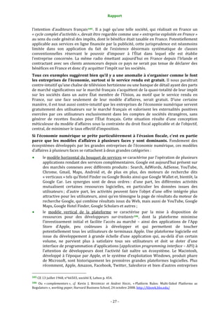 Rapport 
                                                                    

l’intention  d’auditeurs  français 105 .  Il  a  jugé  qu’une  telle  société,  qui  réalisait  en  France  un 
« cycle complet d’activités », devait être regardée comme une « entreprise exploitée en France » 
au sens du code général des impôts, dont le bénéfice était taxable en France. Potentiellement 
applicable aux services en ligne financée par la publicité, cette jurisprudence est néanmoins 
limitée  dans  son  application  du  fait  de  l’existence  désormais  systématique  de  clauses 
conventionnelles  réservant  le  pouvoir  d’imposer  à  l’État  dans  lequel  elle  est  établie 
l’entreprise  concernée.  La  même  radio  émettant  aujourd’hui  en  France  depuis  l’Irlande  et 
contractant  avec  ses  clients  annonceurs  depuis  ce  pays  ne  serait  pas  tenue  de  déclarer  des 
bénéfices en France et donc d’y acquitter l’impôt sur les sociétés. 
Tous ces exemples suggèrent bien qu’il y a une anomalie à s’organiser comme le font 
les  entreprises  de  l’économie,  surtout  si  le  service  rendu  est  gratuit.  Il  nous  paraîtrait 
contre‐intuitif qu’une chaîne de télévision hertzienne ou une banque de détail ayant des parts 
de marché significatives sur le marché français s’acquittent de la quasi‐totalité de leur impôt 
sur  les  sociétés  dans  un  autre  État  membre  de  l’Union,  au  motif  que  le  service  rendu  en 
France,  sur  une  face  seulement  de  leur  modèle  d’affaires,  serait  gratuit.  D’une  certaine 
manière, il est tout aussi contre‐intuitif que les entreprises de l’économie numérique servent 
gratuitement  des  utilisateurs  sur  le  marché  français  et  valorisent  les  externalités  positives 
exercées  par  ces  utilisateurs  exclusivement  dans  les  comptes  de  sociétés  étrangères,  sans 
générer  de  recettes  fiscales  pour  l’État  français.  Cette  situation  résulte  d’une  conception 
méticuleuse du modèle d’affaires sous la contrainte du droit fiscal applicable et de l’objectif, 
central, de minimiser le taux effectif d’imposition. 
Si  l’économie  numérique  se  prête  particulièrement  à  l’évasion  fiscale,  c’est  en  partie 
parce  que  les  modèles  d’affaires  à  plusieurs  faces  y  sont  dominants.  Fondement  des 
écosystèmes développés  par les grandes entreprises de l’économie  numérique, ces modèles 
d’affaires à plusieurs faces se rattachent à deux grandes catégories : 
           le modèle horizontal du bouquet de services se caractérise par l’opération de plusieurs 
           applications rendant des services complémentaires. Google est aujourd’hui présent sur 
           des marchés connexes  avec différents produits :  Search, AdWords, AdSense, YouTube, 
           Chrome,  Gmail,  Maps,  Android  et,  de  plus  en  plus,  des  moteurs  de  recherche  dits 
           « verticaux » tels qu’Hotel Finder ou Google Books ainsi que Google Wallet et, bientôt, la 
           Google  Car.  Les  synergies  sont  de  deux  ordres :  d’une  part,  les  différentes  activités 
           mutualisent  certaines  ressources  logicielles,  en  particulier  les  données  issues  des 
           utilisateurs ;  d’autre  part,  les  activités  peuvent  faire  l’objet  d’une  offre  intégrée  plus 
           attractive pour les utilisateurs, ainsi qu’en témoigne la page de résultats du moteur de 
           recherche Google, qui combine résultats issus du Web,  mais aussi de YouTube, Google 
           Maps, Google Hotel Finder, Google Scholars et autres ; 
           le  modèle  vertical  de  la  plateforme  se  caractérise  par  la  mise  à  disposition  de 
           ressources  pour  des  développeurs  sur­traitants 106 ,  dont  la  plateforme  minimise 
           l’investissement  initial  et  facilite  l’accès  au  marché  –  ainsi  des  applications  de  l’App 
           Store  d’Apple,  peu  coûteuses  à  développer  et  qui  permettent  de  toucher 
           potentiellement tous les utilisateurs de terminaux Apple. Une plateforme logicielle est 
           issue  du  développement  à  grande  échelle  d’une  application  qui,  au‐delà  d’un  certain 
           volume,  ne  parvient  plus  à  satisfaire  tous  ses  utilisateurs  et  doit  se  doter  d’une 
           interface de programmation d’applications (application programming interface – API) à 
           l’attention  de  développeurs  dont  l’activité  fait  naître  un  écosystème.  Le  Macintosh, 
           développé  à  l’époque  par  Apple,  et  le  système  d’exploitation  Windows,  produit  phare 
           de  Microsoft,  sont  historiquement  les  premières  grandes  plateformes  logicielles.  Plus 
           récemment, Apple,  Amazon, Facebook, Twitter, Salesforce et bien d’autres entreprises 
                                                             
105 CE 13 juillet 1968, n°66503, société X, Lebon p. 454. 

106  Ou  « complementors »,  cf.  Kevin  J.  BOUDREAU  et  Andrei  HAGIU,  « Platform  Rules:  Multi‐Sided  Platforms  as 
Regulators », working paper, Harvard Business School, 24 octobre 2008. http://hbswk.hbs.edu/    



                                                                 ‐ 27 ‐ 
 