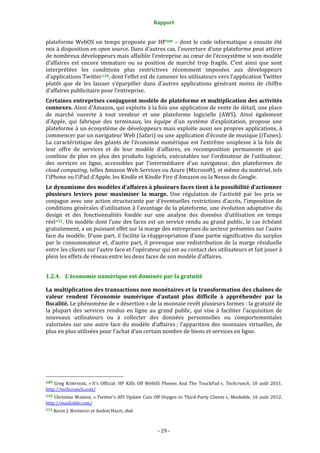 Rapport 
                                                                    

plateforme  WebOS  un  temps  proposée  par  HP 109   –  dont  le  code  informatique  a  ensuite  été 
mis à disposition en open source. Dans d’autres cas, l’ouverture d’une plateforme peut attirer 
de nombreux développeurs mais affaiblir l’entreprise au cœur de l’écosystème si son modèle 
d’affaires  est  encore  immature  ou  sa  position  de  marché  trop  fragile.  C’est  ainsi  que  sont 
interprétées  les  conditions  plus  restrictives  récemment  imposées  aux  développeurs 
d’applications Twitter 110 , dont l’effet est de ramener les utilisateurs vers l’application Twitter 
plutôt  que  de  les  laisser  s’éparpiller  dans  d’autres  applications  générant  moins  de  chiffre 
d’affaires publicitaire pour l’entreprise. 
Certaines entreprises conjuguent modèle de plateforme et multiplication des activités 
connexes. Ainsi d’Amazon, qui exploite à la fois une application de vente de détail, une place 
de  marché  ouverte  à  tout  vendeur  et  une  plateforme  logicielle  (AWS).  Ainsi  également 
d’Apple,  qui  fabrique  des  terminaux,  les  équipe  d’un  système  d’exploitation,  propose  une 
plateforme à un écosystème de développeurs mais exploite aussi ses propres applications, à 
commencer par un navigateur Web (Safari) ou une application d’écoute de musique (iTunes). 
La  caractéristique  des  géants  de  l’économie  numérique  est  l’extrême  souplesse  à  la  fois  de 
leur  offre  de  services  et  de  leur  modèle  d’affaires,  en  recomposition  permanente  et  qui 
combine  de  plus  en  plus  des  produits  logiciels,  exécutables  sur  l’ordinateur  de  l’utilisateur, 
des  services  en  ligne,  accessibles  par  l’intermédiaire  d’un  navigateur,  des  plateformes  de 
cloud computing, telles Amazon Web Services ou Azure (Microsoft), et même du matériel, tels 
l’iPhone ou l’iPad d’Apple, les Kindle et Kindle Fire d’Amazon ou la Nexus de Google. 
Le dynamisme des modèles d’affaires à plusieurs faces tient à la possibilité d’actionner 
plusieurs  leviers  pour  maximiser  la  marge.  Une  régulation  de  l’activité  par  les  prix  se 
conjugue avec une action structurante par d’éventuelles restrictions d’accès, l’imposition de 
conditions générales d’utilisation à l’avantage de la plateforme, une évolution adaptative du 
design  et  des  fonctionnalités  fondée  sur  une  analyse  des  données  d’utilisation  en  temps 
réel 111 . Un modèle dont l’une des faces est un service rendu au grand public, le cas échéant 
gratuitement, a un puissant effet sur la marge des entreprises du secteur présentes sur l’autre 
face du modèle. D’une part, il facilite la réappropriation d’une partie significative du surplus 
par  le  consommateur  et,  d’autre  part,  il  provoque  une  redistribution  de  la  marge  résiduelle 
entre les clients sur l’autre face et l’opérateur qui est au contact des utilisateurs et fait jouer à 
plein les effets de réseau entre les deux faces de son modèle d’affaires. 


1.2.4. L’économie numérique est dominée par la gratuité 

La multiplication des transactions non monétaires et la transformation des chaînes de 
valeur  rendent  l’économie  numérique  d’autant  plus  difficile  à  appréhender  par  la 
fiscalité. Le phénomène de « désertion » de la monnaie revêt plusieurs formes : la gratuité de 
la  plupart  des  services  rendus  en  ligne  au  grand  public,  qui  vise  à  faciliter  l’acquisition  de 
nouveaux  utilisateurs  ou  à  collecter  des  données  personnelles  ou  comportementales 
valorisées  sur  une  autre  face  du  modèle  d’affaires ;  l’apparition  des  monnaies  virtuelles,  de 
plus en plus utilisées pour l’achat d’un certain nombre de biens et services en ligne. 




                                                             
109  Greg  KUMPARAK,  « It’s  Official:  HP  Kills  Off  WebOS  Phones  And  The  TouchPad »,  Techcrunch,  18  août  2011. 
http://techcrunch.com/  
110  Christina  WARREN,  « Twitter's  API  Update  Cuts  Off  Oxygen  to  Third‐Party  Clients »,  Mashable,  16  août  2012. 
http://mashable.com/  
111 Kevin J. BOUDREAU et Andrei HAGIU, ibid.    




                                                                 ‐ 29 ‐ 
 