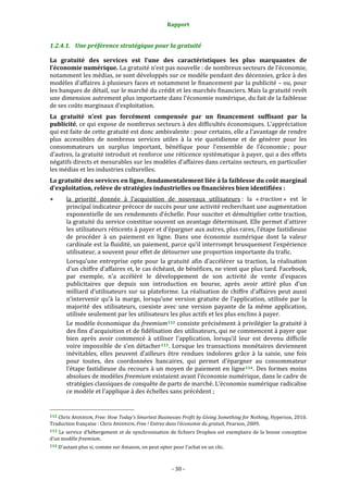 Rapport 
                                                                    

1.2.4.1. Une préférence stratégique pour la gratuité 

La  gratuité  des  services  est  l’une  des  caractéristiques  les  plus  marquantes  de 
l’économie numérique. La gratuité n’est pas nouvelle : de nombreux secteurs de l’économie, 
notamment les médias, se sont développés sur ce modèle pendant des décennies, grâce à des 
modèles d’affaires à plusieurs faces et notamment le financement par la publicité – ou, pour 
les banques de détail, sur le marché du crédit et les marchés financiers. Mais la gratuité revêt 
une dimension autrement plus importante dans l’économie numérique, du fait de la faiblesse 
de ses coûts marginaux d’exploitation. 
La  gratuité  n’est  pas  forcément  compensée  par  un  financement  suffisant  par  la 
publicité, ce qui expose de nombreux secteurs à des difficultés économiques. L’appréciation 
qui est faite de cette gratuité est donc ambivalente : pour certains, elle a l’avantage de rendre 
plus  accessibles  de  nombreux  services  utiles  à  la  vie  quotidienne  et  de  générer  pour  les 
consommateurs  un  surplus  important,  bénéfique  pour  l’ensemble  de  l’économie ;  pour 
d’autres, la gratuité introduit et renforce une réticence systématique à payer, qui a des effets 
négatifs directs et mesurables sur les modèles d’affaires dans certains secteurs, en particulier 
les médias et les industries culturelles. 
La gratuité des services en ligne, fondamentalement liée à la faiblesse du coût marginal 
d’exploitation, relève de stratégies industrielles ou financières bien identifiées : 
           la  priorité  donnée  à  l’acquisition  de  nouveaux  utilisateurs :  la  « traction »  est  le 
           principal indicateur précoce de succès pour une activité recherchant une augmentation 
           exponentielle de ses rendements d’échelle. Pour susciter et démultiplier cette traction, 
           la gratuité du service constitue souvent un avantage déterminant. Elle permet d’attirer 
           les utilisateurs réticents à payer et d’épargner aux autres, plus rares, l’étape fastidieuse 
           de  procéder  à  un  paiement  en  ligne.  Dans  une  économie  numérique  dont  la  valeur 
           cardinale est la fluidité, un paiement, parce qu’il interrompt brusquement l’expérience 
           utilisateur, a souvent pour effet de détourner une proportion importante du trafic. 
           Lorsqu’une  entreprise  opte  pour  la  gratuité  afin  d’accélérer  sa  traction,  la  réalisation 
           d’un chiffre d’affaires et, le cas échéant, de bénéfices, ne vient que plus tard. Facebook, 
           par  exemple,  n’a  accéléré  le  développement  de  son  activité  de  vente  d’espaces 
           publicitaires  que  depuis  son  introduction  en  bourse,  après  avoir  attiré  plus  d’un 
           milliard  d’utilisateurs  sur  sa  plateforme.  La  réalisation  de  chiffre  d’affaires  peut  aussi 
           n’intervenir  qu’à  la  marge,  lorsqu’une  version  gratuite  de  l’application,  utilisée  par  la 
           majorité  des  utilisateurs,  coexiste  avec  une  version  payante  de  la  même  application, 
           utilisée seulement par les utilisateurs les plus actifs et les plus enclins à payer. 
           Le modèle économique du freemium 112  consiste précisément à privilégier la gratuité à 
           des fins d’acquisition et de fidélisation des utilisateurs, qui ne commencent à payer que 
           bien  après  avoir  commencé  à  utiliser  l’application,  lorsqu’il  leur  est  devenu  difficile 
           voire  impossible  de  s’en  détacher 113 .  Lorsque  les  transactions  monétaires  deviennent 
           inévitables,  elles  peuvent  d’ailleurs  être  rendues  indolores  grâce  à  la  saisie,  une  fois 
           pour  toutes,  des  coordonnées  bancaires,  qui  permet  d’épargner  au  consommateur 
           l’étape  fastidieuse  du  recours  à  un  moyen  de  paiement  en  ligne 114 .  Des  formes  moins 
           absolues de modèles freemium existaient avant l’économie numérique, dans le cadre de 
           stratégies classiques de conquête de parts de marché. L’économie numérique radicalise 
           ce modèle et l’applique à des échelles sans précédent ; 

                                                             
112 Chris ANDERSON, Free: How Today's Smartest Businesses Profit by Giving Something for Nothing, Hyperion, 2010. 
Traduction française : Chris ANDERSON, Free ! Entrez dans l’économie du gratuit, Pearson, 2009. 
113  Le  service  d’hébergement  et  de  synchronisation  de  fichiers  Dropbox  est  exemplaire  de  la  bonne  conception 
d’un modèle freemium.  
114 D’autant plus si, comme sur Amazon, on peut opter pour l’achat en un clic. 




                                                                 ‐ 30 ‐ 
 