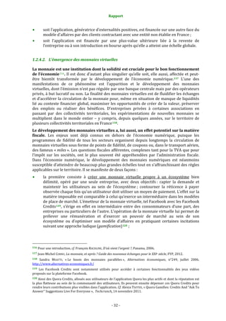 Rapport 
                                                                    

           soit l’application, génératrice d’externalités positives, est financée sur une autre face du 
           modèle d’affaires par des clients contractant avec une entité non établie en France ; 
           soit  l’application  est  financée  par  une  plus‐value  ultérieure  liée  à  la  revente  de 
           l’entreprise ou à son introduction en bourse après qu’elle a atteint une échelle globale. 


1.2.4.2. L’émergence des monnaies virtuelles 

La monnaie est une institution dont la solidité est cruciale pour le bon fonctionnement 
de l’économie 116 . Il est donc d’autant plus singulier qu’elle soit, elle aussi,  affectée  et peut‐
être  bientôt  transformée  par  le  développement  de  l’économie  numérique. 117   L’une  des 
manifestations  de  ce  phénomène  est  l’apparition  et  le  développement  des  monnaies 
virtuelles, dont l’émission n’est pas régulée par une banque centrale mais par des opérateurs 
privés, à but lucratif ou non. La finalité des monnaies virtuelles est de fluidifier les échanges 
et d’accélérer la circulation de la monnaie pour, même en situation de manque de liquidités 
lié au contexte financier  global, maximiser les opportunités de créer de la valeur, préserver 
des  emplois  ou  réaliser  des  bénéfices.  D’entreprises  privées  à  certaines  associations  en 
passant  par  des  collectivités  territoriales,  les  expérimentations  de  nouvelles  monnaies  se 
multiplient  dans  le  monde  entier  –  y  compris,  depuis  quelques  années,  sur  le  territoire  de 
plusieurs collectivités territoriales en France 118 . 
Le développement des monnaies virtuelles a, lui aussi, un effet potentiel sur la matière 
fiscale.  Les  enjeux  sont  déjà  connus  en  dehors  de  l’économie  numérique,  puisque  les 
programmes  de  fidélité  de  tous  les  secteurs  organisent  depuis  longtemps  la  circulation  de 
monnaies virtuelles sous forme de points de fidélité, de coupons ou, dans le transport aérien, 
des fameux « miles ». Les questions fiscales afférentes, complexes tant pour la TVA que pour 
l’impôt  sur  les  sociétés,  ont  le  plus  souvent  été  appréhendées  par  l’administration  fiscale. 
Dans  l’économie  numérique,  le  développement  des  monnaies  numériques  est  néanmoins 
susceptible d’atteindre de beaucoup plus grandes échelles tout en s’affranchissant des règles 
applicables sur le territoire. Il se manifeste de deux façons : 
           la  première  consiste  à  créer  une  monnaie  virtuelle  propre  à  un  écosystème  bien 
           délimité,  opéré  par  une  seule  entreprise,  avec  deux  objectifs :  capter  la  demande  et 
           maintenir  les  utilisateurs  au  sein  de  l’écosystème ;  contourner  la  réticence  à  payer 
           observée chaque fois qu’un utilisateur doit utiliser un moyen de paiement. L’effet sur la 
           matière imposable est comparable à celui qu’exerce un intermédiaire dans les modèles 
           de place de marché. L’émetteur de la monnaie virtuelle, tel Facebook avec les Facebook 
           Credits 119 ,  s’érige  en  effet  en  intermédiaire  entre  des  consommateurs  d’une  part,  des 
           entreprises ou particuliers de l’autre. L’opération de la monnaie virtuelle lui permet de 
           prélever  une  rémunération  et  d’exercer  un  pouvoir  de  marché  au  sein  de  son 
           écosystème  ou  d’optimiser  son  modèle  d’affaires  en  pratiquant  certaines  incitations 
           suivant une approche ludique (gamification) 120  ; 



                                                             
116 Pour une introduction, cf. François RACHLINE, D'où vient l'argent ?, Panama, 2006. 

117 Jean‐Michel CORNU, La monnaie, et après ? Guide des nouveaux échanges pour le XXIe siècle, FYP, 2012. 

118  Sandra  MOATTI,  « Le  boom  des  monnaies  parallèles »,  Alternatives  économiques,  n°249,  juillet  2006. 
http://www.alternatives‐economiques.fr/  
119 Les  Facebook  Credits  sont  notamment  utilisés  pour  accéder  à  certaines  fonctionnalités  des  jeux  vidéos 
proposés sur la plateforme Facebook. 
120 Ainsi des Quora Credits, alloués aux utilisateurs de l’application Quora les plus actifs et dont la réputation est 
la plus flatteuse au sein de la communauté des utilisateurs. Ils peuvent ensuite dépenser ces Quora Credits pour 
rendre leurs contributions plus visibles dans l’application. Cf. Alexia TSOTSIS, « Quora Gamifies: Credits And “Ask To 
Answer” Suggestions Live For Everyone »,  Techcrunch, 14 novembre 2011. 



                                                                 ‐ 32 ‐ 
 