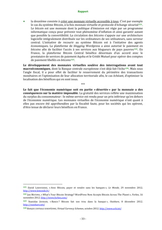 Rapport 
                                                                    

           la deuxième consiste à créer une monnaie virtuelle accessible à tous. C’est par exemple 
           le cas du système Bitcoin, à la fois monnaie virtuelle et protocole d’échange sécurisé 121 . 
           Le  bitcoin  est  une  monnaie  dont  la  politique  d’émission  est  régie  par  un  programme 
           informatique  conçu  pour  prévenir  tout  phénomène  d’inflation  et  ainsi  garantir  autant 
           que possible la convertibilité. La circulation des bitcoins s’appuie sur une architecture 
           logicielle intégralement distribuée sur les ordinateurs de ses utilisateurs, sans serveur 
           central.  L’initiative  de  recourir  au  système  Bitcoin  est  à  l’initiative  des  agents 
           économiques.  La  plateforme  de  blogging  Wordpress  a  ainsi  autorisé  le  paiement  en 
           bitcoins  afin  de  faciliter  l’accès  à  ses  services  aux  blogueurs  de  pays  pauvres 122 .  En 
           France,  la  plateforme  Bitcoin  Central  bénéfice  désormais  d’un  accord  avec  le 
           prestataire de services de paiement Aqoba et le Crédit Mutuel pour opérer des comptes 
           de paiement libellés en bitcoins 123 .  
Le  développement  des  monnaies  virtuelles  soulève  des  interrogations  avant  tout 
macroéconomiques, dont la Banque centrale européenne s’est déjà fait l’écho 124 . Mais sous 
l’angle  fiscal,  il  a  pour  effet  de  faciliter  le  resserrement  du  périmètre  des  transactions 
monétaires et l’optimisation de leur allocation territoriale afin, le cas échéant, d’optimiser la 
localisation des bénéfices qui en sont issus. 
                                                                  *** 
Le  fait  que  l’économie  numérique  soit  en  partie  « désertée »  par  la  monnaie  a  des 
conséquences sur la matière imposable. La gratuité des services reflète une maximisation 
du surplus du consommateur : le même service est rendu pour un prix inférieur qu’en dehors 
de  l’économie  numérique.  Les  monnaies  virtuelles  de  l’économie  numérique  n’ont  quant  à 
elles  pas  encore  été  appréhendées  par  la  fiscalité  faute,  pour  les  sociétés  qui  les  opèrent, 
d’être tenue de déclarer leurs bénéfices en France. 




                                                             
121 David  LAROUSSERIE,  « Avec  Bitcoin,  payer  et  vendre  sans  les  banques »,  Le  Monde,  29  novembre  2012. 
http://www.lemonde.fr/  
122 Jon MATONIS, « What's Your Bitcoin Strategy? WordPress Now Accepts Bitcoin Across The Planet », Forbes, 16 
novembre 2012. http://www.forbes.com/  
123  Stanislas  JOURDAN,  « Banco ?  Bitcoin  fait  son  trou  dans  la  banque »,  Ouishare,  8  décembre  2012. 
http://ouishare.net/  
124 BANQUE CENTRALE EUROPÉENNE, Virtual Currency Schemes, octobre 2012. http://www.ecb.int/  




                                                                 ‐ 33 ‐ 
 