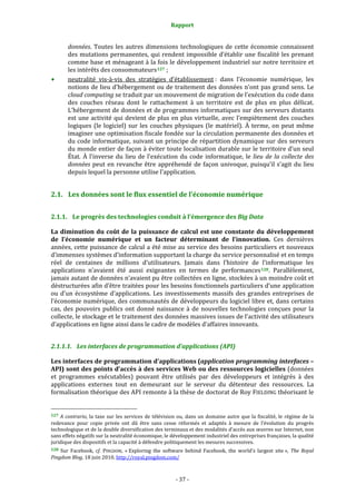 Rapport 
                                                                    

           données.  Toutes  les  autres  dimensions  technologiques  de  cette  économie  connaissent 
           des mutations permanentes, qui rendent impossible d’établir une fiscalité les prenant 
           comme base et ménageant à la fois  le développement industriel sur notre territoire et 
           les intérêts des consommateurs 127  ; 
           neutralité  vis‐à‐vis  des  stratégies  d’établissement :  dans  l’économie  numérique,  les 
           notions de lieu d’hébergement ou de traitement des données n’ont pas grand sens. Le 
           cloud computing se traduit par un mouvement de migration de l’exécution du code dans 
           des  couches  réseau  dont  le  rattachement  à  un  territoire  est  de  plus  en  plus  délicat. 
           L’hébergement de données et de programmes informatiques sur des serveurs distants 
           est  une  activité  qui  devient  de  plus  en  plus  virtuelle,  avec  l’empiètement  des  couches 
           logiques  (le  logiciel)  sur  les  couches  physiques  (le  matériel).  À  terme,  on  peut  même 
           imaginer une optimisation fiscale fondée sur la circulation permanente des données et 
           du code informatique, suivant  un principe de répartition dynamique sur  des serveurs 
           du monde entier de façon à éviter toute localisation durable sur le territoire d’un seul 
           État.  À  l’inverse  du  lieu  de  l’exécution  du  code  informatique,  le  lieu  de  la  collecte  des 
           données  peut  en  revanche  être  appréhendé  de  façon  univoque,  puisqu’il  s’agit  du  lieu 
           depuis lequel la personne utilise l’application. 


2.1. Les données sont le flux essentiel de l’économie numérique 


2.1.1. Le progrès des technologies conduit à l’émergence des Big Data 

La  diminution  du  coût  de  la  puissance  de  calcul  est  une  constante  du  développement 
de  l’économie  numérique  et  un  facteur  déterminant  de  l’innovation.  Ces  dernières 
années, cette puissance de calcul a été mise au service des besoins particuliers et nouveaux 
d’immenses systèmes d’information supportant la charge du service personnalisé et en temps 
réel  de  centaines  de  millions  d’utilisateurs.  Jamais  dans  l’histoire  de  l’informatique  les 
applications  n’avaient  été  aussi  exigeantes  en  termes  de  performances 128 .  Parallèlement, 
jamais autant de données n’avaient pu être collectées en ligne, stockées à un moindre coût et 
déstructurées afin d’être traitées pour les besoins fonctionnels particuliers d’une application 
ou  d’un  écosystème  d’applications.  Les  investissements  massifs  des  grandes  entreprises  de 
l’économie numérique, des communautés de développeurs du logiciel libre et, dans certains 
cas,  des  pouvoirs  publics  ont  donné  naissance  à  de  nouvelles  technologies  conçues  pour  la 
collecte, le stockage et le traitement des données massives issues de l’activité des utilisateurs 
d’applications en ligne ainsi dans le cadre de modèles d’affaires innovants. 


2.1.1.1. Les interfaces de programmation d’applications (API) 

Les interfaces de programmation d’applications (application programming interfaces – 
API) sont des points d’accès à des services Web ou des ressources logicielles (données 
et  programmes  exécutables)  pouvant  être  utilisés  par  des  développeurs  et  intégrés  à  des 
applications  externes  tout  en  demeurant  sur  le  serveur  du  détenteur  des  ressources.  La 
formalisation théorique des API remonte à la thèse de doctorat de Roy FIELDING théorisant le 

                                                             
127  A  contrario,  la  taxe  sur  les  services  de  télévision  ou,  dans  un  domaine  autre  que  la  fiscalité,  le  régime  de  la 
redevance  pour  copie  privée  ont  dû  être  sans  cesse  réformés  et  adaptés  à  mesure  de  l’évolution  du  progrès 
technologique et de la double diversification des terminaux et des modalités d’accès aux œuvres sur Internet, non 
sans effets négatifs sur la neutralité économique, le développement industriel des entreprises françaises, la qualité 
juridique des dispositifs et la capacité à défendre politiquement les mesures successives. 
128  Sur  Facebook,  cf.  PINGDOM,  « Exploring  the  software  behind  Facebook,  the  world’s  largest  site »,  The  Royal 
Pingdom Blog, 18 juin 2010. http://royal.pingdom.com/  



                                                                 ‐ 37 ‐ 
 
