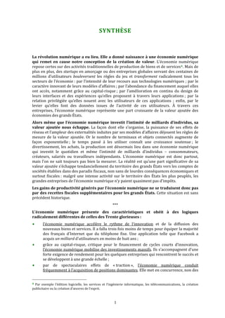  


                                                                SYNTHÈSE 



La révolution numérique a eu lieu. Elle a donné naissance à une économie numérique 
qui  remet  en  cause  notre  conception  de  la  création  de  valeur.  L’économie  numérique 
repose certes sur des activités traditionnelles de production de biens et de services 4 . Mais de 
plus en plus, des startups en amorçage ou des entreprises globales servant des centaines de 
millions  d’utilisateurs  bouleversent  les  règles  du  jeu  et  transforment  radicalement  tous  les 
secteurs de l’économie : par l’intensité de leur recours aux technologies numériques ; par le 
caractère innovant de leurs modèles d’affaires ; par l’abondance du financement auquel elles 
ont  accès,  notamment  grâce  au  capital‐risque ;  par  l’amélioration  en  continu  du  design  de 
leurs  interfaces  et  des  expériences  qu’elles  proposent  à  travers  leurs  applications ;  par  la 
relation  privilégiée  qu’elles  nouent  avec  les  utilisateurs  de  ces  applications  ;  enfin,  par  le 
levier  qu’elles  font  des  données  issues  de  l’activité  de  ces  utilisateurs.  À  travers  ces 
entreprises,  l’économie  numérique  représente  une  part  croissante  de  la  valeur  ajoutée  des 
économies des grands États. 
Alors  même  que  l’économie  numérique  investit  l’intimité  de  milliards  d’individus,  sa 
valeur  ajoutée  nous  échappe.  La  façon  dont  elle  s’organise,  la  puissance  de  ses  effets  de 
réseau et l’ampleur des externalités induites par ses modèles d’affaires déjouent les règles de 
mesure  de  la  valeur  ajoutée.  Or  le  nombre  de  terminaux  et  objets  connectés  augmente  de 
façon  exponentielle ;  le  temps  passé  à  les  utiliser  connaît  une  croissance  soutenue ;  le 
divertissement,  les  achats,  la  production  ont  désormais  lieu  dans  une  économie  numérique 
qui  investit  le  quotidien  et  même  l’intimité  de  milliards  d’individus  –  consommateurs, 
créateurs,  salariés  ou  travailleurs  indépendants.  L’économie  numérique  est  donc  partout, 
mais  l’on  ne  sait  toujours  pas  bien  la  mesurer.  La  réalité  est  qu’une  part  significative  de  sa 
valeur ajoutée s’échappe tendanciellement du territoire des grands États vers les comptes de 
sociétés établies dans des paradis fiscaux, non sans de lourdes conséquences économiques et 
surtout  fiscales :  malgré  une  intense  activité  sur  le  territoire  des  États  les  plus  peuplés,  les 
grandes entreprises de l’économie numérique n’y paient quasiment pas d’impôts. 
Les gains de productivité générés par l’économie numérique ne se traduisent donc pas 
par des recettes fiscales supplémentaires pour les grands États. Cette situation est sans 
précédent historique. 
                                                                   *** 
L’économie  numérique  présente  des  caractéristiques  et  obéit  à  des  logiques 
radicalement différentes de celles des Trente glorieuses : 
           l'économie  numérique  accélère  le  rythme  de  l'innovation  et  de  la  diffusion  des 
           nouveaux biens et services. Il a fallu trois fois moins de temps pour équiper la majorité 
           des  français  d'Internet  que  du  téléphone  fixe.  Une  application  telle  que  Facebook  a 
           acquis un milliard d'utilisateurs en moins de huit ans ; 
           grâce  au  capital‐risque,  critique  pour  le  financement  de  cycles  courts  d’innovation, 
           l’économie numérique mobilise des investissements massifs. Ils s'accompagnent d'une 
           forte exigence de rendement pour les quelques entreprises qui rencontrent le succès et 
           se développent à une grande échelle ; 
           par  de  spectaculaires  effets  de  « traction »,  l’économie  numérique  conduit 
           fréquemment à l’acquisition de positions dominantes. Elle met en concurrence, non des 

                                                             
4  Par  exemple  l’édition  logicielle,  les  services  et  l’ingénierie  informatique,  les  télécommunications,  la  création 
publicitaire ou la création d’œuvres de l’esprit. 



                                                                    1 
 