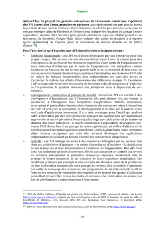 Rapport 
                                                                    

Aujourd’hui,  la  plupart  les  grandes  entreprises  de  l’économie  numérique  exploitent 
des API accessibles à tous, gratuites ou payantes, qui représentent une part plus ou moins 
importante de leur modèle d’affaires. Outre Salesforce, les API les plus utilisées sur le marché 
sont par exemple celles de Facebook et Twitter (pour intégrer les fonctions de partage à toute 
application),  Amazon  Web  Services  (plus  grande  plateforme  logicielle  d’hébergement  et  de 
traitement  de  données),  Google  Maps  (pour  intégrer  des  cartes  interactives  à  n’importe 
quelle  application)  ou  Expedia  (pour  la  réservation  de  nuitées  d’hôtels  ou  de  billets 
d’avion 132 ). 
Pour l’entreprise qui l’exploite, une API répond à trois principaux enjeux : 
           flexibilité  fonctionnelle :  une  API  est  d’abord  développée  par  une  entreprise  pour  son 
           propre  compte.  Elle  permet,  via  une  documentation  tenue  à  jour  et  conçue  pour  des 
           développeurs, de normaliser les ressources logicielles d’une partie de l’organisation et 
           leurs  modalités  d’utilisation  par  le  reste  de  l’organisation.  Des  entreprises  comme 
           Salesforce ou Amazon, du fait de leur grande taille et de la technicité de leur cœur de 
           métier, ont entièrement structuré leurs systèmes d’information sous la forme d’API afin 
           de  rendre  les  briques  fonctionnelles  plus  indépendantes  les  unes  des  autres  et 
           d’accélérer  le  rythme  des  efforts  d’innovation  des  différentes  équipes 133 .  L’existence 
           d’API à usage interne permet, tôt ou tard, de les ouvrir à des développeurs à l’extérieur 
           de  l’organisation,  le  système  devenant  une  plateforme  mise  à  disposition  de  sur­
           traitants ; 
           développement  commercial  et  pouvoir  de  marché :  lorsqu’une  API  est  ouverte  à  des 
           développeurs  n’appartenant  pas  à  l’entreprise,  elle  peut  donner  lieu,  par‐dessus  la 
           plateforme,  à  l’émergence  d’un  écosystème  d’applications.  Maintes  entreprises, 
           associations et particuliers viennent alors s’emparer des ressources mises à disposition 
           via  l’API  et  accélérer  la  conception,  le  développement  et  la  mise  sur  le  marché  d’une 
           multitude  d’applications  innovantes.  Il  y  a  trois  avantages  pour  l’entité  qui  exploite 
           l’API : l’innovation par des tiers permet de déployer des applications convenablement 
           segmentées et sur un périmètre beaucoup plus large que celui qu’aurait pu mettre en 
           chantier  une  seule  entreprise ;  le  succès  commercial  d’applications  développées  par‐
           dessus  l’API  donne  lieu  à  un  partage  de  revenu  générateur  de  chiffre  d’affaires  et  de 
           bénéfices pour l’entreprise opérant la plateforme ; enfin, la plateforme d’une entreprise 
           attire  d’autres  entreprises  qui,  sans  elle,  auraient  développé  des  applications 
           indépendantes et auraient pu devenir à terme des concurrentes dangereuses ; 
           contrôle :  une  API  ménage  un  accès  à  des  ressources  hébergées  sur  un  serveur.  Son 
           objet est précisément d’épargner – et même d’interdire ou d’encadrer – la duplication 
           de  ces  ressources  et  leur  dissémination  à  l’extérieur  de  l’organisation.  Une  API  n’est 
           donc pas seulement un point d’ouverture, elle est aussi un point de contrôle qui permet 
           de  délimiter  précisément  le  périmètre  ressources  exposées,  notamment  afin  de 
           protéger  le  secret  industriel,  et  de  s’assurer  de  leurs  conditions  d’utilisation.  Ces 
           conditions prohibent par exemple la mise en cache des données issues de la plateforme 
           ou leur exploitation commerciale sans partage de revenus. Des dispositifs d’agrément, 
           des outils de marquage des ressources, des programmes de sécurité exécutés au fil de 
           l’eau ou des mesures de volumétrie des requêtes et de respect des quotas d’utilisation 
           permettent de contrôler, à tous les stades et en temps réel, l’utilisation des ressources 
           par les développeurs n’appartenant pas à l’entreprise. 


                                                             
132  90%  du  chiffre  d’affaires  d’Expedia  est  généré  par  l’intermédiaire  d’API,  notamment  utilisées  par  le  site 
http://www.voyages‐sncf.com/,  exploité  par  une  co‐entreprise  entre  la  SNCF  et  Expedia.  Au  sujet  des  API,  cf. 
FABERNOVEL  et  WEBSHELL,  « Six  Reasons  Why  API  Are  Reshaping  Your  Business »,  2  décembre  2012. 
http://fr.slideshare.net/  
133 Jeffrey P. BEZOS (Founder and CEO, Amazon.com, Inc.), Letter to Shareholders, 2010. http://www.sec.gov/  




                                                                 ‐ 39 ‐ 
 