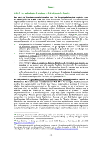 Rapport 
                                                                    

2.1.1.2. Les technologies de stockage et de traitement des données 

Les bases de données non relationnelles sont l’un des progrès les plus tangibles issus 
de  l’émergence  du  « Web  2.0 ».  Les  bases  de  données  traditionnelles,  dite  relationnelles, 
organisent  les  données  dans  des  tables  entre  lesquelles  sont  établies  des  relations  logiques 
suivant  un  principe  de  non‐redondance :  pour  minimiser  le  volume  de  stockage,  aucune 
information ne doit être stockée à plusieurs endroits de la base de données. Or, à l’heure des 
grands  systèmes  servant  des  centaines  de  millions  d’utilisateurs,  ces  bases  de  données  ont 
atteint  leurs  limites  :  rigidité  des  modèles  de  données,  temps  de  calcul  long  du  fait  du 
traitement des jointures entre tables de données, inadaptation aux volumes de données trop 
important.  Les  bases  de  données  non  relationnelles,  encore  dites  «NoSQL» 134 ,  remédient  à 
ces  problèmes  et  révolutionnent  la  gestion  des  données  en  s’affranchissant  du  principe  de 
non‐redondance. En phase avec les impératifs des grandes applications du « Web 2.0 », elles 
donnent la priorité à la performance et à la tenue de charge, avec quatre avantages 135  : 
           elles permettent facilement d’augmenter la puissance de calcul par la mise en parallèle 
           de  nombreux  serveurs  rudimentaires,  ce  qui  épargne  le  recours  à  des  serveurs 
           unitaires  plus  puissants  et  plus  sophistiqués  et  permet  de  tenir  une  charge  plus 
           importante de requêtes en lecture et en écriture pour un coût maîtrisé ; 
           elles  ne  nécessitent  pas  de  ressources  d’administration  de  bases  de  données  aussi 
           intensives et coûteuses que les bases de données relationnelles. Comme la précédente, 
           cette  caractéristique  permet  de  diminuer  le  coût  d’exploitation  et  d’améliorer  les 
           rendements d’échelle ; 
           elles  ménagent  plus  de  souplesse  dans  la  définition  et  l’évolution  des  modèles  de 
           données,  ce  qui  permet  une  plus  grande  flexibilité  fonctionnelle  des  applications 
           recourant  à  ces  technologies.  Or  les  itérations  fonctionnelles  rapides  sont  un  facteur 
           déterminant de fidélisation des utilisateurs dans l’économie numérique ; 
           enfin,  elles  permettent  le  stockage  et  le  traitement  de  volumes  de  données  beaucoup 
           plus  importants,  générés  par  l’activité  des  utilisateurs  des  grandes  applications  de 
           l’économie numérique, dont l’intensité est exponentielle 136 . 
En complément, l’algorithmique de traitement massif de données permet d’adapter les 
traitements de données aux volumétries du « Web 2.0 ». Par exemple, MapReduce est un 
modèle  de  programmation  pour  traiter  des  volumes  importants  de  données.  Il  permet  de 
réaliser  des  traitements  consommateurs  de  ressources  réparties  sur  un  grand  nombre  de 
machines  mises  en  parallèles.  Différentes  implémentations  de  MapReduce  existent  sur  le 
marché :  Google  est  détentrice  du  brevet  sur  le  MapReduce  et  propose  sa  propre 
implémentation sur sa plateforme logicielle Google App Engine, composante de son offre de 
cloud  computing ;  Amazon  propose  également  une  implémentation  de  MapReduce  en  cloud 
computing  avec  Amazon  Elastic  MapReduce ;  Hadoop  est  une  distribution  open  source 
implémentant  l’algorithmique  MapReduce,  qui  émane  de  l’Apache  Software  Foundation. 
MapReduce est un exemple, parmi d’autres, de l’innovation algorithmique rendue nécessaire 
par l’augmentation du volume des bases de données et l’introduction des bases de données 
non relationnelles. Elle illustre aussi la façon dont, avec le développement et la multiplication 
des plateformes logicielles, les programmes informatiques s’exécutent de plus en plus dans le 

                                                             
134  Le  langage  informatique  SQL  est  le  langage  utilisé  pour  alimenter  et  interroger  les  bases  de  données 
relationnelles. Les  bases de données non relationnelles sont appelées « NoSQL » (« Not only SQL ») pour signifier 
le renversement de logique qui a sous‐tendu leur conception. 
135  Guy  HARRISON,  « 10  things  you  should  know  about  NoSQL  databases »,  Tech  Republic,  26  août  2010. 
http://www.techrepublic.com/  
136  « L’information  accessible  au  format  numérique  est  passée  de  193  petabytes  en  1996,  l’équivalent  de  tous  les 
livres  jusque­là  imprimés  par  l’Humanité,  à  2,7  zetabytes,  soit  un  million  de  fois  plus,  en  2012 ».  Cf.  Henri  VERDIER, 
« Les Big Data de A à Z », ParisTech Review, 26 novembre 2012. http://www.paristechreview.com/  



                                                                 ‐ 40 ‐ 
 