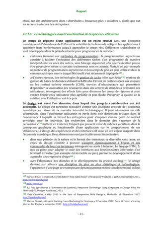 Rapport 
                                                                    

cloud,  sur  des  architectures  dites  « distribuées »,  beaucoup  plus  « scalables »,  plutôt  que  sur 
les serveurs internes des entreprises. 


2.1.1.3. Les technologies visant l’amélioration de l’expérience utilisateur 

Le  temps  de  réponse  d’une  application  est  un  enjeu  crucial  dans  une  économie 
numérique où l’abondance de l’offre et la volatilité de la demande obligent les applications à 
optimiser  leurs  performances  jusqu’à  approcher  le  temps  réel.  Différentes  technologies  se 
sont développées dans la période récente pour progresser en la matière : 
           certaines  tiennent  aux  méthodes  de  programmation :  la  programmation  asynchrone 
           consiste  à  faciliter  l’exécution  des  différentes  tâches  d’un  programme  de  manière 
           indépendante les unes des autres, sans blocage séquentiel, afin que l’exécution puisse 
           être poursuivie même si  certains traitements sont en  attente.  Node.js est par exemple 
           un moteur de programmation asynchrone en Javascript de plus en plus utilisé et dans la 
           communauté open source duquel Microsoft s’est récemment impliquée 137  ; 
           à d’autres niveaux, des technologies de gestion de cache telles que Redis 138 , système de 
           gestion de bases de données utilisant la RAM afin d’éviter de coûteux accès aux disques, 
           ou  les  content  delivery  networks  (CDN),  services  d’infrastructure  qui  permettent 
           d’optimiser la localisation des ressources dans des centres de données à proximité des 
           utilisateurs,  témoignent  des  efforts  faits  pour  diminuer  les  temps  de  réponse  et  ainsi 
           rendre  l’expérience  utilisateur  plus  agréable  et  plus  fluide.  Préserver  la  qualité  de  la 
           relation avec l’utilisateur est à ce prix. 
Le  design  est  aussi  l’un  domaine  dans  lequel  des  progrès  considérables  ont  été 
accomplis.  Le  design  est  rarement  considéré  comme  une  discipline  centrale  de  l’économie 
numérique  en  raison  de  sa  moindre  intensité  technologique.  Il  joue  néanmoins  un  rôle 
déterminant  dans  l’expérience  utilisateur  et  revêt  donc  une  dimension  critique  dans  la 
concurrence  à  laquelle  se  livrent  les  entreprises  pour  s’imposer  comme  point  de  contact 
privilégié  pour  les  individus.  Les  recherches  dans  le  domaine  des  « sciences  de  la 
persuasion » 139  mettent en évidence l’impact que peuvent avoir de subtiles variations dans la 
conception  graphique  et  fonctionnelle  d’une  application  sur  le  comportement  de  ses 
utilisateurs. Le design des expériences et des interfaces est donc un des enjeux majeurs dans 
l’économie numérique. Deux dimensions sont particulièrement importantes : 
           dans  une  période  où  la  nature  et  le  format  des  terminaux  se  diversifie  sans  cesse,  un 
           enjeu  du  design  consiste  à  pouvoir  s’adapter  dynamiquement  à  l’écran  et  aux 
           commandes de tous les terminaux ménageant un accès à Internet. Le langage HTML 5, 
           mis  au  point  pour  adapter  le  code  des  interfaces  aux  fonctionnalités  différentes  d’un 
           terminal  à  l’autre  (par  exemple  écran  tactile  ou  pas),  permet  le  développement  d’une 
           approche dite responsive design 140  ; 
           avec  l’abondance  des  données  et  le  développement  du  growth  hacking 141 ,  le  design 
           devient  par  ailleurs  une  discipline  de  plus  en  plus  statistique  et  technologique, 
           l’apparence d’une page se recomposant dynamiquement en fonction du terminal utilisé, 
                                                             
137 Mary Jo FOLEY, « Microsoft, Joyent deliver 'first stable build' of Node.js on Windows », ZDNet, 8 novembre 2011. 
http://www.zdnet.com/  
138 http://redis.io/  

139  B.J. FOGG (professeur à l’Université de Stanford),  Persuasive Technology: Using Computers to Change What We 
Think and Do, Morgan Kaufmann, 2002. 
140  Pete  CASHMORE,  « Why  2013  is  the  Year  of  Responsive  Web  Design »,  Mashable,  11  décembre  2012. 
http://mashable.com/  
141 Mattan GRIFFEL, « Growth Hacking: Lean Marketing for Startups », 22 octobre 2012. Dave  MCCLURE, « Startup 
Metrics For Pirates », novembre 2012.  http://fr.slideshare.net/ 



                                                                 ‐ 41 ‐ 
 
