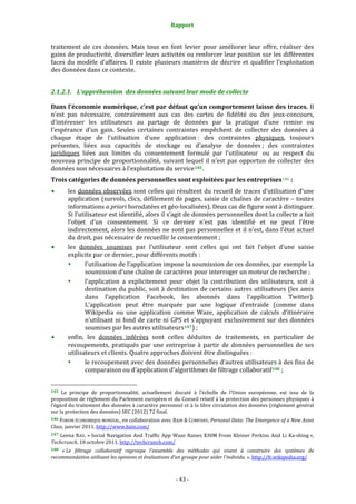 Rapport 
                                                                    

traitement  de  ces  données.  Mais  tous  en  font  levier  pour  améliorer  leur  offre,  réaliser  des 
gains de productivité, diversifier leurs activités ou renforcer leur position sur les différentes 
faces  du  modèle  d’affaires.  Il  existe  plusieurs  manières  de  décrire  et  qualifier  l’exploitation 
des données dans ce contexte. 


2.1.2.1. L’appréhension  des données suivant leur mode de collecte 

Dans l’économie numérique, c’est par défaut qu’un comportement laisse des traces. Il 
n’est  pas  nécessaire,  contrairement  aux  cas  des  cartes  de  fidélité  ou  des  jeux‐concours, 
d’intéresser  les  utilisateurs  au  partage  de  données  par  la  pratique  d’une  remise  ou 
l’espérance  d’un  gain.  Seules  certaines  contraintes  empêchent  de  collecter  des  données  à 
chaque  étape  de  l’utilisation  d’une  application :  des  contraintes  physiques,  toujours 
présentes,  liées  aux  capacités  de  stockage  ou  d’analyse  de  données ;  des  contraintes 
juridiques  liées  aux  limites  du  consentement  formulé  par  l’utilisateur   ou  au  respect  du 
nouveau  principe  de  proportionnalité,  suivant  lequel  il  n’est  pas  opportun  de  collecter  des 
données non nécessaires à l’exploitation du service 145 . 
Trois catégories de données personnelles sont exploitées par les entreprises 146  : 
           les données observées sont celles qui résultent du recueil de traces d’utilisation d’une 
           application (survols, clics, défilement de pages, saisie de chaînes de caractère – toutes 
           informations a priori horodatées et géo‐localisées). Deux cas de figure sont à distinguer. 
           Si l’utilisateur est identifié, alors il s’agit de données personnelles dont la collecte a fait 
           l’objet  d’un  consentement.  Si  ce  dernier  n’est  pas  identifié  et  ne  peut  l’être 
           indirectement, alors les données ne sont pas personnelles et il n’est, dans l’état actuel 
           du droit, pas nécessaire de recueillir le consentement ; 
           les  données  soumises  par  l’utilisateur  sont  celles  qui  ont  fait  l’objet  d’une  saisie 
           explicite par ce dernier, pour différents motifs : 
                   l'utilisation de  l’application impose la soumission de ces données,  par exemple  la 
                   soumission d’une chaîne de caractères pour interroger un moteur de recherche ; 
                   l’application  a  explicitement  pour  objet  la  contribution  des  utilisateurs,  soit  à 
                   destination du public, soit à destination de certains autres utilisateurs (les amis 
                   dans  l’application  Facebook,  les  abonnés  dans  l’application  Twitter). 
                   L’application  peut  être  marquée  par  une  logique  d’entraide  (comme  dans 
                   Wikipedia  ou  une  application  comme  Waze,  application  de  calculs  d’itinéraire 
                   n’utilisant ni fond de carte ni GPS et  s’appuyant exclusivement sur des données 
                   soumises par les autres utilisateurs 147 ) ; 
           enfin,  les  données  inférées  sont  celles  déduites  de  traitements,  en  particulier  de 
           recoupements,  pratiqués  par  une  entreprise  à  partir  de  données  personnelles  de  ses 
           utilisateurs et clients. Quatre approches doivent être distinguées : 
                   le recoupement avec des données personnelles d’autres utilisateurs à des fins de 
                   comparaison ou d’application d’algorithmes de filtrage collaboratif 148  ; 

                                                             
145  Le  principe  de  proportionnalité,  actuellement  discuté  à  l’échelle  de  l’Union  européenne,  est  issu  de  la 
proposition de règlement du Parlement européen et du Conseil relatif à la protection des personnes physiques à 
l’égard du traitement des données à caractère personnel  et à la libre circulation des données (règlement général 
sur la protection des données) SEC (2012) 72 final. 
146 FORUM ÉCONOMIQUE MONDIAL, en collaboration avec BAIN & COMPANY,  Personal Data: The Emergence of a New Asset 
Class, janvier 2011. http://www.bain.com/ 
147  Leena  RAO,  « Social  Navigation  And  Traffic  App  Waze  Raises  $30M  From  Kleiner  Perkins  And  Li  Ka‐shing », 
Techcrunch, 18 octobre 2011. http://techcrunch.com/  
148 « Le  filtrage  collaboratif  regroupe  l'ensemble  des  méthodes  qui  visent  à  construire  des  systèmes  de 
recommandation utilisant les opinions et évaluations d'un groupe pour aider l'individu. ». http://fr.wikipedia.org/  



                                                                 ‐ 43 ‐ 
 