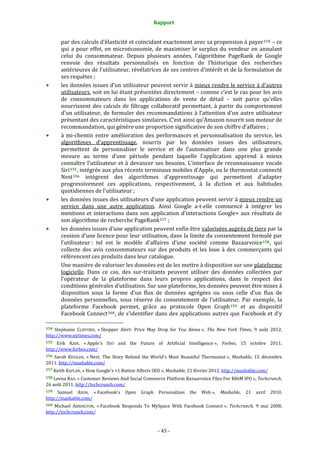 Rapport 
                                                           

            par des calculs d’élasticité et coïncidant exactement avec sa propension à payer 154  – ce 
            qui  a  pour  effet,  en  microéconomie,  de  maximiser  le  surplus  du  vendeur  en  annulant 
            celui  du  consommateur.  Depuis  plusieurs  années,  l’algorithme  PageRank  de  Google 
            renvoie  des  résultats  personnalisés  en  fonction  de  l’historique  des  recherches 
            antérieures de l’utilisateur, révélatrices de ses centres d’intérêt et de la formulation de 
            ses requêtes ; 
            les données issues d’un utilisateur peuvent servir à mieux rendre le service à d’autres 
            utilisateurs, soit en lui étant présentées directement – comme c’est le cas pour les avis 
            de  consommateurs  dans  les  applications  de  vente  de  détail  –  soit  parce  qu’elles 
            nourrissent  des  calculs  de  filtrage  collaboratif  permettant,  à  partir  du  comportement 
            d’un  utilisateur,  de  formuler  des  recommandations  à  l’attention  d’un  autre  utilisateur 
            présentant des caractéristiques similaires. C’est ainsi qu’Amazon nourrit son moteur de 
            recommandation, qui génère une proportion significative de son chiffre d’affaires ; 
            à  mi‐chemin  entre  amélioration  des  performances  et  personnalisation  du  service,  les 
            algorithmes  d’apprentissage,  nourris  par  les  données  issues  des  utilisateurs, 
            permettent  de  personnaliser  le  service  et  de  l’automatiser  dans  une  plus  grande 
            mesure  au  terme  d’une  période  pendant  laquelle  l’application  apprend  à  mieux 
            connaître  l’utilisateur  et  à  devancer  ses  besoins.  L’interface  de  reconnaissance  vocale 
            Siri 155 , intégrée aux plus récents terminaux mobiles d’Apple, ou le thermostat connecté 
            Nest 156   intègrent  des  algorithmes  d’apprentissage  qui  permettent  d’adapter 
            progressivement  ces  applications,  respectivement,  à  la  diction  et  aux  habitudes 
            quotidiennes de l’utilisateur ; 
            les données issues des utilisateurs d’une application peuvent servir à mieux rendre un 
            service  dans  une  autre  application.  Ainsi  Google  a‐t‐elle  commencé  à  intégrer  les 
            mentions  et  interactions  dans  son  application  d’interactions  Google+  aux  résultats  de 
            son algorithme de recherche PageRank 157  ; 
            les données issues d’une application peuvent enfin être valorisées auprès de tiers par la 
            cession d’une licence pour leur utilisation, dans la limite du consentement formulé par 
            l’utilisateur :  tel  est  le  modèle  d’affaires  d’une  société  comme  Bazaarvoice 158 ,  qui 
            collecte  des  avis  consommateurs  sur  des  produits  et  les  loue  à  des  commerçants  qui 
            référencent ces produits dans leur catalogue. 
            Une manière de valoriser les données est de les mettre à disposition sur une plateforme 
            logicielle.  Dans  ce  cas,  des  sur‐traitants  peuvent  utiliser  des  données  collectées  par 
            l’opérateur  de  la  plateforme  dans  leurs  propres  applications,  dans  le  respect  des 
            conditions générales d’utilisation. Sur une plateforme, les données peuvent être mises à 
            disposition  sous  la  forme  d’un  flux  de  données  agrégées  ou  sous  celle  d’un  flux  de 
            données  personnelles,  sous  réserve  du  consentement  de  l’utilisateur.  Par  exemple,  la 
            plateforme  Facebook  permet,  grâce  au  protocole  Open  Graph 159   et  au  dispositif 
            Facebook  Connect 160 , de  s’identifier dans des applications autres que  Facebook  et d’y 
                                                             
154  Stephanie  CLIFFORD,  « Shopper  Alert:  Price  May  Drop  for  You  Alone »,  The  New  York  Times,  9  août  2012. 
http://www.nytimes.com/  
155  Erik  KAIN,  « Apple's  Siri  and  the  Future  of  Artificial  Intelligence »,  Forbes,  15  octobre  2011. 
http://www.forbes.com/  
156  Sarah  KESSLER,  « Nest:  The  Story  Behind  the  World's  Most  Beautiful  Thermostat »,  Mashable,  15  décembre 
2011. http://mashable.com/  
157 Keith KAPLAN, « How Google's +1 Button Affects SEO », Mashable, 21 février 2012. http://mashable.com/  

158 Leena RAO, « Customer Reviews And Social Commerce Platform Bazaarvoice Files For $86M IPO », Techcrunch, 
26 août 2011. http://techcrunch.com/  
159   Samuel  AXON,  « Facebook's  Open  Graph  Personalizes  the  Web »,  Mashable,  21  avril  2010. 
http://mashable.com/  
160  Michael  ARRINGTON,  « Facebook  Responds  To  MySpace  With  Facebook  Connect »,  Techcrunch,  9  mai  2008. 
http://techcrunch.com/  


                                                          ‐ 45 ‐ 
 