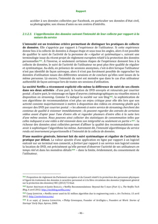 Rapport 
                                                                    

           accéder à ses données collectées par Facebook, en particulier ses données d’état civil, 
           sa photographie, son réseau d’amis ou ses centres d’intérêts. 


2.1.2.3. L’appréhension des données suivant l’intensité de leur collecte par rapport à la 
         nature du service 

L’intensité est un troisième critère permettant de distinguer les pratiques de collecte 
de  données.  Elle  s’apprécie  par  rapport  à  l’expérience  de  l’utilisateur.  Si  cette  expérience 
donne lieu à la collecte de données à chaque étape et sous tous les angles, alors il est possible 
de  qualifier  le  suivi  de  l’activité  de  la  personne  de  « régulier  et  systématique »,  suivant  une 
terminologie issue du récent projet de règlement européen relatif à la protection des données 
personnelles 161 .  À  l’inverse,  si  seulement  certaines  étapes  de  l’expérience  donnent  lieu  à  la 
collecte de données, le suivi de l’activité de l’utilisateur ne peut plus être qualifié de régulier 
et systématique. Au‐delà, en présence de sessions anonymes, c’est‐à‐dire lorsque l’utilisateur 
n’est pas identifié de façon univoque, alors il n’est pas forcément possible de rapprocher les 
données d’utilisation issues des différentes sessions et de conclure qu’elles sont issues de la 
même  personne.  Là  encore,  l’intensité  du  suivi  est  moindre  que  dans  le  cas  d’un  utilisateur 
authentifié de façon univoque lors de toutes ses sessions d’utilisation. 
La société Netflix a récemment explicité elle­même la différence de suivi de ses clients 
dans  ses  deux  activités :  d’une  part,  la  location  de  DVD  envoyés  et  retournés  par  courrier 
postal ; d’autre part, le visionnage en ligne d’œuvres cinématographiques ou visuelles mises à 
disposition  en  streaming.  Comme  l’a  indiqué  la  société  sur  son  blog 162 ,  la  sophistication  de 
son  algorithme  de  recommandation  n’est  plus  un  enjeu  critique  pour  elle  dès  lors  que  son 
activité consiste majoritairement à mettre à disposition des vidéos en streaming plutôt qu’à 
envoyer des DVD par courrier postal : « les abonnés à notre service de streaming cherchent des 
contenus de qualité à visionner immédiatement ; ils peuvent regarder des extraits de certaines 
vidéos  avant  d’opter  pour  l’une  d’entre  elle  et  regarder  plusieurs  d’entre  elles  à  la  suite  lors 
d’une  même  session.  Nous  pouvons  ainsi  collecter  des  statistiques  de  consommation  telles  que 
celles indiquant si une vidéo a été visionnée dans son intégralité ou seulement en partie » 163  : la 
richesse  des  données  ainsi  collectées  permet  d’affiner  la  qualité  des  recommandations  sans 
avoir à sophistiquer l’algorithme lui‐même. Autrement dit, l'intensité algorithmique du service 
rendu est inversement proportionnelle à l'intensité de la collecte de données. 
D’une manière générale, Internet fait du suivi systématique et régulier de l’activité la 
pratique  par  défaut.  La  valeur  ajoutée  d’une  application  en  ligne  par  rapport  à  un  logiciel 
exécuté sur un terminal non connecté, a fortiori par rapport à un service non logiciel comme 
la location de DVD, est précisément qu’elle permet d’observer l’activité de ses utilisateurs en 
temps réel et dans les moindres détails 164  – dans la limite, évidemment, du consentement de 
l’utilisateur. 




                                                             
161 Proposition de règlement du Parlement européen et du Conseil relatif à la protection des personnes physiques 
à l’égard du traitement des données à caractère personnel et à la libre circulation des données (règlement général 
sur la protection des données) SEC (2012) 72 final. 
162 Xavier  AMATRIAIN et Justin BASILICO, « Netflix Recommendations: Beyond the 5 stars (Part 1) », The Netflix Tech 
Blog, 6 avril 2012. http://techblog.netflix.com/  
163 Casey JOHNSTON, « Netflix  never used its $1 million algorithm due  to engineering costs », Ars Technica, 13 avril 
2012. http://arstechnica.com/  
164  À  ce  sujet,  cf.  Jessica  LIVINGSTON,  « Philip  Greenspun,  Founder  of  ArsDigita »,  Founders  at  Work:  Stories  of 
Startups’ Early Days, Apress, 2008. 



                                                                 ‐ 46 ‐ 
 