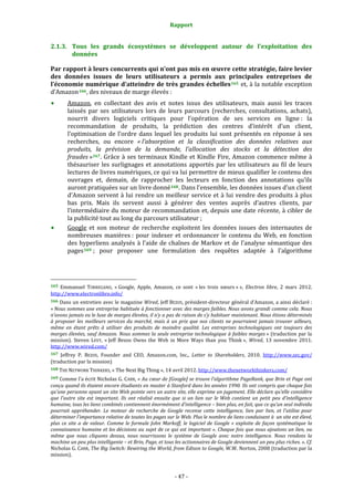 Rapport 
                                                                    

2.1.3. Tous  les  grands  écosystèmes  se  développent  autour  de  l’exploitation  des 
       données 

Par rapport à leurs concurrents qui n’ont pas mis en œuvre cette stratégie, faire levier 
des  données  issues  de  leurs  utilisateurs  a  permis  aux  principales  entreprises  de 
l’économie numérique d’atteindre de très grandes échelles 165  et, à la notable exception 
d’Amazon 166 , des niveaux de marge élevés :  
           Amazon,  en  collectant  des  avis  et  notes  issus  des  utilisateurs,  mais  aussi  les  traces 
           laissés  par  ses  utilisateurs  lors  de  leurs  parcours  (recherches,  consultations,  achats), 
           nourrit  divers  logiciels  critiques  pour  l’opération  de  ses  services  en  ligne :  la 
           recommandation  de  produits,  la  prédiction  des  centres  d’intérêt  d’un  client, 
           l’optimisation  de  l’ordre  dans  lequel  les  produits  lui  sont  présentés  en  réponse  à  ses 
           recherches,  ou  encore  « l’absorption  et  la  classification  des  données  relatives  aux 
           produits,  la  prévision  de  la  demande,  l’allocation  des  stocks  et  la  détection  des 
           fraudes » 167 .  Grâce  à  ses  terminaux  Kindle  et  Kindle  Fire,  Amazon  commence  même  à 
           thésauriser  les  surlignages  et  annotations  apportés  par  les  utilisateurs  au  fil  de  leurs 
           lectures de livres numériques, ce qui va lui permettre de mieux qualifier le contenu des 
           ouvrages  et,  demain,  de  rapprocher  les  lecteurs  en  fonction  des  annotations  qu’ils 
           auront pratiquées sur un livre donné 168 . Dans l’ensemble, les données issues d’un client 
           d’Amazon servent  à lui rendre un  meilleur service et à lui vendre des produits à plus 
           bas  prix.  Mais  ils  servent  aussi  à  générer  des  ventes  auprès  d’autres  clients,  par 
           l’intermédiaire du moteur de recommandation et, depuis une date récente, à cibler de 
           la publicité tout au long du parcours utilisateur ; 
           Google  et  son  moteur  de  recherche  exploitent  les  données  issues  des  internautes  de 
           nombreuses  manières :  pour  indexer  et  ordonnancer  le  contenu  du  Web,  en  fonction 
           des  hyperliens  analysés  à  l’aide  de  chaînes  de  Markov  et  de  l’analyse  sémantique  des 
           pages 169  ;  pour  proposer  une  formulation  des  requêtes  adaptée  à  l’algorithme 



                                                             
165  Emmanuel  TORREGANO,  « Google,  Apple,  Amazon,  ce  sont  « les  trois  sœurs » »,  Electron  libre,  2  mars  2012. 
http://www.electronlibre.info/  
166 Dans un entretien avec le magazine Wired, Jeff BEZOS, président‐directeur général d’Amazon, a ainsi déclaré : 
« Nous sommes une entreprise habituée à fonctionner avec des marges faibles. Nous avons grandi comme cela. Nous 
n’avons jamais eu le luxe de marges élevées, il n’y a pas de raison de s’y habituer maintenant. Nous étions déterminés 
à  proposer  les  meilleurs  services  du  marché,  mais  à  un  prix  que  nos  clients  ne  pourraient  jamais  trouver  ailleurs, 
même  en  étant  prêts  à  utiliser  des  produits  de  moindre  qualité.  Les  entreprises  technologiques  ont  toujours  des 
marges élevées, sauf Amazon. Nous sommes la seule entreprise technologique à faibles marges » (traduction par la 
mission).  Steven  LEVY,  « Jeff  Bezos  Owns  the  Web  in  More  Ways  than  you  Think »,  Wired,  13  novembre  2011. 
http://www.wired.com/  
167 Jeffrey  P.  BEZOS,  Founder  and  CEO,  Amazon.com,  Inc.,  Letter  to  Shareholders,  2010.  http://www.sec.gov/ 
(traduction par la mission) 
168 THE NETWORK THINKERS, « The Next Big Thing », 14 avril 2012. http://www.thenetworkthinkers.com/  

169 Comme l’a écrit Nicholas G. CARR, « Au cœur de [Google] se trouve l’algorithme PageRank, que Brin et Page ont 
conçu quand ils étaient encore étudiants en master à Stanford dans les années 1990. Ils ont compris que chaque fois 
qu’une personne ayant un site Web pointe vers un autre site, elle exprime un jugement. Elle déclare qu’elle considère 
que  l’autre  site  est  important.  Ils  ont  réalisé  ensuite  que  si  un  lien  sur  le  Web  contient  un  petit  peu  d’intelligence 
humaine, tous les liens combinés contiennent énormément d’intelligence – bien plus, en fait, que ce qu’un seul individu 
pourrait  appréhender.  Le  moteur  de  recherche  de  Google  recense  cette  intelligence,  lien  par  lien,  et  l’utilise  pour 
déterminer l’importance relative de toutes les pages sur le Web. Plus le nombre de liens conduisant à  un site est élevé, 
plus  ce  site  a  de  valeur.  Comme  le  formule  John  Markoff,  le  logiciel  de  Google  «  exploite  de  façon  systématique  la 
connaissance humaine et les décisions au sujet de ce qui est important ». Chaque fois que nous ajoutons un lien, ou 
même  que  nous  cliquons  dessus,  nous  nourrissons  le  système  de  Google  avec  notre  intelligence.  Nous  rendons  la 
machine un peu plus intelligente – et Brin, Page, et tous les actionnaires de Google deviennent un peu plus riches. ». Cf. 
Nicholas G. CARR, The Big Switch: Rewiring the World, from Edison to Google, W.W. Norton, 2008 (traduction par la 
mission). 



                                                                 ‐ 47 ‐ 
 