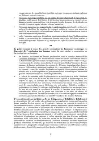  


      entreprises  sur  des  marchés  bien  identifiés,  mais  des  écosystèmes  entiers  englobant 
      sur différents marchés connexes ; 
      l’économie  numérique  est  bâtie  sur  un  modèle  de  réinvestissement  de  l'essentiel  des 
      bénéfices plutôt que de distribution de dividendes, les actionnaires se rémunérant par 
      d'éventuels gains en capital. Dans cette économie, le refus de verser des dividendes est 
      considéré comme le signe d’intenses efforts d’innovation ; 
      l'économie numérique est en perpétuelle et rapide mutation, dans tous les secteurs, de 
      sorte  qu’il  est  difficile  d’y  identifier  des  points  de  stabilité,  y  compris  pour  asseoir  un 
      impôt. Ni les technologies, ni les modèles d’affaires, ni les services rendus ne peuvent 
      être considérés comme pérennes ; 
      enfin, l’économie numérique découple de façon systématique le lieu d’établissement du 
      lieu de la consommation. En conséquence, il est de plus en plus difficile de localiser la 
      valeur créée par cette économie et d’y appliquer les règles d’un droit fiscal désormais 
      inadapté. 
                                                     *** 
Le  point  commun  à  toutes  les  grandes  entreprises  de  l’économie  numérique  est 
l’intensité  de  l’exploitation  des  données  issues  du  suivi  régulier  et  systématique  de 
l’activité de leurs utilisateurs : 
      les  données,  notamment  les  données  personnelles,  sont  la  ressource  essentielle  de 
      l’économie numérique. Elles permettent aux entreprises qui les collectent de mesurer 
      et d'améliorer les performances d’une application, de personnaliser le service rendu, de 
      recommander  des  achats  à  leurs  clients,  de  soutenir  des  efforts  d’innovation  donnant 
      naissance  à  d’autres  applications,  de  prendre  des  décisions  stratégiques.  Les  données 
      peuvent également être valorisées auprès de tiers concessionnaires de leur utilisation, 
      notamment à travers les modèles de plateforme logicielle. D’une manière générale, les 
      données sont le levier qui permet aux grandes entreprises du numérique d’atteindre de 
      grandes échelles et des niveaux élevés de profitabilité ; 
      la  collecte  des  données  révèle  le  phénomène  du  « travail  gratuit ».  Dans  l’économie 
      numérique,  tout  laisse  des  traces.  Du  fait  du  suivi  régulier  et  systématique  de  leur 
      activité  en  ligne,  les  données  des  utilisateurs  d’applications  sont  collectées  sans 
      contrepartie  monétaire.  Les  utilisateurs,  bénéficiaires  d’un  service  rendu,  deviennent 
      ainsi  des  quasi‐collaborateurs,  bénévoles,  des  entreprises.  Collectées,  stockées  et 
      traitées pour être intégrées en temps réel à la chaîne de production, les données issues 
      de  leur  « travail  gratuit »  contribuent  à  brouiller  la  frontière  entre  production  et 
      consommation.  Attirés  par  la  qualité  des  interfaces  et  les  effets  de  réseau,  les 
      utilisateurs deviennent, à travers ces données, des auxiliaires de la production et créent 
      une valeur générant des bénéfices sur les différentes faces des modèles d’affaires. 
L’économie numérique est donc une forme de dépassement de la théorie de la firme : il 
y est possible de faire « travailler » les utilisateurs d’une application, comme par le passé on 
faisait  travailler  des  fournisseurs  ou  des  salariés.  L’absence  de  contrepartie  monétaire  à 
l’activité des utilisateurs explique en partie les gains de productivité spectaculaires dans cette 
économie.  Or  la  collaboration  d’utilisateurs  sur  le  territoire  d’un  État  à  la  formation  de 
bénéfices  déclarés  dans  un  autre  État  inspire  une  objection  de  principe :  il  est  préoccupant 
que les entreprises concernées ne contribuent pas, par des recettes fiscales, à l’effort collectif 
sur  le  territoire  où  leurs  utilisateurs  résident  et  « travaillent »  gratuitement.  L’activité  des 
utilisateurs  d’applications  est  permise  et  même  décuplée  par  des  dépenses  publiques, 
notamment  dans  l’éducation,  la  protection  sociale  ou  le  déploiement  des  réseaux  sur 
l’ensemble  du  territoire. Le  développement  de  l’économie  numérique  lui‐même  appelle  une 
politique  industrielle  volontariste,  qui  nécessite  la  mobilisation  de  ressources  publiques 
supplémentaires. Les grandes entreprises de l’économie numérique faisant levier de l’activité 
des internautes doivent elles aussi contribuer à cette mobilisation. 


                                                      2 
 