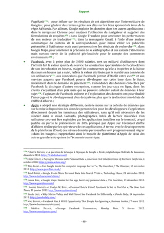 Rapport 
                                                                           

           PageRank 170  ;    pour  influer  sur  les  résultats  de  cet  algorithme  par  l’intermédiaire  de 
           Google+ ; pour générer des revenus grâce aux clics sur les liens sponsorisés issus de la 
           régie AdWords. Par ailleurs, Google exploite les données dans ses autres applications : 
           dans  le  navigateur  Chrome  pour  analyser  l’utilisation  du  navigateur  et  suggérer  des 
           formulations  de  requêtes 171  ;  dans  Google  Translate  pour  améliorer  les  performances 
           de  son  moteur  de  traduction 172  ;  dans  la  messagerie  Gmail,  à  l’aide  d’une  analyse 
           automatique  du  contenu  de  la  correspondance,  pour  mieux  cibler  les  publicités 
           présentées à l’utilisateur  mais aussi personnaliser les résultats de recherche 173  ; dans 
           Google Maps, pour améliorer la précision de sa cartographie et des calculs d’itinéraires 
           mais  surtout  servir  de  la  publicité  géo‐localisée  pour  le  compte  des  commerces 
           environnants 174  ; 
           Facebook,  avec  à  peine  plus  de  3 000  salariés,  sert  un  milliard  d’utilisateurs  dont 
           l’activité fait la valeur ajoutée du service. La valorisation spectaculaire de Facebook lors 
           de son introduction en bourse, malgré les controverses qu’elle a inspirées et la baisse 
           du cours en bourse qui a suivi, reflète la valeur attribuée par le marché aux données de 
           ses  utilisateurs 175 ,  aux  connexions  que  Facebook  permet  d’établir  entre  eux 176   et  aux 
           services  payants  que  Facebook  pourra  développer  sur  cette  base  dans  le  futur, 
           notamment  dans le domaine du paiement 177 . L’abondance des  données collectées par 
           Facebook  la  distingue  d’autres  entreprises,  comme  les  journaux  en  ligne,  dont  les 
           clients  s’acquittent  d’un  prix  mais  qui  ne  peuvent  collecter  autant  de  données  à  leur 
           sujet 178 . S’agissant de Facebook, collecte et l’exploitation des données ont pour finalité 
           l’amorçage et le développement d’un écosystème plus que la réalisation immédiate de 
           chiffre d’affaires ; 
           Apple a adopté une stratégie différente, centrée  moins sur la collecte de  données que 
           sur la mise à disposition des données personnelles pour les développeurs d’application 
           directement  depuis  les  terminaux  des  utilisateurs,  sans  qu’il  soit  nécessaire  de  les 
           stocker  dans  le  cloud.  Contacts,  photographies,  listes  de  lecture  musicales  d’un 
           utilisateur peuvent être exploitées par les applications installées sur le terminal, ce qui 
           justifie  en  partie  le  prélèvement  de  30%  pratiqué  par  Apple  sur  l’éventuel  chiffre 
           d’affaires réalisé par les opérateurs de ces applications. A terme, avec le développement 
           de la plateforme iCloud, ces mêmes données personnelles vont progressivement migrer 
           « dans  les  nuages »,  rapprochant  ainsi  le  modèle  de  plateforme  d’Apple  de  celui  des 
           autres grandes entreprises de l’économie numérique. 


                                                             
170 Frédéric KAPLAN, « La question de la langue à l’époque de Google », Ecole polytechnique fédérale de Lausanne, 
décembre 2012. http://fr.slideshare.net/ 
171 Chris CONLEY, « Paying for Chrome with Personal Data », American Civil Liberties Union of Northern California, 6 
octobre 2008. https://www.aclunc.org/  
172 Tim ADAMS,  « Can Google break the computer language barrier? »,  The Guardian / The Observer, 19 décembre 
2010. http://www.guardian.co.uk/  
173  Enid  BURNS,  « Google  Feeds  More  Personal  Data  Into  Search  Trials »,  Technology  News,  21  décembre  2012. 
http://www.technewsworld.com/  
174 James BALL, « Google Maps: thanks for the app, here's my personal data »,  The Guardian, 13 décembre 2012. 
http://www.guardian.co.uk/  
175    Somini  SENGUPTA  et  Evelyn  M.  RUSLI,  « Personal  Data’s  Value?  Facebook  Is  Set  to  Find  Out »,  The  New  York 
Times, 31 janvier 2012. http://www.nytimes.com/  
176  Sarah  LACY,  « Why  Silicon  Valley  and  Wall  Street  See  Facebook  So  Differently »,  Pando  Daily,  14  septembre 
2012. http://pandodaily.com/  
177  Matt ROSOFF, « Facebook Has A HUGE Opportunity That People Are Ignoring », Business Insider, 27 mars  2012. 
http://www.businessinsider.com/  
178    Frédéric  FILLOUX,  « Strange                            Facebook      Economics »,    Monday    Note,    5    février    2012. 
http://www.mondaynote.com/  



                                                                            ‐ 48 ‐ 
 