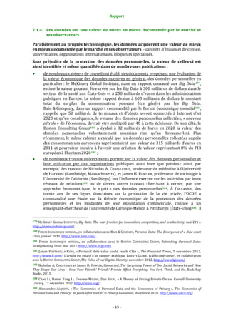 Rapport 
                                                                    

2.1.4. Les  données  ont  une  valeur  de  mieux  en  mieux  documentée  par  le  marché  et 
       ses observateurs 

Parallèlement au progrès technologique, les données acquièrent une valeur de mieux 
en mieux documentée par le marché et ses observateurs – cabinets d’études et de conseil, 
universitaires, organisations internationales, blogueurs spécialisés. 
Sans  préjudice  de  la  protection  des  données  personnelles,  la  valeur  de  celles­ci  est 
ainsi identifiée et même quantifiée dans de nombreuses publications : 
           de nombreux cabinets de conseil ont établi des documents proposant une évaluation de 
           la  valeur  économique  des  données  massives  en  général,  des  données  personnelles  en 
           particulier :  le  McKinsey  Global  Institute,  dans  un  rapport  consacré  aux  Big  Data 179 , 
           estime la valeur pouvant être créée par les Big Data à 300 milliards de dollars dans le 
           secteur  de  la  santé  aux  États‐Unis  et  à  250  milliards  d’euros  dans  les  administrations 
           publiques  en  Europe.  Le  même  rapport  évalue  à  600  milliards  de  dollars  le  montant 
           total  du  surplus  du  consommateur  pouvant  être  généré  par  les  Big  Data. 
           Bain & Company,  dans  un  rapport  commandité  par  le  Forum  économique  mondial 180 , 
           rappelle  que  50  milliards  de  terminaux  et  d’objets  seront  connectés  à  Internet  d’ici 
           2020 et qu’en conséquence, le volume des données personnelles collectées, « nouveau 
           pétrole » de l’économie,  devrait être  multiplié par 40 à cette  échéance. De son côté, le 
           Boston  Consulting  Group 181   a  évalué  à  32  milliards  de  livres  en  2020  la  valeur  des 
           données  personnelles  volontairement  soumises  rien  qu’au  Royaume‐Uni.  Plus 
           récemment, le même cabinet a calculé que les données personnelles collectées auprès 
           des consommateurs européens représentaient une valeur de 315 milliards d’euros en 
           2011  et  pourraient  induire  à  l’avenir  une  création  de  valeur  représentant  8%  du  PIB 
           européen à l’horizon 2020 182  ; 
           de nombreux travaux universitaires portent sur la valeur des données personnelles et 
           leur  utilisation  par  des  organisations  publiques  aussi  bien  que  privées :  ainsi,  par 
           exemple, des travaux de Nicholas A. CHRISTASKIS, professeur de médecine à l’Université 
           de Harvard (Cambridge, Massachusetts), et James H. FOWLER, professeur de sociologie à 
           l’Université de Californie (San Diego), sur l’influence exercée sur les individus par leurs 
           réseaux  de  relations 183   ou  de  divers  autres  travaux  cherchant  à  cerner,  par  une 
           approche  économétrique,  le  « prix »  des  données  personnelles 184 .  À  l’occasion  des 
           trente  ans  de  ses  lignes  directrices  sur  la  protection  de  la  vie  privée,  l’OCDE  a 
           commandité  une  étude  sur  la  théorie  économique  de  la  protection  des  données 
           personnelles  et  les  modalités  de  leur  exploitation  commerciale,  confiée  à  un 
           enseignant‐chercheur de l’université de Carnegie‐Mellon à Pittsburgh (États‐Unis) 185 . Il 

                                                             
179 MCKINSEY  GLOBAL  INSTITUTE,  Big data: The next frontier for innovation, competition, and productivity, mai 2011. 
http://www.mckinsey.com/  
180 FORUM ÉCONOMIQUE MONDIAL, en collaboration avec BAIN & COMPANY, Personal Data: The Emergence of a New Asset 
Class, janvier 2011. http://www.bain.com/  
181 FORUM  ÉCONOMIQUE  MONDIAL,  en  collaboration  avec  le  BOSTON  CONSULTING  GROUP,  Rethinking  Personal  Data: 
Strengthening Trust, mai 2012. http://www.bcg.com/  
182  James  FONTANELLA‐KHAN,  « Personal  data  value  could  reach  €1tn »,  The  Financial  Times,  7  novembre  2012. 
http://www.ft.com/. L’article est relatif à un rapport établi  par LIBERTY GLOBAL (câblo‐opérateur), en collaboration 
avec le BOSTON CONSULTING GROUP, The Value of our Digital Identity, novembre 2012. http://www.lgi.com/  
183 Nicholas A. CHRISTASKIS et James H. FOWLER, Connected, The Surprising Power of Our Social Networks and How 
They  Shape  Our  Lives  –  How  Your  Friends'  Friends'  Friends  Affect  Everything  You  Feel,  Think,  and  Do,  Back  Bay 
Books, 2011. 
184  Chao  LI,  Daniel  Yang  LI,  Gerome  MIKLAU,  Dan  SUCIU,  « A  Theory  of  Pricing  Private  Data »,  Cornell  University 
Library, 17 décembre 2012. http://arxiv.org/  
185  Alessandro  ACQUISTI,  « The  Economics  of  Personal  Data  and  the  Economics  of  Privacy »,  The  Economics  of 
Personal Data and Privacy: 30 years after the OECD Privacy Guidelines, décembre 2010. http://www.oecd.org/  



                                                                 ‐ 49 ‐ 
 
