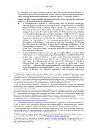 Rapport 
                                                                    

           y  a  quelques  mois,  pour  promouvoir  la  recherche  collaborative  dans  ce  domaine,  le 
           Commissariat général à l’investissement a lancé un appel à projets « Big Data » dans le 
           cadre du programme des investissements d’avenir, doté de 25 millions d’euros 186  ; 
           depuis une date récente, des chercheurs commencent à s’interroger sur la mesure des 
           données et de leur valeur dans les statistiques : 
                  la  consommation  de  données  et  l’investissement  dans  les  données  ne  sont  pas 
                  retracées  par  les  statistiques  économiques.  Dans  une  publication  du  think  tank 
                  Progressive Policy Institute,  Michael MANDEL rappelle que « les données ne sont ni 
                  des  biens,  ni  des  services.  Les  données  sont  intangibles,  comme  des  services,  mais 
                  elles peuvent aisément être stockées et expédiées loin du lieu où elles sont produites, 
                  comme des biens. Au surplus, les techniques statistiques traditionnellement utilisées 
                  pour  retracer  les  biens  et  les  services  ne  fonctionnent  pas  bien  pour  les  activités 
                  économiques  fondées  sur  les  données.  La  conséquence  est  que  les  statistiques 
                  utilisées  par  les  décideurs  –  la  croissance  économique,  la  consommation, 
                  l’investissement, les échanges – sous­estiment largement l’importance des données 
                  dans  l’économie  et  contribuent  à  distordre  les  politiques  publiques. ».  Ni  la 
                  consommation  de  données 187 ,  ni  l’investissement  dans  les  données 188   ne  font 
                  aujourd’hui l’objet d’une mesure statistique. Michael MANDEL propose des pistes 
                  pour combler cette lacune 189  ; 
                  la gratuité de l’essentiel des données en ligne rend plus difficile la mesure de la 
                  valeur ajoutée par l’économie numérique. Comme l’observe Erik BRYNJOLFSSON 190 , 
                  la  part  des  «  biens  numériques  »  mesurée  dans  l’économie  américaine  est 
                  étrangement  restée  la  même  que  dans  les  années  1960,  car  elle  n’est  mesurée 
                  qu’à  travers  les  abonnements  aux  fournisseurs  de  téléphonie  et  d’accès  à 
                  Internet.  Pour  cette  raison,  il  propose  de  mesurer  la  valeur  des  «  biens 
                  numériques » en fonction du temps consacré par les individus à les consommer et 
                  du surplus que cette consommation génère pour ces individus. Il parvient ainsi à 
                  calculer,  à  l’échelle  de  l’économie  américaine,  que  l’économie  numérique 
                                                             
186 « L’objectif de cet appel à projets, doté de 25 millions d’euros, est de soutenir des projets de R&D portant sur les 
technologies  liées  à  l’exploitation  de  très  grands  volumes  de  données,  ainsi  qu’une  ou  deux  plates­formes 
d’expérimentation. Ces projets permettront de lever certains des principaux verrous technologiques du « Big data », 
en  matière  d’architectures  de  traitement  ainsi  qu’en  matière  d’outils  logiciels  pour  l’exploitation  de  grands  flux  et 
volumes  de  données.  Ils  viseront  également  à  répondre  à  de  grands  défis  applicatifs  :  exploitation  des  données 
scientifiques et environnementales, « business intelligence », contenus multimédias, « open data »… 
Il  s’agit  ainsi  d’encourager  les  entreprises  à  développer  et  à  intégrer  les  technologies  et  le  savoir  faire  permettant 
l’émergence en France écosystème innovant sur la thématique du « Big data », et de favoriser la création de services 
innovants exploitant ces technologies. 
Avec la croissance d’Internet, des réseaux sociaux, de la téléphonie mobile, des objets connectés et communicants, les 
informations produites sont aujourd'hui plus abondantes que jamais. En 2010, les entreprises ont stocké l’équivalent 
de  1,7  milliard  de  DVD  de  données  supplémentaires  et  les  données  stockées  par  les  particuliers  ont  dépassé  d’un 
facteur  dix  mille  la  capacité  des  plus  grandes  bibliothèques  du  monde.  L’exploitation  de  ces  masses  de  données 
représente des opportunités majeures de développement d’activités innovantes et de création de valeur. » 
Cf.  COMMISSARIAT  GÉNÉRAL  À  L’INVESTISSEMENT,  « Lancement  de  l’appel  à  projets  consacré  au  « Big  Data » »,  22  mars 
2012. http://investissement‐avenir.gouvernement.fr/  
187 La consommation de données concerne prend différentes formes : les applications, les messages électroniques, 
les jeux en ligne, les cartes et données de navigation, les résultats de recherche, les interactions entre individus, 
l’hébergement, la transmission par les réseaux de télécommunications, la vidéo et les contenus culturels. 
188  L’investissement  dans  les  données  est  par  exemple  identifiable  dans  des  bases  de  données  génomiques, 
données  économiques  et  financières,  données  issues  des  applications  de  social  networking,  données  issues  des 
historiques de transactions, données de santé ou données climatiques. 
189  Michael  MANDEL,  « Beyond  Goods  and  Services;  The  (Unmeasured)  Rise  of  the  Data‐Driven  Economy », 
Progressive Policy Institute Policy Memo, octobre 2012. http://www.progressivepolicy.org/  
190 Erik BRYNJOLFSSON, « Measuring the 'Attention Economy'», 19 septembre 2012. et « Techonomy 2012: Why it 
Matters  that  the  GDP  Ignores  Free  Goods »,  7  décembre  2012,  The  MIT  Center  for  Digital  Business. 
http://digitalcommunity.mit.edu/  



                                                                 ‐ 50 ‐ 
 