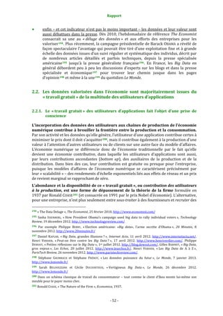 Rapport 
                                                                    

           enfin – et cet indicateur n’est pas le moins important – les données et leur valeur sont 
           aussi débattues dans la presse. Dès 2010, l’hebdomadaire de référence The Economist 
           consacrait  sa  une  au  « déluge  des  données »  et  aux  efforts  des  entreprises  pour  les 
           valoriser 194 . Plus récemment, la campagne présidentielle de Barack OBAMA a révélé de 
           façon spectaculaire l’avantage qui pouvait être tiré d’une exploitation fine et à grande 
           échelle des données issues d’un suivi régulier et systématique des individus, décrit par 
           de  nombreux  articles  détaillés  et  parfois  techniques,  depuis  la  presse  spécialisée 
           américaine 195   jusqu’à  la  presse  généraliste  française 196 .  En  France,  les  Big  Data  en 
           général  débordent  peu  à  peu  les  discussions  d’experts  sur  les  blogs  et  dans  la  presse 
           spécialisée  et  économique 197   pour  trouver  leur  chemin  jusque  dans  les  pages 
           d’opinion 198  et même à la une 199  du quotidien Le Monde. 


2.2. Les  données  valorisées  dans  l’économie  sont  majoritairement  issues  du 
     « travail gratuit » de la multitude des utilisateurs d’applications 


2.2.1. Le  « travail  gratuit »  des  utilisateurs  d’applications  fait  l’objet  d’une  prise  de 
       conscience 

L’incorporation des données des utilisateurs aux chaînes de production de l’économie 
numérique contribue à brouiller la frontière entre la production et la consommation. 
Par son activité et les données qu’elle génère, l’utilisateur d’une application contribue certes à 
minimiser le prix dont il doit s’acquitter 200 , mais il contribue également à la production d’une 
valeur à l’attention d’autres utilisateurs ou de clients sur une autre face du modèle d’affaires. 
L’économie  numérique  se  différencie  donc  de  l’économie  traditionnelle  par  le  fait  qu’elle 
devient  une  économie  contributive,  dans  laquelle  les  utilisateurs  d’applications  sont  aussi, 
par  leurs  contributions  ascendantes  (bottom  up),  des  auxiliaires  de  la  production  et  de  la 
distribution.  Dans  bien  des  cas,  leur  contribution  est  gratuite  ou  presque  pour  l’entreprise, 
puisque  les  modèles  d’affaires  de  l’économie  numérique  se  caractérisent  précisément  par 
leur « scalabilité » – des rendements d’échelle exponentiels liés aux effets de réseau et un prix 
de revient marginal se rapprochant de zéro. 
L’abondance et la disponibilité de ce « travail gratuit », ou contribution des utilisateurs 
à  la  production,  est  une  forme  de  dépassement  de  la  théorie  de  la  firme  formulée  en 
1937 par Ronald COASE 201  (et consacrée en 1991 par le prix Nobel d’économie). L'alternative, 
pour une entreprise, n'est plus seulement entre sous­traiter à des fournisseurs et recruter des 
                                                             
194 « The Data Deluge », The Economist, 25 février 2010. http://www.economist.com/  

195  Sasha  ISSENBERG,  « How  President  Obama’s  campaign  used  big  data  to  rally  individual  voters »,  Technology 
Review, 19 décembre 2012. http://www.technologyreview.com/  
196 Par  exemple  Philippe  BERRY,  « Election  américaine:  «Big  data»,  l'arme  secrète  d'Obama »,  20  Minutes,  8 
novembre 2012. http://www.20minutes.fr/  
197  Daniel  KAPLAN,  « Big  Data,  grandes  illusions ? »,  Internet  Actu,  11  avril  2012.  http://www.internetactu.net/. 
Henri  VERDIER,  « Peut‐on  être  contre  les  Big  Data ? »,  17  avril  2012.  http://www.henriverdier.com/.  Philippe 
DEWOST, « Petites réflexions sur le Big Data », 1er juillet 2012. http://blog.dewost.com/. Gilles BABINET, « Big Data, 
gros  enjeux »,  Les  Echos,  20  juillet  2012.  http://www.lesechos.fr/.  Henri  VERDIER,  « Les  Big  Data  de  A  à  Z », 
ParisTech Review, 26 novembre 2012. http://www.paristechreview.com/.  
198 Stéphane  GRUMBACH  et  Stéphane  FRÉNOT,  « Les  données  puissance  du  futur »,  Le  Monde,  7  janvier  2013. 
http://www.lemonde.fr/  
199  Sarah  BELOUEZZANE  et  Cécile  DUCOURTIEUX,  « Vertigineux  Big  Data »,  Le  Monde,  26  décembre  2012. 
http://www.lemonde.fr/  
200  Dans  un  schéma  classique  de  travail  du  consommateur  –  tout  comme  le  client  d’Ikea  monte  lui‐même  son 
meuble pour le payer moins cher. 
201 Ronald COASE, « The Nature of the Firm », Economica, 1937. 




                                                                 ‐ 52 ‐ 
 