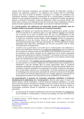 Rapport 
                                                                    

salariés.  Dans  l'économie  numérique,  une  troisième  branche  de  l'alternative  consiste  à 
produire  une  application  inspirant  à  ses  utilisateurs  une  activité,  dont  les  externalités 
positives  vont,  sous  la  forme  de  données,  s'incorporer  à  la  chaîne  de  production  sans 
contrepartie  monétaire.  L'absence  de  rémunération  de  ce  « travail  gratuit »  contribue  à  la 
faiblesse  du  coût  marginal  d'exploitation  et  explique  les  rendements  d'échelle  exponentiels 
propres  à  l'économie  numérique.  Lorsqu'une  application  atteint  une  grande  échelle,  elle 
donne même naissance à une plateforme, dont les ressources, mises à disposition, servent à 
produire d'autres applications et à démultiplier encore plus les rendements d’échelle. 
Le  « travail  gratuit »  des  utilisateurs  est  observable,  parfois  quantifiable,  dans  les 
modèles d’affaires des grandes entreprises de l’économie numérique : 
           Google  s’est  imposée  sur  le  marché  des  moteurs  de  recherche  parce  qu’elle  a  su  faire 
           levier de l’activité de ses utilisateurs grâce à sa régie AdWords. Amazon s’est imposée 
           sur  le  marché  de  la  vente  en  faisant  levier  des  avis  de  consommateurs  et  des 
           historiques de consultation et d’achat pour recommander les bons articles à ses clients 
           et  rendre  leur  expérience  d’achat  simple  et  fluide.  Facebook  valorise  les  interactions 
           quotidiennes  au  sein  des  réseaux  sociaux  de  ses  utilisateurs.  Apple  bénéficie  de 
           l’investissement gratuit (pour elle) que représentent les 700 000 applications mobiles 
           disponibles  dans  l’App  Store,  développées  par  des  tiers  qui  portent  seuls  le  risque 
           d’investissement et d’exploitation ; 
           au‐delà  de  ces  cas  particuliers,  il  est  avéré  que  le  « travail  gratuit »  des  utilisateurs  a 
           permis à de nombreuses entreprises de se passer de collaborateurs dans les domaines 
           de la création de contenus, de plus en plus confiée à des contributeurs bénévoles 202 , ou 
           de  l’assistance  aux  clients,  renvoyée  sur  des  applications  où  les  clients  s’entraident 
           gracieusement plutôt que de solliciter l’entreprise 203 . Les médias se font ainsi l’écho de 
           la notion de  non‐traitance (unsourcing), qui éclipserait la sous‐traitance (outsourcing) 
           grâce à la contribution des clients eux‐mêmes 204  ; 
           le « travail  gratuit » était préfiguré par des modèles d’avant  la révolution numérique : 
           les jeux‐concours, les réunions  Tupperware, les  médias  financés par la publicité ou la 
           téléréalité 205   sont  des  exemples  plus  ou  moins  approchants.  Mais  la  révolution 
           numérique démultiplie cette approche en l’élevant à une bien plus grande échelle et en 
           l’étendant, au‐delà de la publicité, du marketing et des médias, à toutes les dimensions 
           de la vie des affaires. Recourir au « travail gratuit » n’est plus seulement une stratégie 
           de marketing et de communication permettant de renforcer les liens entre l’entreprise 
           et  ses  clients.  Cela  devient  progressivement  une  stratégie  globale  de  productivité,  de 
           développement commercial, de diversification et de compétitivité de l’entreprise. 
Les  professionnels  et  penseurs  de  l’économie  numérique  identifient  et  analysent 
abondamment  le  phénomène  du  « travail  gratuit ».  Mais  la  notion  peine  à  trouver  son 
chemin  jusqu’au  monde  académique,  a  fortiori  jusqu’aux  politiques  publiques  et  au  droit 
fiscal. Le fait est qu’aucun consensus n’a émergé à ce jour ne serait‐ce que sur le terme qu’il 
conviendrait  d’employer  pour  désigner  le  phénomène.  Au  contraire,  plusieurs  visions  et 
terminologies  coexistent,  chacune  se  rapportant  à  un  contexte  et  un  angle  de  vue  bien 
particuliers : 
           les précurseurs de l’analyse du phénomène sont issus des disciplines du management. 
           Ils  ont  identifié  le  « travail  gratuit »  soit  dans  leur  pratique,  soit  dans  des  travaux  de 

                                                             
202  MacKenzie  WEINGER,  « Unpaid  Huffington  Post  bloggers  still  unpaid »,  Politico,  12  décembre  2012. 
http://www.politico.com/  
203 BABBAGE,  « Outsourcing  is  so  last  year:  The  future  of  customer  support »,  The  Economist,  11  mai  2012. 
http://www.economist.com/  
204 BABBAGE, Ibid. 

205 Alexia EYCHENNE, « Téléréalité : jouer, c’est travailler ? », L’Express, 6 avril 2012. http://www.lexpress.fr/  




                                                                 ‐ 53 ‐ 
 
