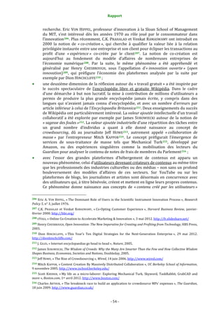 Rapport 
                                                                    

           recherche.  Eric  VON  HIPPEL,  professeur  d’innovation  à  la  Sloan  School  of  Management 
           du  MIT,  s’est  intéressé  dès  les  années  1970  au  rôle  joué  par  le  consommateur  dans 
           l’innovation 206 . Plus récemment, C.K. PRAHALAD et Venkat RAMASWAMY ont introduit en 
           2000  la  notion  de  « co­création »,  qui  cherche  à  qualifier  la  valeur  liée  à  la  relation 
           privilégiée instaurée entre une entreprise et son client pour éclipser les transactions au 
           profit  d’une  « expérience »  co‐créée  par  le  client 207 .  La  notion  de  co‐création  est 
           aujourd’hui  au  fondement  du  modèle  d’affaires  de  nombreuses  entreprises  de 
           l’économie  numérique 208 .  Par  la  suite,  le  même  phénomène  a  été  appréhendé  et 
           généralisé  par  Henry  CHESBROUGH,  sous  l’appellation  d’« innovation  ouverte »  (open 
           innovation) 209 ,  qui  préfigure  l’économie  des  plateformes  analysée  par  la  suite  par 
           exemple par Dion HINCHCLIFFE 210  ; 
           une deuxième dimension de la réflexion autour du « travail gratuit » a été inspirée par 
           le  succès  spectaculaire  de  l’encyclopédie  libre  et  gratuite  Wikipédia.  Dans  le  cadre 
           d’une  démarche  à  but  non  lucratif,  la  mise  à  contribution  de  millions  d’utilisateurs  a 
           permis  de  produire  la  plus  grande  encyclopédie  jamais  écrite,  y  compris  dans  des 
           langues  qui  n’avaient  jamais  connu  d’encyclopédie,  et  avec  un  nombre  d’erreurs  par 
           article inférieur à celui de l’Encyclopaedia Britannica 211 . Deux enseignements du succès 
           de Wikipédia ont particulièrement intéressé. La valeur ajoutée intellectuelle d’un travail 
           collaboratif  a  été  explorée  par  exemple  par  James  SUROWIECKI  autour  de  la  notion  de 
           « sagesse des foules » 212 . La valeur ajoutée industrielle d’une répartition des tâches entre 
           un  grand  nombre  d’individus  a  quant  à  elle  donné  naissance  au  concept  de 
           crowdsourcing,  dû  au  journaliste  Jeff  HOWE 213 ,  autrement  appelé  « collaboration  de 
           masse »  par  l’entrepreneur  Mitch  KAPPOR 214 .  Le  concept  préfigurait  l’émergence  de 
           services  de  sous‐traitance  de  masse  tels  que  Mechanical  Turk 215 ,  développé  par 
           Amazon,  ou  des  expériences  singulières  comme  la  mobilisation  des  lecteurs  du 
           Guardian pour analyser le contenu de notes de frais de membres du Parlement 216  ; 
           avec  l’essor  des  grandes  plateformes  d’hébergement  de  contenus  est  apparu  un 
           nouveau phénomène, celui d’utilisateurs devenant créateurs de contenus au même titre 
           que les professionnels des industries culturelles ou des médias – non sans un profond 
           bouleversement  des  modèles  d’affaires  de  ces  secteurs.  Sur  YouTube  ou  sur  les 
           plateformes  de  blogs,  les  journalistes  et  artistes  sont  désormais  en  concurrence  avec 
           des utilisateurs qui, à titre bénévole, créent et mettent en ligne leurs propres contenus. 
           Ce  phénomène  donne  naissance  aux  concepts  de  « contenu  créé  par  les  utilisateurs » 
                                                             
206 Eric A. VON  HIPPEL, « The Dominant Role of Users in the Scientific Instrument Innovation Process », Research 
Policy 5, n° 3, juillet 1976. 
207  C.K.  PRAHALAD  et  Venkat  RAMASWAMY,  « Co‐Opting  Customer  Experience »,  Harvard  Business  Review,  janvier‐
février 2000. http://hbr.org/  
208 EYEKA, « Online Co‐Creation to Accelerate Marketing & Innovation », 3 mai 2012. http://fr.slideshare.net/  

209 Henry CHESBROUGH, Open Innovation: The New Imperative for Creating and Profiting from Technology, HBS Press, 
2003. 
210  Dion  HINCHCLIFFE,  « This  Year’s  Ten  Digital  Strategies  for  the  Next‐Generation  Enterprise »,  29  mai  2012. 
http://dionhinchcliffe.com/  
211 J. GILES, « Internet encyclopaedias go head to head ». Nature, 2005. 

212 James SUROWIECKI, The Wisdom of Crowds: Why the Many Are Smarter Than the Few and How Collective Wisdom 
Shapes Business, Economies, Societies and Nations, Doubleday, 2005. 
213 Jeff HOWE, « The Rise of Crowdsourcing », Wired, 14 juin 2006. http://www.wired.com/  

214 Mitch KAPPOR, « Content Creation By Massively Distributed Collaboration »,  UC Berkeley School of Information, 
9 novembre 2005. http://www.ischool.berkeley.edu/  
215  Scott  KIRSNER,  « My  life  as  a  micro‐laborer:  Exploring  Mechanical  Turk,  Skyword,  TaskRabbit,  GrabCAD  and 
more », Boston.com, 1er avril 2012. http://www.boston.com/  
216 Charles ARTHUR, « The breakneck race to build an application to crowdsource MPs' expenses », The Guardian, 
18 juin 2009. http://www.guardian.co.uk/  



                                                                 ‐ 54 ‐ 
 