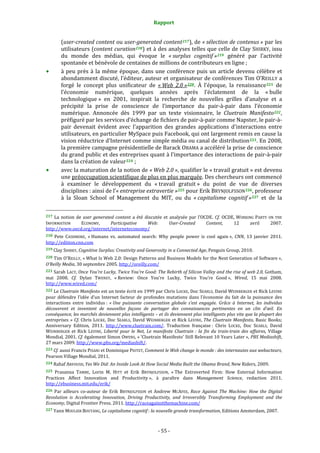 Rapport 
                                                                    

           (user­created content ou user­generated content 217 ), de « sélection de contenus » par les 
           utilisateurs (content curation 218 ) et à des analyses telles que celle de Clay SHIRKY, issu 
           du  monde  des  médias,  qui  évoque  le  « surplus  cognitif » 219   généré  par  l’activité 
           spontanée et bénévole de centaines de millions de contributeurs en ligne ; 
           à  peu  près  à  la  même  époque,  dans  une  conférence  puis  un  article  devenu  célèbre  et 
           abondamment discuté, l’éditeur, auteur et organisateur de conférences Tim O’REILLY a 
           forgé  le  concept  plus  unificateur  de  « Web  2.0 » 220 .  À  l’époque,  la  renaissance 221   de 
           l’économie  numérique,  quelques  années  après  l’éclatement  de  la  « bulle 
           technologique »  en  2001,  inspirait  la  recherche  de  nouvelles  grilles  d’analyse  et  a 
           précipité  la  prise  de  conscience  de  l’importance  du  pair‐à‐pair  dans  l’économie 
           numérique.  Annoncée  dès  1999  par  un  texte  visionnaire,  le  Cluetrain  Manifesto 222 , 
           préfiguré par les services d’échange de fichiers de pair‐à‐pair comme Napster, le pair‐à‐
           pair  devenait  évident  avec  l’apparition  des  grandes  applications  d’interactions  entre 
           utilisateurs, en particulier MySpace puis Facebook, qui ont largement remis en cause la 
           vision réductrice d’Internet comme simple média ou canal de distribution 223 . En 2008, 
           la première campagne présidentielle de Barack OBAMA a accéléré la prise de conscience 
           du grand public et des entreprises quant à l’importance des interactions de pair‐à‐pair 
           dans la création de valeur 224  ;  
           avec la maturation de la notion de « Web 2.0 », qualifier le « travail gratuit » est devenu 
           une préoccupation scientifique de plus en plus marquée. Des chercheurs ont commencé 
           à  examiner  le  développement  du  « travail  gratuit »  du  point  de  vue  de  diverses 
           disciplines : ainsi de l’« entreprise extravertie » 225  pour Erik BRYNJOLFSSON 226 , professeur 
           à  la  Sloan  School  of  Management  du  MIT,  ou  du  « capitalisme  cognitif » 227   et  de  la 

                                                             
217  La  notion  de  user  generated  content  a  été  discutée  et  analysée  par  l’OCDE.  Cf.  OCDE,  WORKING  PARTY  ON  THE 
INFORMATION    ECONOMY,      Participative  Web:                      User­Created         Content,       12        avril      2007. 
http://www.oecd.org/internet/interneteconomy/  
218  Pete  CASHMORE,  « Humans  vs.  automated  search:  Why  people  power  is  cool  again »,  CNN,  13  janvier  2011. 
http://edition.cnn.com  
219 Clay SHIRKY, Cognitive Surplus: Creativity and Generosity in a Connected Age, Penguin Group, 2010.  

220 Tim O’REILLY, « What Is Web 2.0: Design Patterns and Business Models for the Next Generation of Software », 
O’Reilly Media, 30 septembre 2005. http://oreilly.com/   
221 Sarah LACY, Once You're Lucky, Twice You're Good: The Rebirth of Silicon Valley and the rise of web 2.0, Gotham, 
mai  2008.  Cf.  Dylan  TWENEY,  « Review:  Once  You’re  Lucky,  Twice  You’re  Good »,  Wired,  15  mai  2008. 
http://www.wired.com/  
222 Le Cluetrain Manifesto est un texte écrit en 1999 par Chris LOCKE, Doc SEARLS, David WEINBERGER et Rick LEVINE 
pour  défendre  l’idée  d’un  Internet  facteur  de  profondes  mutations  dans  l’économie  du  fait  de  la  puissance  des 
interactions  entre  individus :  « Une  puissante  conversation  globale  s’est  engagée.  Grâce  à  Internet,  les  individus 
découvrent  et  inventent  de  nouvelles  façons  de  partager  des  connaissances  pertinentes  en  un  clin  d’œil.  En 
conséquence, les marchés deviennent plus intelligents – et ils deviennent plus intelligents plus vite que la plupart des 
entreprises. »  Cf.  Chris  LOCKE,  Doc  SEARLS,  David  WEINBERGER  et  Rick  LEVINE,  The  Cluetrain  Manifesto,  Basic  Books; 
Anniversary  Edition,  2011.  http://www.cluetrain.com/.  Traduction  française :  Chris  LOCKE,  Doc  SEARLS,  David 
WEINBERGER  et  Rick  LEVINE,  Liberté  pour  le  Net,  Le  manifeste  Cluetrain  :  la  fin  du  train­train  des  affaires,  Village 
Mondial,  2001.  Cf.  également Simon OWENS, « 'Cluetrain  Manifesto' Still Relevant 10 Years Later », PBS Mediashift, 
27 mars 2009. http://www.pbs.org/mediashift/. 
223 Cf. aussi Francis PISANI et Dominique PIOTET, Comment le Web change le monde : des internautes aux webacteurs, 
Pearson Village Mondial, 2011. 
224 Rahaf ARFOUSH, Yes We Did: An Inside Look At How Social Media Built the Obama Brand, New Riders, 2009. 

225 Prasanna  TAMBE,  Lorin  M.  HITT  et  Erik  BRYNJOLFSSON,  « The  Extroverted  Firm:  How  External  Information 
Practices  Affect  Innovation  and  Productivity »,  à  paraître  dans  Management  Science,  redaction  2011. 
http://ebusiness.mit.edu/erik/ 
226  Par  ailleurs  co‐auteur  de  Erik  BRYNJOLFSSON  et  Andrew  MCAFEE,  Race  Against  The  Machine:  How  the  Digital 
Revolution  is  Accelerating  Innovation,  Driving  Productivity,  and  Irreversibly  Transforming  Employment  and  the 
Economy, Digital Frontier Press, 2011. http://raceagainstthemachine.com/  
227 Yann MOULIER BOUTANG, Le capitalisme cognitif : la nouvelle grande transformation, Editions Amsterdam, 2007. 




                                                                 ‐ 55 ‐ 
 