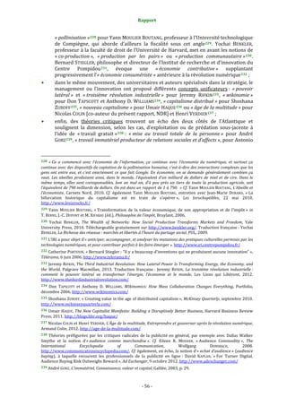 Rapport 
                                                                    

           « pollinisation » 228  pour Yann MOULIER BOUTANG, professeur à l’Université technologique 
           de  Compiègne,  qui  aborde  d’ailleurs  la  fiscalité  sous  cet  angle 229 .  Yochai  BENKLER, 
           professeur à la faculté de droit de l’Université de Harvard, met en avant les notions de 
           « co­production »,  « production  par  les  pairs »  ou  « production  communautaire » 230 . 
           Bernard STIEGLER, philosophe et directeur de l’Institut de recherche et d’innovation du 
           Centre  Pompidou 231 ,  évoque  une  « économie  contributive »  supplantant 
           progressivement l’« économie consumériste » antérieure à la révolution numérique 232  ; 
           dans le même mouvement, des universitaires et auteurs spécialisés dans la stratégie, le 
           management  ou  l’innovation  ont  proposé  différents  concepts  unificateurs :  « pouvoir 
           latéral »  et  « troisième  révolution  industrielle »  pour  Jeremy  RIFKIN 233 ,  « wikinomie » 
           pour Don TAPSCOTT et Anthony D. WILLIAMS 234 , « capitalisme distribué » pour Shoshana 
           ZUBOFF 235 , « nouveau capitalisme » pour Umair HAQUE 236  ou « âge de la multitude » pour 
           Nicolas COLIN [co‐auteur du présent rapport, NDR] et Henri VERDIER 237  ; 
           enfin,  des  théories  critiques  trouvent  un  écho  des  deux  côtés  de  l’Atlantique  et 
           soulignent  la  dimension,  selon  les  cas,  d’exploitation  ou  de  prédation  sous‐jacente  à 
           l’idée  de  « travail  gratuit » 238  :  « mise  au  travail  totale  de  la  personne »  pour  André 
           GORZ 239 , « travail immatériel producteur de relations sociales et d’affects », pour Antonio 

                                                             
228  « Ca  a  commencé  avec  l’économie  de  l’information,  ça  continue  avec  l’économie  du  numérique,  et  surtout  ça 
continue avec des dispositifs de captation de la pollinisation humaine, c’est­à­dire des interactions complexes que les 
gens  ont  entre  eux,  et  c’est  exactement  ce  que  fait  Google.  En  économie,  on  se  demande  généralement  combien  ça 
vaut.  Les  abeilles  produisent  ainsi,  dans  le  monde,  l’équivalent  d’un  milliard  de  dollars  de  miel  et  de  cire.  Dans  le 
même  temps,  elles  sont  coresponsables,  bon  an  mal  an,  d’à  peu  près  un  tiers  de  toute  la  production  agricole,  soit 
l’équivalent de 790 milliards de dollars. On est dans un rapport de 1 à 790.  » Cf. Yann MOULIER  BOUTANG, L’Abeille et 
l’économiste,  Carnets  Nord,  2010.  Cf.  également  Yann  MOULIER  BOUTANG,  entretien  avec  Jean‐Marie  DURAND,  « La 
bifurcation  historique  du  capitalisme  est  en  train  de  s’opérer »,  Les  Inrockuptibles,  22  mai  2010. 
http://www.lesinrocks.fr/  
229  Yann  MOULIER  BOUTANG,  « Transformation  de  la  valeur  économique,  de  son  appropriation  et  de  l’impôt »  in 
T. BERNS, J.‐C. DUPONT et M. XIFARAS (éd.), Philosophie de l’impôt, Bruylant, 2006. 
230 Yochai  BENKLER,  The  Wealth  of  Networks:  How  Social  Production  Transforms  Markets  and  Freedom,  Yale 
University Press, 2010.  Téléchargeable gratuitement sur  http://www.benkler.org/. Traduction française : Yochai 
BENKLER, La Richesse des réseaux : marchés et libertés à l’heure du partage social, PUL, 2009.  
231 L’IRI a pour objet d’« anticiper, accompagner, et analyser les mutations des pratiques culturelles permises par les 
technologies numériques, et pour contribuer parfois à les faire émerger ». http://www.iri.centrepompidou.fr/  
232 Catherine PORTEVIN, « Bernard Stiegler : “Il y a beaucoup d’inventions qui ne produisent aucune innovation” », 
Télérama, 6 juin 2006. http://www.telerama.fr/  
233 Jeremy RIFKIN, The  Third  Industrial  Revolution: How Lateral Power Is Transforming Energy,  the Economy, and 
the  World,  Palgrave  Macmillan,  2013.  Traduction  française :  Jeremy  RIFKIN,  La  troisième  révolution  industrielle : 
comment  le  pouvoir  latéral  va  transformer  l’énergie,  l’économie  et  le  monde,  Les  Liens  qui  Libèrent,  2012. 
http://www.thethirdindustrialrevolution.com/ 
234  Don  TAPSCOTT  et  Anthony  D.  WILLIAMS,  Wikinomics:  How  Mass  Collaboration  Changes  Everything,  Portfolio, 
décembre 2006. http://www.wikinomics.com/  
235 Shoshana ZUBOFF, « Creating value in the age of distributed capitalism », McKinsey  Quarterly, septembre 2010. 
http://www.mckinseyquarterly.com/  
236 Umair HAQUE, The New Capitalist Manifesto: Building a Disruptively Better Business, Harvard Business Review 
Press, 2011. http://blogs.hbr.org/haque/  
237 Nicolas COLIN et Henri VERDIER, L’Âge de la multitude, Entreprendre et gouverner après la révolution numérique, 
Armand Colin, 2012. http://age‐de‐la‐multitude.com/  
238  Théories  préfigurées  par  les  critiques  radicales  de  la  publicité  en  général,  par  exemple  avec  Dallas  Walker 
Smythe  et  la  notion  d’« audience  comme  marchandise ».  Cf.  Eileen  R.  MEEHAN,  « Audience  Commodity »,  The 
International          Encyclopedia          of        Communication,             Wolfgang          DONSBACH,          2008. 
http://www.communicationencyclopedia.com/. Cf. également, en écho, la notion d’« achat d’audience » (audience 
buying),  à  laquelle  recourent  les  professionnels  de  la  publicité  en  ligne :  David  KAPLAN,  « For  Turner  Digital, 
Audience Buying Risk Outweighs Reward », Ad Exchanger, 9 octobre 2012. http://www.adexchanger.com/  
239 André GORZ, L’immatériel, Connaissance, valeur et capital, Galilée, 2003, p. 29. 




                                                                 ‐ 56 ‐ 
 