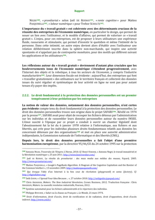 Rapport 
                                                                    

           NEGRI 240 ,  « pronétariat »  selon  Joël  DE  ROSNAY 241 ,  « rente  cognitive »  pour  Matteo 
           PASQUINELLI 242 , « labeur numérique » pour Trebor SCHOLTZ 243 . 
L’importance du « travail gratuit » est cohérente avec des déterminants cruciaux de la 
réussite des entreprises de l’économie numérique, en particulier le design, qui permet de 
nouer  un  lien  avec  l’utilisateur,  et  le  modèle  d’affaires,  qui  permet  de  valoriser  ce  « travail 
gratuit ».  L’enjeu,  pour  ces  entreprises,  est  de  proposer  à  leurs  utilisateurs  une  expérience 
fluide,  rassurante  et  stimulante,  qui  permet  d’investir  le  quotidien  et  même  l’intimité  de  la 
personne.  Dans  cette  intimité,  un  autre  enjeu  devient  alors  d’établir  avec  l’utilisateur  une 
relation  délibérément  inscrite  dans  la  sphère  non‐marchande,  qui  inspire  une  activité 
spontanée et n’appelant pas de contrepartie monétaire, pour des motifs qui diffèrent suivant 
les applications et les utilisateurs 244 . 
                                                                  *** 
Les  réflexions  autour  du  « travail  gratuit »  deviennent  d’autant  plus  cruciales  que  les 
bouleversements  issus  de  l’économie  numérique  s’étendent  progressivement,  avec 
l’Internet  des  objets  et  la  robotique,  à  tous  les  secteurs  de  l’économie,  y  compris  l’industrie 
manufacturière 245 . Leur dimension fiscale est évidente : aujourd’hui, des entreprises qui font 
« travailler gratuitement » des utilisateurs sur le territoire français et collectent des données 
issues  du  suivi  régulier  et  systématique  de  leur  activité  en  ligne  ne  sont  pas  pour  autant 
tenues d’y payer des impôts. 


2.2.2. Le droit fondamental à la protection des données personnelles est un premier 
       tempérament à leur prédation par les entreprises 

La  notion  de  valeur  des  données,  notamment  des  données  personnelles,  n’est  certes 
pas évidente compte tenu du droit fondamental à la protection des données personnelles. Le 
droit des données personnelles trouve son origine dans le projet SAFARI 246 . Révélé en 1974 
par la presse 247 , SAFARI avait pour objet de recouper les fichiers détenus par l’administration 
sur  les  individus  et  de  rassembler  leurs  données  personnelles  autour  du  numéro  INSEE. 
L’émoi  suscité  à  l’époque  par  ce  projet  a  conduit  à  ouvrir  un  chantier  législatif  dont 
l’aboutissement  fut  la  loi  du  6  janvier  1978  relative  à  l'informatique,  aux  fichiers  et  aux 
libertés,  qui  crée  pour  les  individus  plusieurs  droits  fondamentaux  relatifs  aux  données  les 
concernant  détenues  par  des  organisations 248   et  met  en  place  une  autorité  administrative 
indépendante, la Commission nationale de l’informatique et des libertés (CNIL). 
Depuis  lors,  le  droit  des  données  personnelles  a  fait  l’objet  d’une  première 
harmonisation européenne, par la directive 95/46/CE du 24 octobre 1995 sur la protection 
                                                             
240 Antonio NEGRI, Traversées de l’Empire, L’Herne, 2010. Cf. Henri VERDIER, « Antonio Negri, le travail immatériel et 
la Révolution numérique », 25 juin 2011. http://www.henriverdier.com/  
241  Joël  DE  ROSNAY,  La  révolte  du  pronétariat  :  des  mass  media  aux  médias  des  masses,  Fayard,  2005. 
http://www.pronetariat.com/ 
242 Matteo PASQUINELLI, « Google’s PageRank Algorithm: A Diagram of the Cognitive Capitalism and the Rentier of 
the Common Intellect », 13 novembre 2009. http://matteopasquinelli.com/  
243  Qui  évoque  l’idée  d’un  Internet  à  la  fois  cour  de  récréation  (playground)  et  usine  (factory).  Cf. 
http://digitallabor.org/  
244 Seth GODIN, « I Spread Your Idea Because… », 27 octobre 2010. http://sethgodin.typepad.com/  

245  Chris  ANDERSON,  Makers:  The  New  Industrial  Revolution,  Crown  Business,  2012.  Traduction  française :  Chris 
ANDERSON, Makers: La nouvelle revolution industrielle, Pearson, 2012. 
246 Système automatisé pour les fichiers administratifs et le répertoire des individus. 

247 Philippe BOUCHER, « Safari ou la chasse au Français », Le Monde, 21 mars 1974. 

248 Droit  d’information,  droit  d’accès,  droit  de  rectification  et  de  radiation,  droit  d’opposition,  droit  d’accès 
indirect. http://www.cnil.fr/  



                                                                 ‐ 57 ‐ 
 