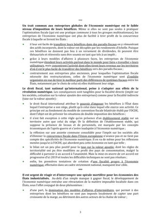  


                                                    *** 
Un  trait  commun  aux  entreprises  globales  de  l'économie  numérique  est  le  faible 
niveau  d’imposition  de  leurs  bénéfices.  Même  si  elles  ne  sont  pas  seules  à  pratiquer 
l'optimisation fiscale (qui est une pratique commune à tous les groupes multinationaux), les 
entreprises  de  l’économie  numérique  ont  plus  de  facilité  à  tirer  profit  de  la  concurrence 
fiscale à laquelle se livrent les États : 
      il leur est facile de transférer leurs bénéfices dans des paradis fiscaux en y rémunérant 
      des actifs incorporels, dont la valeur est décuplée par les rendements d’échelle. Puisque 
      ces  bénéfices  ne  donnent  pas  lieu  à  un  versement  de  dividendes,  ils  peuvent  être 
      thésaurisés et réinvestis sans être soumis en tant que tels à un impôt ; 
      grâce  à  leurs  modèles  d’affaires  à  plusieurs  faces,  les  entreprises  de  l’économie 
      numérique étendent leurs activités partout dans le monde pour faire « travailler » leurs 
      utilisateurs, mais concentrent l’activité dont elles tirent leurs revenus sur les territoires 
      d’où il est le plus facile de transférer des bénéfices vers des paradis fiscaux ; 
      contrairement  aux  entreprises  plus  anciennes,  pour  lesquelles  l'optimisation  fiscale 
      nécessite  des  restructurations,  celles  de  l’économie  numérique  sont  d’emblée 
      organisées en vue de tirer le meilleur parti des différences de systèmes fiscaux entre les 
      États, notamment par le choix de celui où elles établissent leur siège.  
Le  droit  fiscal,  tant  national  qu’international,  peine  à  s’adapter  aux  effets  de  la 
révolution numérique. Les conséquences sont tangibles pour la fiscalité directe (impôt sur 
les sociétés, cotisation sur la valeur ajoutée des entreprises) comme pour la fiscalité indirecte 
(taxe sur la valeur ajoutée) : 
      le  droit  fiscal  international  attribue  le  pouvoir  d’imposer  les  bénéfices  à  l’État  dans 
      lequel l'entreprise a son siège, plutôt qu’à celui dans lequel elle exerce son activité. Ce 
      principe est au fondement du modèle de convention fiscale bilatérale établi par l’OCDE, 
      dont l’objet est de prévenir les situations de double imposition des bénéfices ; 
      il  n’est  fait  exception  à  cette  règle  qu’en  présence  d’un  établissement  stable  sur  un 
      territoire  autre  que  celui  du  siège.  Or  la  définition  de  l’établissement  stable,  qui 
      suppose  la  présence  de  locaux  et  de  personnels,  est  marquée  par  les  concepts 
      économiques de l’après‐guerre et s'avère inadaptée à l'économie numérique ; 
      la  réflexion  sur  une  assiette  commune  consolidée  pour  l’impôt  sur  les  sociétés  afin 
      d'éliminer la concurrence fiscale dans l’Union européenne n’avance pas et ne tient pas 
      compte des spécificités de l’économie numérique. Il en va de même pour les réflexions 
      menées jusqu’ici à l’OCDE, qui abordent peu cette économie en tant que telle ; 
      le  bilan  est  un  peu  plus  positif  pour  la  taxe  sur  la  valeur  ajoutée,  dont  les  règles  de 
      territorialité  ont  pu  être  modifiées  au  profit  des  pays  de  consommation,  malgré  la 
      difficulté à  parvenir à  un accord à  l’unanimité. Mais la  mise en œuvre de  cet accord est 
      progressive d’ici 2019 et toutes les difficultés techniques ne sont pas résolues ; 
      enfin,  les  premières  tentatives  de  création  d’une  fiscalité  propre  à  l’économie 
      numérique, effectuées dans un cadre strictement national, manquent leur cible.  
                                                    *** 
Il est urgent de réagir et d’interrompre une spirale mortifère pour les économies des 
États  industrialisés.    Au‐delà  d’un  simple  manque  à  gagner  fiscal,  le  développement  de 
l’économie  numérique  entraîne  une  rétractation  de  la  matière  imposable  localisée  dans  ces 
États, sous l’effet conjugué de deux phénomènes : 
      d’une  part,  la  domination  des  modèles  d’affaires  d’intermédiaire,  qui  permet  à  des 
      entreprises  dont  les  bénéfices  ne  sont  pas  imposés  localement  de  capter  une  part 
      croissante de la marge, au détriment des autres acteurs de la chaîne de valeur ; 




                                                     3 
 