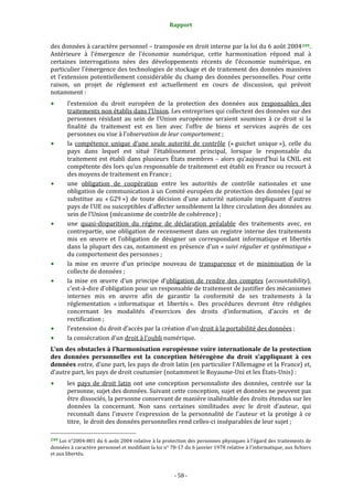 Rapport 
                                                                    

des données à caractère personnel – transposée en droit interne par la loi du 6 août 2004 249 . 
Antérieure  à  l’émergence  de  l’économie  numérique,  cette  harmonisation  répond  mal  à 
certaines  interrogations  nées  des  développements  récents  de  l’économie  numérique,  en 
particulier l’émergence des technologies de stockage et de traitement des données massives 
et  l’extension  potentiellement  considérable  du  champ  des  données  personnelles.  Pour  cette 
raison,  un  projet  de  règlement  est  actuellement  en  cours  de  discussion,  qui  prévoit 
notamment : 
           l’extension  du  droit  européen  de  la  protection  des  données  aux  responsables  des 
           traitements non établis dans l’Union. Les entreprises qui collectent des données sur des 
           personnes  résidant  au  sein  de  l’Union  européenne  seraient  soumises  à  ce  droit  si  la 
           finalité  du  traitement  est  en  lien  avec  l’offre  de  biens  et  services  auprès  de  ces 
           personnes ou vise à l’observation de leur comportement ; 
           la  compétence  unique  d’une  seule  autorité  de  contrôle  (« guichet  unique »),  celle  du 
           pays  dans  lequel  est  situé  l’établissement  principal,  lorsque  le  responsable  du 
           traitement  est  établi  dans  plusieurs  États  membres  –  alors  qu’aujourd’hui  la  CNIL  est 
           compétente dès  lors qu’un responsable de traitement  est  établi en France ou recourt à 
           des moyens de traitement en France ; 
           une  obligation  de  coopération  entre  les  autorités  de  contrôle  nationales  et  une 
           obligation de communication à un Comité européen de protection des données (qui se 
           substitue  au  « G29 »)  de  toute  décision  d’une  autorité  nationale  impliquant  d’autres 
           pays de l’UE ou susceptibles d’affecter sensiblement la libre circulation des données au 
           sein de l’Union (mécanisme de contrôle de cohérence) ; 
           une  quasi‐disparition  du  régime  de  déclaration  préalable  des  traitements  avec,  en 
           contrepartie,  une  obligation  de  recensement  dans  un  registre  interne  des  traitements 
           mis  en  œuvre  et  l’obligation  de  désigner  un  correspondant  informatique  et  libertés 
           dans la plupart des cas, notamment en présence d’un « suivi  régulier et systématique » 
           du comportement des personnes ; 
           la  mise  en  œuvre  d’un  principe  nouveau  de  transparence  et  de  minimisation  de  la 
           collecte de données ; 
           la  mise  en  œuvre  d’un  principe  d’obligation  de  rendre  des  comptes  (accountability), 
           c'est‐à‐dire d’obligation pour un responsable de traitement de justifier des mécanismes 
           internes  mis  en  œuvre  afin  de  garantir  la  conformité  de  ses  traitements  à  la 
           réglementation  « informatique  et  libertés ».  Des  procédures  devront  être  rédigées 
           concernant  les  modalités  d’exercices  des  droits  d’information,  d’accès  et  de 
           rectification ; 
           l’extension du droit d’accès par la création d’un droit à la portabilité des données ; 
           la consécration d’un droit à l’oubli numérique. 
L’un des obstacles à l’harmonisation européenne voire internationale de la protection 
des  données  personnelles  est  la  conception  hétérogène  du  droit  s’appliquant  à  ces 
données entre, d’une part, les pays de droit latin (en particulier l’Allemagne et la France) et, 
d’autre part, les pays de droit coutumier (notamment le Royaume‐Uni et les États‐Unis) : 
           les  pays  de  droit  latin  ont  une  conception  personnaliste  des  données,  centrée  sur  la 
           personne, sujet des données. Suivant cette conception, sujet et données ne peuvent pas 
           être dissociés, la personne conservant de manière inaliénable des droits étendus sur les 
           données  la  concernant.  Non  sans  certaines  similitudes  avec  le  droit  d’auteur,  qui 
           reconnaît  dans  l’œuvre  l’expression  de  la  personnalité  de  l’auteur  et  la  protège  à  ce 
           titre,  le droit des données personnelles rend celles‐ci inséparables de leur sujet ; 
                                                             
249 Loi n°2004‐801 du 6 août 2004 relative à la protection des personnes physiques à l'égard des traitements de 
données à caractère personnel et modifiant la loi n° 78‐17 du 6 janvier 1978 relative à l'informatique, aux fichiers 
et aux libertés. 



                                                                 ‐ 58 ‐ 
 