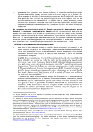 Rapport 
                                                                    

           les pays de  droit coutumier sont plus accueillants à la notion de marchandisation des 
           données  personnelles,  suivant  une  conception  utilitariste,  centrée  sur  la  donnée  elle‐
           même, sa valeur et les effets économiques de son partage. Aux États‐Unis, les abus sont 
           détectés  et  réprimés,  non  par  une  autorité  administrative  indépendante,  mais  par  les 
           individus eux‐mêmes qui, rassemblés le cas échéant dans le cadre d’actions de groupe 
           (class  actions),  attaquent  en  justice  avec  l’aide  d’avocats  d’autant  plus  agressifs  qu’ils 
           sont eux‐mêmes intéressés au montant des réparations décidées par le juge à l’issue du 
           procès civil. 
La conception personnaliste du  droit des données  personnelles n’est pas pour  autant 
hostile à l’exploitation commerciale des données, qu’elle vise précisément à encadrer en 
posant un certain nombre de principes : le consentement du sujet à la collecte de ses données 
pour  une  finalité  explicitée  et  le  droit  d’accès  aux  fins  d’information,  de  rectification  ou  de 
radiation. Les nouveaux principes présents dans le projet de règlement répondent aux enjeux 
issus  des  plus  récents  développements  de  l’économie  numérique  et  au  fait  que,  désormais, 
tout laisse des traces : portabilité, obligation de rendre des comptes, droit à l’oubli. 
Toutefois, de nombreuses incertitudes demeurent : 
           il  est  difficile  de  tracer  précisément  la  frontière  entre  les  données  personnelles  et  les 
           autres  données.  Le  progrès  des  technologies,  l’abondance  des  données  disponibles,  le 
           fait qu’elles sont de plus en plus issues des individus rend de plus en plus facile, par des 
           traitements  informatiques  adaptés,  d’identifier  des  personnes  à  partir  de  données 
           apparemment anonymes. 
           En 2006, deux journalistes du New York Times ont ainsi réussi à déterminer l’identité 
           d’une  utilisatrice  du  moteur  de  recherche  opéré  par  la  société  AOL,  laquelle  avait 
           brièvement rendu public l’historique d’activité de 20 millions d’utilisateurs anonymes 
           pour  qu’il  puisse  servir  à  d’éventuels  travaux  de  recherche 250 . L’année  suivante,  deux 
           chercheurs de l’Université du Texas ont réussi, par un recoupement avec les notations 
           de  films  dans  la  base  de  données  cinématographiques  IMDB  (propriété  d’Amazon),  à 
           identifier des personnes à partir des données mises à disposition par la société Netflix 
           dans le cadre du concours d’algorithmique qu’elle organisait à l’époque pour améliorer 
           son moteur de recommandation 251 . 
           La situation est certes particulièrement critique aux États‐Unis, où la disponibilité des 
           bases de données commerciales et la teneur du droit des données personnelles permet 
           d’identifier  87%  des  Américains  rien  qu’avec  leur  date  de  naissance,  leur  sexe  et  leur 
           code  postal 252 .  Mais  la  possibilité  d’identifier  directement  ou  indirectement  une 
           personne  à  partir  d’une  base  de  données  anonymes  montre  l’étendue  potentielle  du 
           périmètre  des  données  personnelles  dans  une  économie  à  ce  point  irriguée  par  les 
           données issues des utilisateurs d’applications 253  ; 

                                                             
250 Michael BARBARO et Tom ZELLER,  JR., « A Face Is Exposed for AOL Searcher No. 4417749 », The New York Times, 
9 août 2006. http://www.nytimes.com/  
251  Organisé  de  2006  à  2009,  ce  concours  récompensait  d’un  prix  d’un  million  de  dollars  l’équipe  scientifique 
ayant proposé l’algorithme améliorant le plus significativement les performances du moteur de recommandation 
de vidéos aux utilisateurs de Netflix. Après l’attribution du prix, il a été mis fin à la démarche à la fois en raison de 
l’inquiétude  qu’inspirait  la  mise  à  disposition  des  bases  de  données  agrégées  de  consommation  de  vidéos  sur 
Netflix, qui a conduit quatre utilisateurs de Netflix à l’attaquer en justice dans le cadre d’une action de groupe, et 
de la transition progressive de Netflix d’une activité de location de DVD envoyés par courrier postal au visionnage 
de vidéos en streaming sur Internet. http://en.wikipedia.org/wiki/Netflix_Prize 
252 FORUM  ÉCONOMIQUE  MONDIAL,  en  collaboration  avec  le  BOSTON  CONSULTING  GROUP,  Rethinking  Personal  Data: 
Strengthening Trust, mai 2012. http://www.bcg.com/ 
253  Dans  un  environnement  technologique  aussi  peu  protecteur  de  l’anonymat,  une  donnée  personnelle  admet 
ainsi  une  définition  potentiellement  large  :  une  donnée  personnelle  est  toute  donnée  permettant  de  réduire 
l’incertitude  sur  une  personne.  Cf.  Pierre  BELLANGER,  « Les  marchés  conscients »,  31  décembre  2012. 
http://www.skyrock.fm/bellanger/  



                                                                 ‐ 59 ‐ 
 