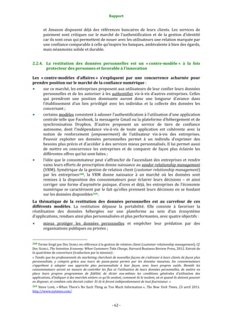 Rapport 
                                                                    

           et  Amazon  disposent  déjà  des  références  bancaires  de  leurs  clients.  Les  services  de 
           paiement  sont  critiques  sur  le  marché  de  l’authentification  et  de  la  gestion  d’identité 
           car ils sont ceux qui permettent de nouer avec les utilisateurs une relation marquée par 
           une confiance comparable à celle qu’inspire les banques, ambivalente à bien des égards, 
           mais néanmoins solide et durable. 


2.2.4. La  restitution  des  données  personnelles  est  un  « contre­modèle »  à  la  fois 
       protecteur des personnes et favorable à l’innovation 

Les  « contre­modèles  d’affaires »  s’expliquent  par  une  concurrence  acharnée  pour 
prendre position sur le marché de la confiance numérique : 
      sur ce marché, les entreprises proposent aux utilisateurs de leur confier leurs données 
      personnelles et de les autoriser à les authentifier vis‐à‐vis d’autres entreprises. Celles 
      qui  prendront  une  position  dominante  auront  donc  une  longueur  d’avance  dans 
      l’établissement  d’un  lien  privilégié  avec  les  individus  et  la  collecte  des  données  les 
      concernant ; 
      certains modèles consistent à adosser l’authentification à l’utilisation d’une application 
      centrale telle que Facebook, la messagerie Gmail ou la plateforme d’hébergement et de 
      synchronisation  Dropbox.  D’autres  proposent  un  service  de  tiers  de  confiance 
      autonome,  dont  l’indépendance  vis‐à‐vis  de  toute  application  est  cohérente  avec  la 
      notion  de  renforcement  (empowerment)  de  l’utilisateur  vis‐à‐vis  des  entreprises. 
      Pouvoir  exploiter  ses  données  personnelles  permet  à  un  individu  d’exprimer  des 
      besoins plus précis et d’accéder à des services mieux personnalisés. Il lui permet aussi 
      de  mettre  en  concurrence  les  entreprises  et  de  comparer  de  façon  plus  éclairée  les 
      différentes offres qui lui sont faites ; 
      l’idée que le consommateur peut s’affranchir de l’ascendant des entreprises et rendre 
      vains leurs efforts de prescription donne naissance au vendor relationship management  
      (VRM). Symétrique de la gestion de relation client (customer relationship management) 
      par  les  entreprises 268 ,  la  VRM  donne  naissance  à  un  marché  où  les  données  sont 
      remises  à  la  disposition  des  consommateurs  pour  éclairer  leurs  décisions  –  et  ainsi 
      corriger  une  forme  d’asymétrie  puisque,  d’ores  et  déjà,  les  entreprises  de  l’économie 
      numérique  se  caractérisent  par  le  fait  qu’elles  prennent  leurs  décisions  en  se  fondant 
      sur les données disponibles 269 . 
La  thématique  de  la  restitution  des  données  personnelles  est  au  carrefour  de  ces 
différents  modèles.  La  restitution  dépasse  la  portabilité.  Elle  consiste  à  favoriser  la 
réutilisation  des  données  hébergées  sur  une  plateforme  au  sein  d’un  écosystème 
d’applications, rendues ainsi plus personnalisées et plus performantes, avec quatre objectifs : 
           mieux  protéger  les  données  personnelles  et  empêcher  leur  prédation  par  des 
           organisations publiques ou privées ; 

                                                             
268 Terme forgé par Doc SEARLS en référence à la gestion de relation client (customer relationship management), Cf. 
Doc SEARLS, The Intention Economy: When Customers Take Charge, Harvard Business Review Press, 2012. Extrait de 
la quatrième de couverture (traduction par la mission) : 
« Tandis que les professionnels du marketing cherchent de nouvelles façons de s’adresser à leurs clients de façon plus 
personnalisée,  y  compris  grâce  aux  tours  de  passe­passe  permis  par  les  données  massives,  les  consommateurs 
s’apprêtent  à  adopter  une  approche  plus  personnalisée  à  leur  façon,  avec  leurs  propres  outils.  Bientôt  les 
consommateurs  seront  en  mesure  de contrôler  les  flux  et  l’utilisation  de  leurs  données  personnelles,  de  mettre  en 
place  leurs  propres  programmes  de  fidélité,  de  dicter  eux­mêmes  les  conditions  générales  d’utilisation  des 
applications, d’indiquer à des marchés entiers ce qu’ils veulent, comment ils le veulent, où et quand ils doivent pouvoir 
en disposer, et combien cela devrait coûter. Et ils le feront indépendamment de tout fournisseur. » 
269  Steve  LOHR,  « When  There’s  No  Such  Thing  as  Too  Much  Information »,  The  New  York  Times,  23  avril  2011. 
http://www.nytimes.com/  



                                                                 ‐ 62 ‐ 
 