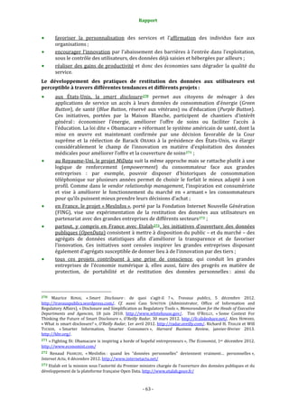 Rapport 
                                                                    

           favoriser  la  personnalisation  des  services  et  l’affirmation  des  individus  face  aux 
           organisations ;  
           encourager  l’innovation  par  l’abaissement  des  barrières  à  l’entrée  dans  l’exploitation,  
           sous le contrôle des utilisateurs, des données déjà saisies et hébergées par ailleurs ; 
           réaliser  des  gains  de  productivité  et  donc  des  économies  sans  dégrader  la  qualité  du 
           service.  
Le  développement  des  pratiques  de  restitution  des  données  aux  utilisateurs  est 
perceptible à travers différentes tendances et différents projets : 
           aux  États‐Unis,  la  smart  disclosure 270   permet  aux  citoyens  de  ménager  à  des 
           applications  de  service  un  accès  à  leurs  données  de  consommation  d’énergie  (Green 
           Button),  de  santé  (Blue  Button,  réservé  aux  vétérans)  ou  d’éducation  (Purple  Button). 
           Ces  initiatives,  portées  par  la  Maison  Blanche,  participent  de  chantiers  d’intérêt 
           général :  économiser  l’énergie,  améliorer  l’offre  de  soins  ou  faciliter  l’accès  à 
           l’éducation. La loi dite « Obamacare » réformant le système américain de santé, dont la 
           mise  en  œuvre  est  maintenant  confirmée  par  une  décision  favorable  de  la  Cour 
           suprême  et  la  réélection  de  Barack  OBAMA  à  la  présidence  des  États‐Unis,  va  élargir 
           considérablement  le  champ  de  l’innovation  en  matière  d’exploitation  des  données 
           médicales pour améliorer l’offre et la couverture de soins 271  ; 
           au Royaume‐Uni, le projet MiData suit la même approche mais se rattache plutôt à une 
           logique  de  renforcement  (empowerment)  du  consommateur  face  aux  grandes 
           entreprises  :  par  exemple,  pouvoir  disposer  d’historiques  de  consommation 
           téléphonique  sur  plusieurs  années  permet  de  choisir  le  forfait  le  mieux  adapté  à  son 
           profil.  Comme  dans  le  vendor  relationship  management,  l’inspiration  est  consumériste 
           et  vise  à  améliorer  le  fonctionnement  du  marché  en  « armant »  les  consommateurs 
           pour qu’ils puissent mieux prendre leurs décisions d’achat ; 
           en France, le projet « MesInfos », porté par la Fondation Internet Nouvelle Génération 
           (FING),  vise  une  expérimentation  de  la  restitution  des  données  aux  utilisateurs  en 
           partenariat avec des grandes entreprises de différents secteurs 272  ; 
           partout,  y  compris  en  France  avec  Etalab 273 ,  les  initiatives  d’ouverture  des  données 
           publiques (OpenData) consistent à mettre à disposition du public – et du marché – des 
           agrégats  de  données  statistiques  afin  d’améliorer  la  transparence  et  de  favoriser 
           l’innovation.  Ces  initiatives  sont  censées  inspirer  les  grandes  entreprises  disposant 
           également d’agrégats susceptible de donner lieu à de l’innovation par des tiers ; 
           tous  ces  projets  contribuent  à  une  prise  de  conscience,  qui  conduit  les  grandes 
           entreprises  de  l’économie  numérique  à,  elles  aussi,  faire  des  progrès  en  matière  de 
           protection,  de  portabilité  et  de  restitution  des  données  personnelles :  ainsi  du 


                                                             
270   Maurice  RONAI,  « Smart  Disclosure :  de  quoi  s’agit‐il  ? »,  Travaux  publics,  5  décembre  2012. 
http://travauxpublics.wordpress.com/.  Cf.  aussi  Cass  SUNSTEIN  (Administrator,  Office  of  Information  and 
Regulatory Affairs), « Disclosure and Simplification as Regulatory Tools », Memorandum for the Heads of Executive 
Departments  and  Agencies,  18  juin  2010.  http://www.whitehouse.gov/.    Tim  O’REILLY,  « Some  Context  For 
Thinking the Future of Smart  Disclosure »,  O’Reilly Radar, 30 mars  2012. http://fr.slideshare.net/. Alex  HOWARD, 
« What is smart disclosure? », O’Reilly Radar, 1er avril 2012. http://radar.oreilly.com/. Richard H. THALER et Will 
TUCKER,  « Smarter  Information,  Smarter  Consumers »,  Harvard  Business  Review,  janvier‐février  2013. 
http://hbr.org/.  
271  « Fighting fit: Obamacare is inspiring a  horde of hopeful entrepreneurs »,  The Economist, 1er décembre 2012. 
http://www.economist.com/  
272  Renaud  FRANCOU,  « MesInfos :  quand  les  “données  personnelles”  deviennent  vraiment…  personnelles », 
Internet Actu, 4 décembre 2012. http://www.internetactu.net/  
273 Etalab est la mission sous l’autorité du Premier ministre chargée de l’ouverture des données publiques et du 
développement de la plateforme française Open Data. http://www.etalab.gouv.fr/  



                                                                 ‐ 63 ‐ 
 