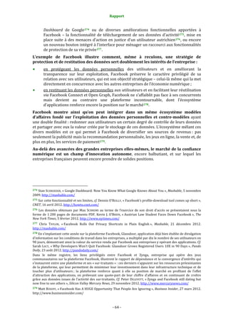 Rapport 
                                                                    

           Dashboard  de  Google 274   ou  de  diverses  améliorations  fonctionnelles  apportées  à 
           Facebook  –  la  fonctionnalité  de  téléchargement  de  ses  données  d’activité 275 ,  mise  en 
           place  suite  à  des  menaces  d’action  en  justice  d’un  utilisateur  autrichien 276 ,  ou  encore 
           un nouveau bouton intégré à l’interface pour ménager un raccourci aux fonctionnalités 
           de protection de sa vie privée 277 . 
L’exemple  de  Facebook  illustre  comment,  même  à  reculons,  une  stratégie  de 
protection et de restitution des données sert doublement les intérêts de l’entreprise : 
           en  protégeant  les  données  personnelles  des  utilisateurs  et  en  améliorant  la 
           transparence  sur  leur  exploitation,  Facebook  préserve  le  caractère  privilégié  de  sa 
           relation avec ses utilisateurs, qui est son objectif stratégique – celui‐là même qui la met 
           directement en concurrence avec les autres entreprises de l’économie numérique ; 
           en restituant les données personnelles aux utilisateurs et en facilitant leur réutilisation 
           via Facebook Connect et Open Graph, Facebook ne s’affaiblit pas face à ses concurrents 
           mais  devient  au  contraire  une  plateforme  incontournable,  dont  l’écosystème 
           d’applications renforce encore la position sur le marché 278 . 
Facebook  montre  ainsi  qu’on  peut  intégrer  dans  un  même  écosystème  modèles 
d’affaires  fondé  sur  l’exploitation  des  données  personnelles  et  contre­modèles  ayant 
une double finalité : redonner aux utilisateurs un certain degré de contrôle de leurs données 
et partager avec eux la valeur créée par le stockage de ces données. L’écosystème mêlant ces 
divers  modèles  est  ce  qui  permet  à  Facebook  de  diversifier  ses  sources  de  revenus :  pas 
seulement la publicité mais la recommandation personnalisée, les jeux en ligne, la vente et, de 
plus en plus, les services de paiement 279 . 
Au­delà des avancées des grandes entreprises elles­mêmes, le marché de la confiance 
numérique  est  un  champ  d’innovation  autonome,  encore  balbutiant,  et  sur  lequel  les 
entreprises françaises peuvent encore prendre de solides positions. 




                                                             
274 Stan SCHROEDER, « Google Dashboard: Now You Know What Google Knows About You »,  Mashable, 5 novembre 
2009. http://mashable.com/  
275 Sur cette fonctionnalité et ses limites, cf. Dennis O'REILLY, « Facebook's profile‐download tool comes up short », 
CNET, 16 avril 2012. http://howto.cnet.com/  
276  Les  données  obtenues  par  Max  SCHREMS  au  terme  de  l’exercice  de  son  droit  d’accès  se  présentaient  sous  la 
forme  de  1 200  pages  de  documents  PDF.  Kevin  J.  O’BRIEN,  « Austrian  Law  Student  Faces  Down  Facebook »,  The 
New York Times, 5 février 2012. http://www.nytimes.com/  
277 Chris  TAYLOR,  « Facebook  Rolls  Out  Privacy  Shortcuts  in  Plain  English »,  Mashable,  21  décembre  2012. 
http://mashable.com/  
278 En s’implantant cette année sur la plateforme Facebook, Glassdoor, application déjà bien établie de divulgation 
d’information sur les conditions de travail dans les entreprises, a multiplié par dix le nombre de ses utilisateurs en 
90 jours, démontrant ainsi la valeur du service rendu par Facebook aux entreprises y opérant des applications. Cf. 
Sarah LACY, « Why Developers  Won’t  Quit Facebook: Glassdoor Grows  Registered Users 10X  in  90 Days », Pando 
Daily, 23 août 2012. http://pandodaily.com/  
Dans  le  même  registre,  les  liens  privilégiés  entre  Facebook  et  Zynga,  entreprise  qui  opère  des  jeux 
communautaires sur la plateforme Facebook, illustrent le rapport de dépendance et la convergence d’intérêts qui 
s’instaurent entre une plateforme et ses « sur‐traitants » : ces derniers s’appuient sur les ressources préexistantes 
de la plateforme, qui leur permettent de minimiser leur investissement dans leur infrastructure technique et de 
toucher  plus  d’utilisateurs ;  la  plateforme  renforce  quant  à  elle  sa  position  de  marché  en  profitant  de  l’effet 
d’attraction  des  applications,  en  prélevant  une  quote‐part  de  leur  chiffre  d’affaires  et  en  continuant  de  croître 
grâce aux  données issues de l’activité des sur‐traitants. Cf. Peter DELEVETT, « Zynga and Facebook still dating but 
now free to see others », Silicon Valley Mercury News, 29 novembre 2012. http://www.mercurynews.com/  
279 Matt ROSOFF, « Facebook Has A HUGE Opportunity That People Are Ignoring », Business Insider, 27 mars 2012. 
http://www.businessinsider.com/ 



                                                                 ‐ 64 ‐ 
 