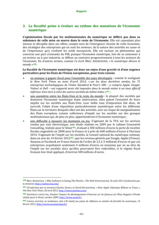 Rapport 
                                                                    



3. La  fiscalité  peine  à  évoluer  au  rythme  des  mutations  de  l’économie 
   numérique 
L’optimisation  fiscale  par  les  multinationales  du  numérique  ne  diffère  pas  dans  sa 
substance  de  celle  mise  en  œuvre  dans  le  reste  de  l’économie.  Elle  est  cependant  plus 
intense  et  décuplée  dans  ses  effets,  compte  tenu  de  l’émergence  récente  de  cette  économie, 
des stratégies des entreprises qui en sont les moteurs, de la nature des activités en cause et 
de  l’importance  qu’y  revêtent  les  actifs  incorporels.  Elle  est  surtout  un  phénomène  qui 
concerne une part croissante du PIB, puisque l’économie numérique, loin de se cantonner à 
un secteur ou à une industrie, se diffuse au contraire progressivement à tous les secteurs de 
l’économie.  En  d’autres  termes,  comme  l’a  écrit  Marc  ANDREESSEN,  « le  numérique  dévore  le 
monde » 280 . 
La fiscalité de l’économie numérique est donc un enjeu d’une gravité et d’une urgence 
particulière pour les États de l’Union européenne, pour trois raisons 
           un manque à gagner fiscal pour l’ensemble des pays développés : comme le soulignait 
           le  New  York  Times  au  mois  d’avril  2012,  « sur  les  deux  dernières  années,  les  71 
           entreprises  technologiques  de  l’index  Standard  &  Poor’s  500  –  y  compris  Apple,  Google, 
           Yahoo! et Dell – ont rapporté avoir été imposées dans le monde entier  à un  taux effectif 
           inférieur d’un tiers à celui des autres sociétés du même index » 281  ; 
           une  asymétrie  entre  les  États‐Unis  et  le  reste  du  monde :  la  plupart  des  sociétés  qui 
           dominent  l’économie  numérique  étant  américaines,  elles  paient  l’essentiel  de  leurs 
           impôts  sur  les  sociétés  aux  États‐Unis.  Leur  faible  taux  d’imposition  fait  donc,  de 
           surcroît,  l’objet  d’une  répartition  particulièrement  asymétrique  entre  les  différents 
           États sur le territoire desquels elles ont des activités, avec un risque de marginalisation 
           des  États  européens  comme  collecteurs  d’impôt  sur  les  sociétés  sur  des  groupes 
           multinationaux qui, de plus en plus, appartiendront à l’économie numérique ; 
           une  difficulté  à  mesurer  les  montants  en  jeu.  S'agissant  de  la  TVA  sur  les  services 
           rendus  par  voie  électronique,  une  étude  réalisée  en  2009  par  le  cabinet  Greenwich 
           Consulting, réalisée pour le Sénat 282 , évaluait à 300 millions d'euros la perte de recettes 
           fiscales engendrée en 2008 pour la France et à près de 600 millions d'euros à l’horizon 
           2014. S'agissant de l'impôt sur les sociétés, le Conseil national du numérique estimait, 
           dans un avis du 14 février 2012 283 , que les revenus générés par Google, Apple (iTunes), 
           Amazon et Facebook en France étaient de l'ordre de 2,5 à 3 milliards d'euros et que ces 
           entreprises  acquittaient  seulement  4  millions  d'euros  en  moyenne  par  an  au  titre  de 
           l’impôt  sur  les  sociétés  alors  qu'elles  pourraient  être  redevables,  si  le  régime  fiscal 
           français leur était appliqué, d'environ 500 millions d'euros. 




                                                             
280 Marc ANDREESSEN, « Why Software Is Eating The World », The Wall Street Journal, 20 août 2011 (traduction par 
la mission). http://online.wsj.com/ 
281 (Traduction par la mission) Charles DUHIGG et David KOCIENIEWSKI, « How Apple Sidesteps Billions in Taxes », 
The New York Times, 28 avril 2012. http://www.nytimes.com/ 
282 GREENWICH CONSULTING, Evaluer l'impact du développement d'Internet sur les finances de l'État, Rapport d'étude 
réalisé pour le Sénat, octobre 2009. http://www.senat.fr/  
283 CONSEIL  NATIONAL  DU  NUMÉRIQUE,  Avis  n°8  relatif aux pistes de réflexion en matière de fiscalité du numérique, 14 
février 2012. http://www.cnnumerique.fr/   



                                                                 ‐ 65 ‐ 
 