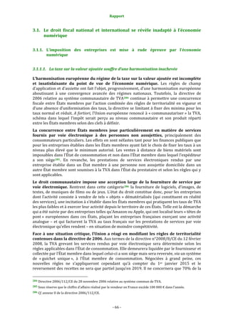 Rapport 
                                                                    

3.1. Le  droit  fiscal  national  et  international  se  révèle  inadapté  à  l’économie 
     numérique 


3.1.1. L’imposition  des  entreprises  est  mise  à  rude  épreuve  par  l’économie 
       numérique 


3.1.1.1. La taxe sur la valeur ajoutée souffre d’une harmonisation inachevée 

L’harmonisation européenne du régime de la taxe sur la valeur ajoutée est incomplète 
et  insatisfaisante  du  point  de  vue  de  l’économie  numérique.  Les  règles  de  champ 
d’application et d’assiette ont fait l’objet, progressivement, d’une harmonisation européenne 
aboutissant  à  une  convergence  avancée  des  régimes  nationaux.  Toutefois,  la  directive  de 
2006  relative  au  système  communautaire  de  TVA 284   continue  à  permettre  une  concurrence 
fiscale  entre  États  membres  par  l’action  combinée  des  règles  de  territorialité  en  vigueur  et 
d’une absence d’uniformisation des taux, la directive se limitant à fixer des minima pour les 
taux normal et réduit. A fortiori, l’Union européenne renoncé à « communautariser » la TVA, 
schéma  dans  lequel  l’impôt  serait  perçu  au  niveau  communautaire  et  son  produit  réparti 
entre les États membres selon des clefs à définir.  
La  concurrence  entre  États  membres  joue  particulièrement  en  matière  de  services 
fournis  par  voie  électronique  à  des  personnes  non  assujetties,  principalement  des 
consommateurs particuliers. Les effets en sont néfastes tant pour les finances publiques que 
pour les entreprises établies dans les États membres ayant fait le choix de fixer les taux à un 
niveau  plus  élevé  que  le  minimum  autorisé.  Les  ventes  à  distance  de  biens  matériels  sont 
imposables dans l’État de consommation et non dans l’État membre dans lequel l’expéditeur 
a  son  siège 285 .  En  revanche,  les  prestations  de  services  électroniques  rendus  par  une 
entreprise  établie  dans  un  État  membre  à  une  personne  non  assujettie  domiciliée  dans  un 
autre État membre sont soumises à la TVA dans l’État du prestataire et selon les règles qui y 
sont applicables. 
Le  droit  communautaire  impose  une  acception  large  de  la  fourniture  de  service  par 
voie  électronique.  Rentrent  dans  cette  catégorie 286   la  fourniture  de  logiciels,  d’images,  de 
textes, de musiques de films ou de jeux. L’état du droit constitue donc, pour les entreprises 
dont  l’activité  consiste  à  vendre  de  tels  «  objets  »  dématérialisés  (qui  constituent  en  réalité 
des services), une incitation à s’établir dans les États membres qui pratiquent les taux de TVA 
les plus faibles et à exercer leur activité depuis le territoire de ces États. Telle est la démarche 
qui a été suivie par des entreprises telles qu’Amazon ou Apple, qui ont localisé leurs « têtes de 
pont »  européennes  dans  ces  États,  plaçant  les  entreprises  françaises  exerçant  une  activité 
analogue  –  et  qui  facturent  la  TVA  au  taux  français  sur  les  prestations  de  services  par  voie 
électronique qu’elles rendent – en situation de moindre compétitivité. 
Face  à  une  situation  critique,  l’Union  a  réagi  en  modifiant  les  règles  de  territorialité 
contenues dans la directive de 2006. Aux termes de la directive n°2008/8/CE du 12 février 
2008,  la  TVA  grevant  les  services  rendus  par  voie  électronique  sera  déterminée  selon  les 
règles applicables dans l’État de consommation. Elle demeurera liquidée par le fournisseur et 
collectée par l’État membre dans lequel celui‐ci a son siège mais sera reversée, via un système 
de  « guichet  unique »,  à  l’État  membre  de  consommation.  Négociées  à  grand  peine,  ces 
nouvelles  règles  ne  s’appliqueront  cependant  qu’à  compter  du  1er  janvier  2015  et  le 
reversement des recettes ne sera que partiel jusqu’en 2019. Il ne concernera que 70% de la 
                                                             
284 Directive 2006/112/CE du 28 novembre 2006 relative au système commun de TVA. 

285 Sous réserve que le chiffre d’affaire réalisé par le vendeur en France excède 100 000 € dans l’année. 

286 Cf. annexe II de la directive 2006/112/CE. 




                                                                 ‐ 66 ‐ 
 