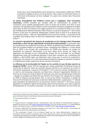 Rapport 
                                                                                       

           toutes deux, dans l’interprétation qu’en donnent les commentaires établis par l’OCDE, 
           la présence tangible de locaux ou de personnes. Tout comme le droit fiscal interne, le 
           droit  fiscal  international  est  donc  inadapté  à  la  nature  des  activités  dans  l’économie 
           numérique. 
La  notion  d’installation  fixe  d’affaires  trouve  peu  à  s’appliquer  dans  l’économie 
numérique.  L’OCDE  considère  par  exemple,  dans  les  commentaires  du  modèle  de 
convention,  qu’un  satellite  géostationnaire  situé  au  dessus  du  territoire  d’un  État  ne  peut 
constituer une installation fixe d’affaires à partir de laquelle l’entreprise exploitant le satellite 
opère dans cet État. En l’absence d’un siège constitué sur le territoire de l’État, il n’y a donc 
pas d’établissement stable permettant à l’État d’exercer un pouvoir d’imposer 292 . De la même 
manière, le fait, pour un opérateur téléphonique, d’opérer dans un État où il ne dispose pas 
de son propre réseau – donc par l’intermédiaire d’un accord de roaming –, ne permet pas de 
considérer  qu’il  dispose  dans  cet  État  d’un  établissement  stable  au  travers  du  réseau  qu’il 
utilise 293 .  
Le  caractère  immatériel  des  facteurs  de  production  et  des  échanges  dans  l’économie 
numérique a donc été peu appréhendé en droit fiscal international, en particulier dans 
les commentaires du modèle de convention de l’OCDE. La définition de l’établissement stable, 
dans son acception fondée sur la présence d’une « installation fixe d’affaires », a certes donné 
lieu  en  2003  à  une  révision  des  commentaires  de  l’OCDE  pour  prendre  en  compte  les 
spécificités  du  commerce  électronique.  Il  est  ainsi  admis  qu’un  serveur  sur  lequel  une 
application  est  hébergée  et  par  l’intermédiaire  duquel  elle  est  accessible  est  un  élément 
d’équipement  ayant  une  localisation  physique.  Il  peut  donc  constituer  une  « installation  fixe 
d’affaires ».  Mais  l’OCDE  opère  une  distinction  entre,  d’une  part,  le  serveur  (le  matériel)  et, 
d’autre part, les données et le code informatique (le logiciel), lesquels ne sauraient constituer 
un établissement stable compte tenu de leur caractère incorporel. 
La réflexion sur la territorialité de l’impôt sur les sociétés n’a pas été plus nourrie en 
marge de l’OCDE. L’année 1999 est marquée par l’unique publication du Berkman Center de 
l’université  de  Harvard,  centre  de  recherche  faisant  autorité  sur  les  questions  de  société  et 
d’économie numériques, consacrée à la fiscalité 294 . Par la suite, les travaux académiques sur 
ce  sujet  se  sont  beaucoup  cantonnés,  aux  États‐Unis,  à  discuter  l’opportunité  d’étendre  les 
taxes sur les ventes à la vente de détail sur Internet ou de créer une fiscalité propre à Internet 
– laquelle est prohibée aux États‐Unis par l’Internet Tax Freedom Act, adopté par le Congrès 
en  1998  et  toujours  prorogé  depuis.  Pour  ce  qui  est  de  l’Union  européenne,  à  l’image  de 
l’Internet Tax Freedom Act américain, la directive 2002/20/CE dite « autorisation » 295  interdit 
toute imposition de l’abonnement  à un fournisseur d’accès à Internet 296 . En France, aucune 
législation n’a modifié le régime de l’imposition directe des entreprises pour tenir compte du 
développement  de  l’économie  numérique.  De  même,  peu  de  spécialistes  du  droit  fiscal  ont 



                                                                                                                                                                                        
                                                                                                                                                                                        
conclure des contrats au nom de l'entreprise, cette entreprise est considérée comme ayant un établissement stable 
dans cet État pour toutes les activités que cette personne exerce pour l'entreprise. 
292 Commentaires OCDE, sur l’article 5 

293 Ibid. 

294  Austan  GOOLSBEE  et  Jonathan  ZITTRAIN,  « Evaluating  the  Costs  and  Benefits  of  Taxing  Internet  Commerce », 
National Tax Journal, mai 1999. http://cyber.law.harvard.edu/ Voir aussi Austan GOOLSBEE, « In a World Without 
Borders: The Impact of Taxes on Internet Commerce », novembre 1999.  http://faculty.chicagobooth.edu/  
295  Directive  2002/20/CE  du  Parlement  européen  et  du  Conseil  du  7  mars  2002  relative  à  l'autorisation  de 
réseaux et de services de communications électroniques. 
296  Plus  précisément,  l’article  12  de  la  directive  stipule  que  les  « taxes  administratives »  imposées  aux 
fournisseurs  d’accès  à  Internet  ne  peuvent  avoir  d’autre  objet  que  de  couvrir  les  coûts  administratifs  globaux 
occasionnés par la gestion, le contrôle et l'application du régime d'autorisation générale, des droits d'utilisation et 
certaines obligations spécifiques prévues par la directive. 



                                                                                      ‐ 68 ‐ 
 