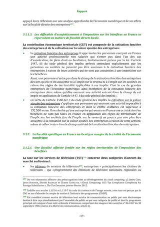 Rapport 
                                                                    

appuyé leurs réflexions sur une analyse approfondie de l’économie numérique et de ses effets 
sur la fiscalité directe des entreprises 297 . 


3.1.1.3. Les  difficultés  d'assujettissement  à  l'imposition  sur  les  bénéfices  en  France  se 
         répercutent en matière de fiscalité directe locale.  

La  contribution  économique  territoriale  (CET)  est  composée  de  la  cotisation  foncière 
des entreprises et de la cotisation sur la valeur ajoutée des entreprises : 
           la  cotisation  foncière  des  entreprises  frappe  toutes  les  personnes  exerçant  en  France 
           une  activité  professionnelle  non  salariée  qui  n'entre  pas  dans  l'un  des  cas 
           d'exonération,  de  plein  droit  ou  facultative,  limitativement  prévus  par  la  loi.  L'article 
           1447,  III  du  code  général  des  impôts  prévoit  cependant  explicitement  que  les 
           personnes  ou  sociétés  ne  peuvent  pas  être  soumises  à  la  cotisation  foncière  des 
           entreprises à raison de leurs activités qui ne sont pas assujetties à une imposition sur 
           les bénéfices. 
           Ainsi, une personne n'entre pas dans le champ de la cotisation foncière des entreprises 
           dès lors qu'elle n'est assujettie ni à l'impôt sur le revenu ni à l'impôt sur les sociétés en 
           raison  des  règles  de  territorialité  applicables  à  ces  impôts.  C’est  le  cas  de  grandes 
           entreprises  de  l’économie  numérique,  ainsi  exemptées  de  la  cotisation  foncière  des 
           entreprises  alors  même  qu'elles  exercent  une  activité  entrant  dans  le  champ  de  cet 
           impôt en application de l'article 1447, I du code général des impôts ; 
           en vertu de l'article 1586 ter, I du code général des impôts, la cotisation sur la valeur 
           ajoutée des entreprises s'applique aux personnes qui exercent une activité imposable à 
           la  cotisation  foncière  des  entreprises  et  dont  le  chiffre  d'affaires  est  supérieur  à 
           152 500 euros. Il en résulte qu'une entreprise qui exerce en France une activité dont les 
           bénéfices  ne  sont  pas  taxés  en  France  en  application  des  règles  de  territorialité  de 
           l’impôt  sur  les  sociétés  (ou  de  l’impôt  sur  le  revenu)  ne  pourra  pas  non  plus  être 
           assujettie à la cotisation sur la valeur ajoutée des entreprises à raison de cette activité, 
           même si celle‐ci entre dans le champ matériel de la cotisation foncière des entreprises. 


3.1.2. La fiscalité spécifique en France ne tient pas compte de la réalité de l’économie 
       numérique 


3.1.2.1. Une  fiscalité  affectée  fondée  sur  les  règles  territoriales  de  l’imposition  des 
         bénéfices 

La  taxe  sur  les  services  de  télévision  (TST) 298   concerne  deux  catégories  d’acteurs  du 
marché audiovisuel : 
           les  éditeurs  de  services  de  télévision 299 ,  entreprises  –  principalement  les  chaînes  de 
           télévision  –  qui  « programment  des  émissions  de  télévision  nationales,  régionales  ou 

                                                             
297 On voit néanmoins affleurer des préoccupations liées au développement du cloud computing, cf. James CARR, 
Jason  HOERNER,  Shirish  RAJURKAR  et  Chanin  CHANGTOR,  « Cloud  Computing:  US.S  Tax  Compliance  Complexity  for 
Foreign Subsidiaries », The Tax Executive, janvier‐février 2012.  
298 Codifiée aux articles L.115‐6 et L.115‐7 du code du cinéma et de l’image animée, cette taxe est perçue par le 
CNC en vue d’abonder le compte de soutien à l’industrie des programmes (COSIP). 
299  Est  considéré  comme  service  de  télévision  tout  service  de  communication  au  public  par  voie  électronique 
destiné à être reçu simultanément par l'ensemble du public ou par une catégorie de public et dont le programme 
principal est composé d'une suite ordonnée d'émissions comportant des images et des sons.(loi n°  86‐1067 du 30 
septembre 1986 relative à la liberté de communication, article 2). 



                                                                 ‐ 69 ‐ 
 
