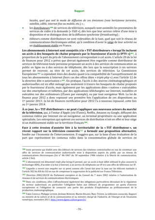 Rapport 
                                                                    

           locales,  quel  que  soit  le  mode  de  diffusion  de  ces  émissions  (voie  hertzienne  terrestre, 
           satellite, câble, internet fixe ou mobile, etc.) » ; 
           les distributeurs 300  de services de télévision, auxquels sont assimilés les prestataires de 
           services de vidéo à la demande (« VàD »), dès lors que leur service relève d’une mise à 
           disposition et se distingue donc de la diffusion synchrone (broadcasting) ; 
           éditeurs comme distributeurs ne sont redevables de la taxe, quel que soit le réseau de 
           communications électroniques utilisé, qu’à condition d’avoir le siège de leur activité ou 
           un établissement stable en France. 
Les abonnements à Internet sont assujettis à la « TST distributeurs » lorsqu’ils incluent 
un accès à des bouquets de chaîne proposés par le fournisseur d’accès (« IPTV ») 301 , à 
proportion de la part du prix de l’abonnement correspondant à cet accès. L’article 20 de la loi 
de finances  pour 2012 a prévu que devrait également être regardée comme distributeur de 
services de télévision toute personne proposant un accès à des services de communication au 
public  en  ligne  ou  à  des  services  de  téléphonie,  dès  lors  que  la  souscription  à  ces  services 
permet  de  recevoir,  au  titre  de  cet  accès,  des  services  de  télévision.  La  Commission 
Européenne 302  a cependant émis des doutes quant à la compatibilité de l’assujettissement de 
tous les abonnements à Internet (hors cas des offres dites « triple play ») avec l’article 12 de 
la directive dite « autorisation » 303 . En pratique, l’accès à des œuvres cinématographiques et 
audiovisuelles est en effet ménagé pas seulement à travers les bouquets de chaîne proposés 
par  le  fournisseur  d’accès,  mais également  par  les  applications  dites  « natives »  exécutables 
sur des smartphones et tablettes, par des applications téléchargées sur Internet, installées et 
exécutées  sur  des  ordinateurs  (iTunes  par  exemple),  ou  par  tout  navigateur  Web.  La  loi  de 
finance  pour  2012  a  donc  repoussé  une  première  fois  l’application  de  ces  dispositions  au 
1er janvier 2013 ; la loi de finances rectificative pour 2012 l’a à nouveau repoussé, cette fois 
au 1er janvier 2014. 
À ce jour, la « TST distributeurs » ne peut s’appliquer aux nouveaux acteurs du marché 
de la télévision, qui, à l’instar d’Apple (via iTunes), Netflix, Amazon ou Google, diffusent des 
contenus vidéos par Internet via un navigateur, un terminal propriétaire ou une application 
spécialisée. Les entreprises qui opèrent ces services de distribution n’ont en effet ni leur siège 
ni un établissement stable sur le territoire français 304 . 
Face  à  cette  érosion  d’assiette  liée  à  la  territorialité  de  la  « TST  distributeur »,  un 
récent  rapport  sur  la  télévision  connectée 305   a  formulé  une  proposition  alternative, 
fondée sur l’économie de l’interconnexion. Il suggère que, sur la base d’une évaluation de la 
part  que  représentent  les  contenus  vidéo  dans  la  consommation  globale  de  services  en 

                                                             
300 toute personne qui établit avec des éditeurs de services des relations contractuelles en vue de constituer une 
offre  de  services  de  communication  audiovisuelle  mise  à  disposition  auprès  du  public  par  un  réseau  de 
communications  électroniques  (loi  n°  86‐1067  du  30  septembre  1986  relative  à  la  liberté  de  communication, 
article 2 bis). 
301 L’abonnement est dénommé triple play lorsqu’il permet, par un accès à haut débit utilisant le plus souvent la 
technologie ADSL, d’accéder à la fois à Internet, à un service de téléphonie sur IP et à une offre de télévision sur IP. 
302  Laquelle  a  ouvert  une  enquête  sur  ce  point  comme  elle  l’avait  fait  pour  la  taxe  sur  les  télécom  instituée  à 
l’article 302 bis KH du CGI en vue de compenser la suppression de la publicité sur France Télévision. 
303  Directive  2002/20/CE  du  Parlement  européen  et  du  Conseil  du  7  mars  2002  relative  à  l'autorisation  de 
réseaux et de services de communications électroniques. 
304 Dans ces conditions, elles s’affranchissent également des obligations particulières découlant de la régulation 
du  secteur  audiovisuel,  en  particulier  l’obligation  faites  aux  éditeurs  de  programmer  un  quota  d’œuvres 
européennes  et  l’obligation  de  consacrer  une  partie  des  produits  d’exploitation  au  préfinancement  de  la 
production cinématographique. 
305 Takis CANDILIS, Philippe LEVRIER, Jérémie MANIGNE, Martin ROGARD, Marc TESSIER, La télévision connectée, Rapport 
au  ministre  de  la  culture  et de la communication et au ministre chargé de  l’industrie, de l’énergie et de l’économie 
numérique, novembre 2011. http://www.dgmic.culture.gouv.fr/  



                                                                 ‐ 70 ‐ 
 